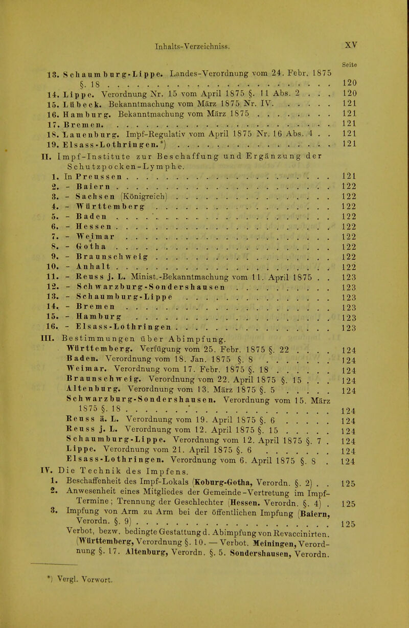 Seite 18. Schaumbürg-Lippe. Landes-Verordnung vom 24. Febr. 1875 §.18 120 14. Lippe. Verordnung Nr. 15 vom April 1875 §. Ii Abs. 2 . , , 120 15. Lübeck. Bekanntmachung vom März 1875 Nr. IV 121 16. Hamburg. Bekanntmachung vom März 1875 121 17. Bremen 121 18. Lauenburg'. Impf-Regulativ vom April 1875 Nr. 16 Abs. 4 . , 121 19. Elsass-Lothringen.*) 121 II. Impf-Institute zur Beschaffung und Ergänzung der Schutzpocken-Lymphe. 1. InPreussen 121 2. - Baiern 122 3. - Sachsen (Königreich) 122 4. - Württemberg 122 5. - Baden 122 6. - Hessen 122 7. - We^imar 122 8. - Gotha 122 9. - Braunschweig 122 10. - Anhalt 122 11. - Reusa j.L. Minist.-Bekanntmachung vom 11. April 1875 . . 123 12. - Schwarzburg-Sondershausen . 123 13. - Schaumburg-Lippe 123 14. - Bremen 123 15. - Hamburg 123 16. - Elsass-Lothringen 123 III. Bestimmungen über Abimpfung. Württemberg. Verfügung vom 25. Febr. 1875 §. 22 . . . . 124 Baden. Verordnung vom 18. Jan. 1875 §.8 J24 Weimai«. Verordnung vom 17. Febr. 1875 §.18 124 Braunschweig. Verordnung vom 22. April 1875 §. 15 . . . 124 Altenburg. Verordnung vom 13. März 1875 §.5 124 Schwarzburg-Sondershausen. Verordnung vom 15. März 1875 §.18 ' 124 Reuss ä. L. Verordnung vom 19. April 1875 §.6 124 Reu SS j. L. Verordnung vom 12. April 1875 §.15 124 Schaumburg-Lippe. Verordnung vom 12. April 1875 §. 7 , 124 Lippe. Verordnung vom 21. April 1875 §.6 124 Elsass-Lothringen. Verordnung vom 6. April 1875 §. 8 . 124 IV. Die Technik des Impfens. 1. BeschajÖfenheit des Impf-Lokals (Koburg-Gotha, Verordn. §. 2) . . 125 2. Anwesenheit eines Mitgliedes der Gemeinde -Vertretung im Impf- Termine; Trennung der Geschlechter (Hessen. Verordn. §. 4) . 125 3. Impfung von Arm zu Arm bei der öffentlichen Impfung (Baiern, Verordn. §.9) J25 Verbot, bezw. bedingte Gestattung d. Abimpfung von Revaccinirten. (Württemberg, Verordnung §. 10.—Verbot. Meiningen, Verord- nung §. 17. Altenburg, Verordn. §. 5. Sondershausen, Verordn. *) Vergl. Vorwort.