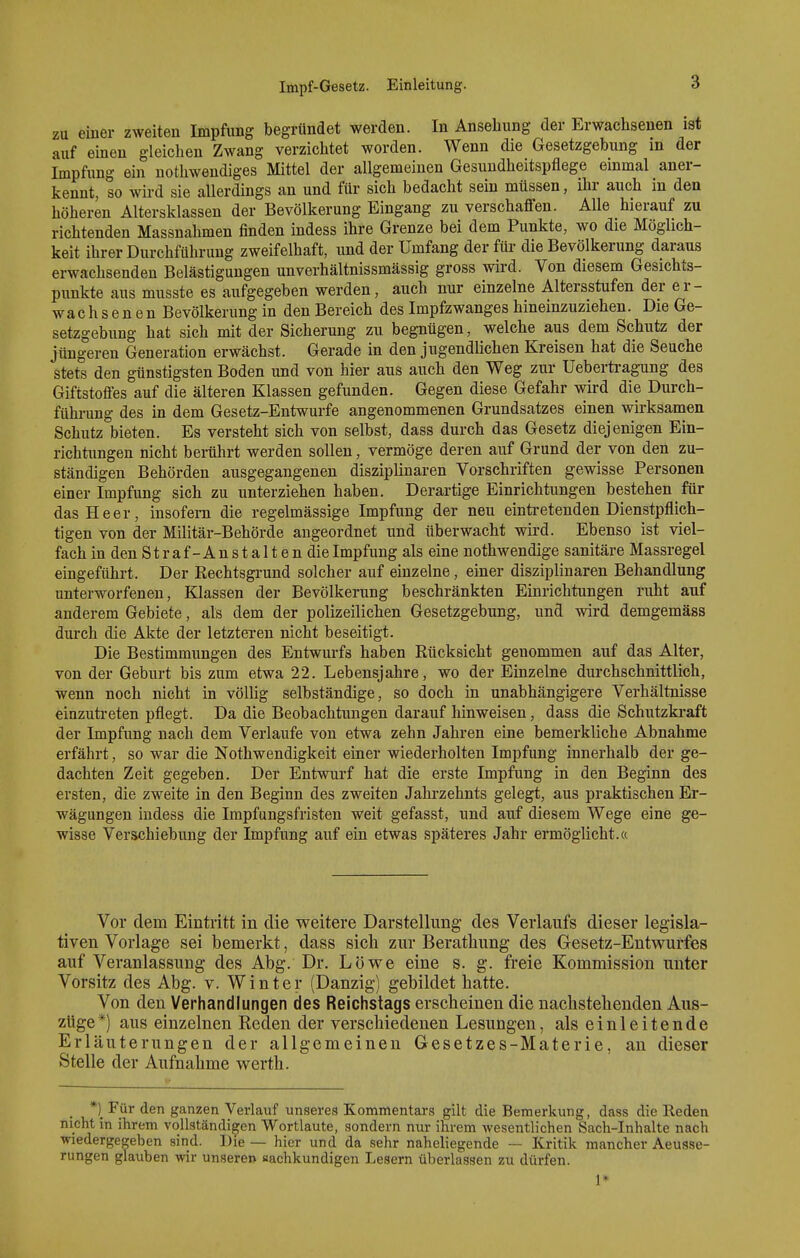 zu einer zweiten Impfung begründet werden. In Ansehung der Erwachsenen ist auf einen gleichen Zwang verzichtet worden. Wenn die Gesetzgebung in der Impfung ein nothwendiges Mittel der allgemeinen Gesundheitspflege einmal aner- kennt, so wird sie allerdings an und für sich bedacht sein müssen, ihr auch in den höheren Altersklassen der Bevölkerung Eingang zu verschaffen. Alle hierauf zu richtenden Massnahmen finden indess ihre Grenze bei dem Punkte, wo die Möglich- keit ihrer Durchführung zweifelhaft, und der Umfang der für die Bevölkerung daraus erwachsenden Belästigungen unverhältnissmässig gross wird. Von diesem Gesichts- punkte aus musste es aufgegeben werden, auch nur einzelne Altersstufen der er- wachsenen Bevölkerung in den Bereich des Impfzwanges hineinzuziehen. Die Ge- setzgebung hat sich mit der Sicherung zu begnügen, welche aus dem Schutz der jüngeren Generation erwächst. Gerade in den jugendlichen Kreisen hat die Seuche stets den günstigsten Boden und von hier aus auch den Weg zur Uebertragung des Giftstoffes auf die älteren Klassen gefunden. Gegen diese Gefahr wird die Durch- führung des in dem Gesetz-Entwürfe angenommenen Grundsatzes einen wirksamen Schutz bieten. Es versteht sich von selbst, dass durch das Gesetz diejenigen Ein- richtungen nicht berührt werden sollen, vermöge deren auf Grund der von den zu- ständigen Behörden ausgegangenen disziplinaren Vorschriften gewisse Personen einer Impfung sich zu unterziehen haben. Derartige Einrichtungen bestehen für das Heer, insofern die regelmässige Impfung der neu eintretenden Dienstpflich- tigen von der Militär-Behörde angeordnet und überwacht wird. Ebenso ist viel- fach in den S t r a f - A n s t a 11 e n die Impfung als eine nothwendige sanitäre Massregel eingeführt. Der Rechtsgrund solcher auf einzelne, einer disziplinaren Behandlung unterworfenen, Klassen der Bevölkerung beschränkten Einrichtungen ruht auf anderem Gebiete, als dem der polizeilichen Gesetzgebung, und wird demgemäss durch die Akte der letzteren nicht beseitigt. Die Bestimmungen des Entwurfs haben Rücksicht genommen auf das Alter, von der Geburt bis zum etwa 22. Lebensjahre, wo der Einzelne durchschnittlich, wenn noch nicht in völlig selbständige, so doch in unabhängigere Verhältnisse einzutreten pflegt. Da die Beobachtungen darauf hinweisen, dass die Schutzkraft der Impfung nach dem Verlaufe von etwa zehn Jahren eine bemerkliche Abnahme erfährt, so war die Nothwendigkeit einer wiederholten Impfung innerhalb der ge- dachten Zeit gegeben. Der Entwurf hat die erste Impfung in den Beginn des ersten, die zweite in den Beginn des zweiten Jahrzehnts gelegt, aus praktischen Er- wägungen indess die Impfungsfristen weit gefasst, und auf diesem Wege eine ge- wisse Verschiebung der Impfung auf ein etwas späteres Jahr ermöglicht.« Vor dem Eintritt in die v^eitere Darstellung des Verlaufs dieser legisla- tiven Vorlage sei bemerkt, dass sich zur Berathung des Gesetz-Entwurfes auf Veranlassung des Abg. Dr. Löwe eine s. g. freie Kommission unter Vorsitz des Abg. v. Winter (Danzig) gebildet hatte. Von den Verhandlungen des Reichstags erscheinen die nachstehenden Aus- züge*) aus einzelnen Reden der verschiedenen Lesungen, als einleitende Erläuterungen der allgemeinen Gesetzes-Materie, an dieser Stelle der Aufnahme werth. *)_ Für den ganzen Verlauf unseres Kommentars gilt die Bemerkung, dass die Heden nicht in ihrem vollständigen Wortlaute, sondern nur ihrem wesentlichen Sach-Inhalte nach wiedergegeben sind. Die — hier und da sehr naheUegende — Kritik mancher Aeusse- rungen glauben wir unseren aachkundigen Lesern überlassen zu dürfen. 1*