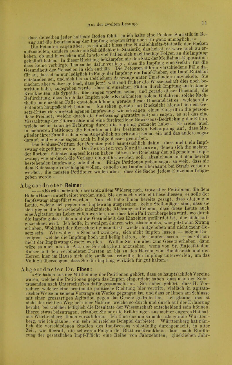 dass derselben jeder haltbare Boden fehlt, ja ich halte eine Pocken-Sta istik m Be- -luf diTBÄeilunff der Impfung gegenwärtig noch für ganz unmöglich.<<« Keänt?n aSabfr^ sei nicht bloss eine Nützlichkeits-Statistik der Pocken aufz^^telLTsondem auch eine Schädlichkeits-Statistik das heisst, es wäre auch zu er- heben ob imcHSwe^^^^ und in wie vielFällen sich nachtheiligeFolgen an dielmpfung Snüpft haben In dieser Richtung bekämpfen sie den Satz der Medizmal-Deputation : dS keinrveibiirgte Thatsache dafür vorliege, dass die Impfung eine Gefahr für die SndTeft deÄ in sich enthält. ?i^P«t«-t«°,S'K'ertn1ZfRÄ^^ für an dass eben nur lediglich inFo ge der Imptung ein Impt-I lebei ein impl-Kotiiiaui entstand sei ^d sich bis zu tödtlichem Ausgange unter Umständen entwickele^ Sie Sen a^erwdt'er geltend, dass jetzf, während früher die Wissensch^^^^^^^^^ stritten habe, zugegeben werde, dass m einzelnen fallen durc^h lm^^^^^^ Krankheiten als Syphilis, übertragen worden seien, und gerade diesei Umstand die Mrchtung,' dasslSrch das Impfen solche Krankheiten, so che Gefahren, solche Nach- fheile'm einzelnen Falle entstehen können, gerade dieser Umstand ist es, welchen die Petenten hauptsächlich betonen. Sie sehen gerade mit Rücksicht hiei^uf m dem Ge- setz-Entwürfe vorgeschlagenen Impfzwang, wie sie sagen, einen Eingriff in die person- liche Freiheit, welche durch die Verfassung garantirt sei; sie sagen es sei das eine Missachtung der Elternrechte und eine fürchterliche Gewissens-Bedruckung der Eltern welche schon traurige Erfahrung durch die Impfung gemacht haben. Es treten auch in mehreren Petitionen die Petenten mit der bestimmten Behauptung auf, dass Mit- glieder ihrer Familie eben vom Augenblick an erkrankt seien, em und das andere sogar darauf, und wie sie sagen, auch in Folge dessen gestorben • i ^ • t <• Das Schluss-Petitum der Petenten geht hauptsächlich dahin, dass nicht em Impt- zwang eingeführt werde. Die P e t e n t e n von N o r d h a u s e n, denen sich die meisten der übrigen Petenten angeschlossen haben, bitten den Reichstag den allgemeinen Impf- zwang wie er durch die Vorlage eingeführt werden soll, abzulehnen und den bereits bestehenden Impfzwang aufzuheben. Einige Petitionen gehen sogar so weit, dass sie dem Reichstage vorschlagen wollen, es solle das Impfen überhaupt bei Strafe verboten werden; die meisten Petitionen wollen aber, dass die Sache jedem Einzelnen freige- geben werde. Abgeordneter Reimer: »Es wäre möglich, dass trotz allem Widerspruch, trotz aller Petitionen, die dem Hohen Hause unterbreitet worden sind, Sie dennoch vielleicht beschliessen, es solle der Impfzwang eingeführt werden. Nun ich habe Ihnen bereits gesagt, dass diejenigen Leute, welche sich gegen den Impfzwang ansprechen, keine Stellenjäger sind, dass sie sich gegen die herrschende medizinische Richtung auflehnen, dass diese Leute auch eine Agitation ins Leben rufen werden, und dass kein Fall vorübergehen wird, wo durch die Impfung das Leben und die. Gesundheit des Einzelnen gefährdet ist, der nicht auf- gezeichnet wird. Ich hoffe, in wenigen Jahren wird alsdann das, was jetzt zum Zwang erhoben, Wohlthat der Menschheit genannt ist, wieder aufgehoben und nicht mehr Ge- setz sein. Wir wollen ja Niemand zwingen, sich nicht impfen lassen, — mögen Die- jenigen, welche dielmpfung hoch und heilig halten, sich impfen lassen, — es soll nur nicht der Impfzwang Gesetz werden. Wollen Sie ihn aber zum Gesetz erheben, dann wäre es auch als ein Akt der Gerechtigkeit anzusehen, wenn von Sr. Majestät dem Kaiser und den verbündeten Fürsten an bis zu den Herren vom Bundesrath und den Herren hier im Hause sich alle zunächst freiwillig der Impfung unterwerfen, um das Volk zu überzeugen, dass Sie die Impfung wirklich für gut halten.« Abgeordneter Dr. Elben: «Sie haben aus der Mittheilung der Petitionen gehört, dass es hauptsächlich Vereine waren, welche die Petitionen gegen das Impfen eingereicht haben, dass man den Zehn- tausenden nach Unterschriften dafür gesammelt hat. Sie haben gehört, dass H. Vor- redner, welcher eine bestimmte politische Richtung hier vertritt, vielfach in agitato- rischer Weise in seinem Vortrage zu Werke gegangen ist, und dass er Ihnen am Schlüsse mit einer grossartigen Agitation gegen das Gesetz gedroht hat. Ich glaube, das ist nicht der richtige Weg bei einer Materie, welche so durch und durch auf der Erfahrung beruht, bei welcher lediglich die Resultate der Wissenschaft entscheidend sein können. Hierzu etwas beizutragen, erlauben Sie mir die Erfahrungen aus meiner engeren Heimat, aus Württemberg, Ihnen vorzuführen. Ich thue das um so mehr, als gerade Württem- berg, wie ich glaube , ein sehr lehrreiches Beispiel darbietet. Württemberg hat näm- lich die verschiedenen Stadien des Impfwesens vollständig durchgemacht, in alter Zeit, wie überall, die schweren Folgen der Blattern-Krankheit, dann nach Einfüh- rung der gesetzlichen Impf-Pflicht eine Reihe von Jahrzehnten, glücklichen Jahr-