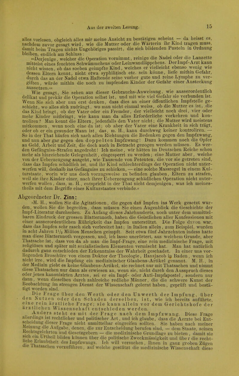 alles vorlesen obgleich alles mir meine Ansicht zu bestätigen scheint — da heisst es, nachdem zuvor gesagt wird, wie die Mutter oder die Wärterin ihr Kind tragen muss, damit beim Tragen nichts Ungehöriges passirt, die sich bildenden Pusteln in Ordnung bleiben, endlich am Schluss: i i i t t i. »»Derjenige, welcher die Operation vornimmt, reinige die Nadel oder dje Lanzette mittelst eines feuchten Schwämmchens oder Leinwandläppchens. Der Impf-Arzt kann nicht wissen, ob das soeben geimpfte Kind, welches er vielleicht ebenso wenig wie dessen Eltern kennt, nicht etwa syphilitisch etc. sein könne, hefe mithin Gefahr, durch das an der Nadel etwa Haftende seine vorher gute und reine Lymphe zu ver- giften , würde mithin die noch zu impfenden Kinder der Gefahr einer Ansteckung aussetzen.«« , ,. , Wie gesagt, Sie sehen aus dieser Gebrauchs-Anweisung, wie ausserordentlich delikat und prekär die Operation selbst ist, und mit wie viel Gefahr sie verbunden ist. Wenn Sie sich aber nun erst denken, dass dies an einer öffentlichen Impfstelle ge- schieht, wo alles sich zudrängt, wo man nicht einmal weiss, ob die Mutter es ist, die das Kind bringt, ob der Vater oder ein Fremder, der vielleicht noch drei, vier oder mehr Kinder mitbringt, wie kann man da alles Erforderliche vorkehren und kon- troliren? Man kennt die Eltern, jedenfalls den Vater nicht; die Mutter wird meistens mitkommen, wenn noch eine da ist; ob aber der Vater eine Krankheit in sich trägt, oder ob er ein gesunder Mann ist, das, m. H., kann durchweg keiner kontroliren. — So in der That häufen sich nach allen Eichtungen die Bedenken gegen den Impfzwang, und nun aber gar gegen den doppelten Impfzwang! Dazu kommen noch die Opfer an Geld, Arbeit und Zeit, die doch auch in Betracht gezogen werden müssen. Es wer- den Gefängniss-Strafen angedroht 1 Ich meine, wir hätten im Deutschen Reiche schon mehr als hinreichende Gelegenheit, eingesperrt zu werden; eine Mutter aber, welche von der Ueberzeugung ausgeht, wie Tausende von Petenten, die vor sie getreten sind, dass das Impfen schädlich ist, und ihr Kind schlechterdings der Operation nicht unter- werfen wiU, deshalb ins Gefängniss zu schicken, — eine solche Massregel in einem Kul- ^ turstaate, worin wir uns doch vorzugsweise zu befinden glauben, Eltern zu strafen, weil sie ihre Kinder einer, nach ihrer Ueberzeugung schädlichen Operation nicht unter- werfen wollen, dass, m. H., entspricht in der That nicht demjenigen, was ich meines- theils mit dem Begriffe eines Kulturstaates verbinde.« Abgeordneter Dr. Zinn: »M. H., wollen Sie die Agitationen, die gegen das Impfen ins Werk gesetzt wur- den, wollen Sie die begreifen, dann müssen Sie einen Augenblick die Geschichte der Impf-Literatur durchsehen. Zu Anfang dieses Jahrhunderts, noch unter dem unmittel- baren Eindruck der grossen Blatternnoth, haben die Geistlichen aller Konfessionen mit einer ausserordentlichen Rührigkeit das Impfen unterstützt. Die Folge davon war, dass das Impfen sehr rasch sich verbreitet hat; in Italien allein, zum Beispiel, wurden in acht Jahren 11/2 Million Menschen geimpft. Seit etwa fünf Jahrzehnten indess hatte man diese Blatternnoth vergessen, und, ich lasse unerörtert, aus welchem Grunde, aber Thatsache ist, dass von da ab man die Impf-Frage, eine rein medizinische Frage, mit religiösen und später mit sozialistischen Elementen vermischt hat. Man hat natürlich dadurch ganz entschieden der Erkenntniss der Wahrheit geschadet. In einer uns vor- liegenden Broschüre von einem Doktor der Theologie, Hansjacob in Baden, wenn ich nicht irre, wird die Impfung ein medizinischer Glaubens-Artikel genannt. M. H., in der Medizin giebt es keine Glaubens-Artikel, sie rechnet nur mit Thatsachen und nimmt diese Thatsachen nur dann als erwiesen an, wenn sie, nicht durch den Ausspruch dieses oder jenes kanonisirten Arztes, sei er ein Impf- oder Anti-Impfapostel, sondern nur dann, wenn dieselben durch zahlreiche redliche Männer, die die schwere Kunst der Beobachtung im strengen Dienst der Wissenschaft gelernt haben, geprüft und bestä- tigt worden sind. Die Frage über den Werth oder den Unwerth der Impfung, über • den Nutzen oder den Schaden derselben, ist, wie ich bereits anführte, eine rein ärztliche Frage; sie kann allein vor dem Gerichtshofe der arztlichen Wissenschaft entschieden werden. Anders steht es mit der Frage nach dem Impfzwang. Diese Frage allerdings ist rechtlicher und politischer Art, und ich glaube, dass die Aerzte bei Ent- scheidung dieser Frage nicht unmittelbar eingreifen sollten. Sie haben nach meiner Meinung die Aufgabe, denen, die zur Entscheidung berufen sind, — dem Staate, seinen Kechtsgelehrten und Gesetzgebern — die medizinische Grundlage zu bieten , damit sie sich ein Uttheil bilden können über die politische Zweckmässigkeit und über die recht- Ir t 1 ^^'^ des Impfzwangs. Ich will versuchen, Ihnen in ganz groben Zügen uie inatsachen vorzuführen, auf welche gestützt die medizinische Wissenschaft diese