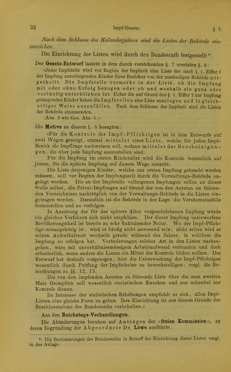 Nach dem Schlüsse des Kalenderjahres sind die Listen der Behörde ein- zureichen. Die Einrichtung der Listen wird durch den Bundesrath festgestellt*). Der Gesetz-Entwurf lautete in dem durch vorstehenden §. 7 ersetzten §. 8 : »Jeder Impfstelle wird vor Beginn der Irapfzeit eine Liste der nach §.1, Ziffer 1 der Impfung unterliegenden Kinder ihres Bezirkes von der zuständigen Behörde mit- getheilt. Die Impfstelle vermerkt in der Liste, ob die Impfung mit oder ohne Erfolg bezogen oder ob und weshalb sie ganz oder vorläufig unterblieben ist. lieber die auf Grund des §. 1, Ziffer 2 zur Impfung gelangenden Kinder haben die Impfstellen eine Liste anzu legen und ingleich- artiger Weise auszufüllen. Nach dem Schlüsse der Impfzeit sind die Listen der Behörde einzusenden. (Abs. 2 wie Ges. Abs. 5.)« Die Motive zu diesem §. 8 besagten: »Für dieKontrole der Impf-Pflichtigen ist in dem Entwürfe auf zwei Wegen gesorgt, einmal mittelst einer Liste, welche für jeden Impf- Bezirk die Impflinge nachweisen soll, sodann mittelst der Bescheinigun- gen, die über jede Impfung auszustellen sind. Für die Impfung im ersten Kindesalter wird die Kontrole wesentlich auf jenem, für die spätere Impfung auf diesem Wege erstrebt. Die Liste derjenigen Kinder, welche zur ersten Impfung gebracht werden müssen , soll vor Beginn der Impfungszeit durch die Verwaltungs-Behörde an- gelegt werden. Die an der Impfstelle vollzogenen Impfungen sollen an dieser Stelle selbst, die Privat-Impfungen auf Grund der von den Aerzten zu führen- den Verzeichnisse nachträglich von der Verwaltungs-Behörde in die Listen ein- getragen werden. Daraufhin ist die Behörde in der Lage, die Versäumnissfälle festzustellen und zu verfolgen. In Ansehung der für das spätere Alter vorgeschriebenen Impfung würde ein gleiches Verfahren sich nicht empfehlen. Der dieser Impfung unterworfene Bevölkerungstheil ist bereits zu sehr fluktuirender Natur. Wo der Impf-Pflich- tige ortsangehörig ist, wird er häufig nicht anwesend sein; nicht selten wird er seinen Aufenthaltsort wechseln gerade während des Jahres, in welchem die Impfung zu erfolgen hat. Veränderungen solcher Art in den Listen nachzu- gehen , wäre mit unverhältnissmässigem Arbeitsaufwand verbunden und doch erforderlich, wenn anders die Listen ein Mittel der Kontrole bilden sollten. Der Entwurf hat deshalb vorgezogen, hier die Ueberwachung der Impf-Pflichtigen wesentlich durch Prüfung der Impfscheine zu bewerkstelligen; vergl. die Be- merkungen zu §§. 12, 13. Die von den impfenden Aerzten zu führende Liste über die zum zweiten Male Geimpften soll wesentlich statistischen Zwecken und nur nebenbei zur Kontrole dienen. Im Interesse der statistischen Erhebungen empfiehlt es sich, allen Impf- Listen eine gleiche Form zu geben. Ihre Einrichtung ist aus diesem Grunde der Beschlussnahme des Bundesraths vorbehalten.« Aus den Reichstags-Verhandlungen. Die Abänderungen beruhen auf Anträgen der »freien Kommission«, zu deren Begründung der Abgeordnete Dr. Löwe ausführte : *) Die Bestimmungen des Bundesraths in Betreff der Einrichtung dieser Listen vergl. in der Anlage.