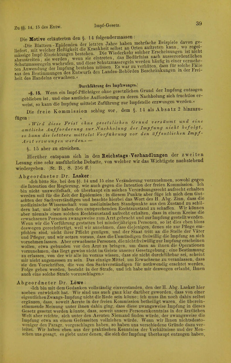 Die Motive erläuterten den §. 14 folgendermassen: »Die Blattern-Epidemien der letzten Jahre haben mehrfache Beispiele davon ge- aus in Ämtge7 Entwurfs den Landes-Behörden Beschrankungen in der Frei- heit des Handelns erwachsen.« (Durchführung des Impfzwanges.) „S 15 Wenn ein Impf-Pflichtiger ohne gesetzlichen Grund der Impfung entzogen geblieben ist, und eine amtliche Aufforderung zu deren Nachholung sich fruchtlos er- weist, so kann die Impfung mittelst Zuführung zur Impfstelle erzwungen werden.« Die freie Kommission schlug vor, dem §. 14 als Absatz 2 hinzuzu- fügen : t . »Wird diese Frist ohne gesetzlichen Grund versäumt und eine amtliche Aufforderung zur Nachholung der Impfung nicht befolgt, so kann die letztere mittelst Vorführung vor den öffentlichen Impf- Arzt erzwungen werden.^ — §.15 aber zu streichen. Hierüber entspann sich in den Reichstags-Verhandlungen der zweiten Lesung eine sehr ausführliche Debatte, von welcher wir das Wichtigste nachstehend wiedergeben. (St. B., S. 256 ff.) Abgeordneter Dr. Lasker: »Ich bitte Sie, bei den §§. 14 und 15 eine Veränderung vorzunehmen, sowohl gegen die Intention der Regierung, wie auch gegen die Intention der freien Kommission. Ich bin nicht unzweifelhaft, ob überhaupt ein solches Verordnungsrecht aufrecht erhalten werden soll für die Zeit der Epidemien; in diesem Punkte aber füge ich mich dem Grut- achten der Sachverständigen und beachte hierbei das Wort des H. Abg. Zmn, dass die medizinische Wissenschaft vom medizinischen Standpunkte aus den Zustand zu schil- dern hat, und wir haben den entsprechenden Rechtszustand zu schaffen. Wir können aber niemals einen solchen Rechtszustand aufrecht erhalten, dass in einem Kreise die erwachsenen Personen zwangsweise zum Arzt gebracht und zur Impfung gestellt werden. Wenn wir die Vorführung gestatten bei minderjährigen Personen, so ist dies eben bloss deswegen gerechtfertigt, weil wir annehmen, dass diejenigen, denen sie zur Pflege em- pfohlen sind, nicht ihrer Pflicht genügen, und der Staat tritt an die Stelle der Väter und Pfleger, und wir setzen voraus, dass die Unmündigen freiwillig die Impfung an sich vornehmen lassen. Aber erwachsene Personen, die nicht freiwillig zur Impfung erscheinen wollen, etwa gebunden vor den Arzt zu bringen, um dann an ihnen die Operationen vorzunehmen, das liegt gewiss nicht im Geiste unserer Gesetzgebung; eine Bestimmung zu erlassen, von der wir alle im voraus wissen, dass sie nicht durchführbar sei, scheint mir nicht angemessen zu sein. Das einzige Mittel, um Erwachsene zu veranlassen, dass sie den Vorschriften, die von den Sachverständigen für nothwendig erachtet werden, Folge geben werden, besteht in der Strafe, und ich habe mir deswegen erlaubt, Ihnen auch eine solche Strafe vorzuschlagen.« Abgeordneter Dr. Löwe: »Ich bin mit dem Gedanken vollständig einverstanden, den der H. Abg. Lasker hier soeben entwickelt hat. Wir sind uns auch ganz klar darüber geworden, dass von einer eigentlichenZwangs-Impfung nicht die Rede sein könne; ich muss ihn noch dahin selbst ergänzen, dass, soweit Aerzte in der freien Kommission betheiligt waren, die überein- stimmende Meinung unter ihnen dahin ging, dass diese zwangsweise Impfung in dieses Gesetz gesetzt werden könnte, dass, soweit unsere Personenkenntniss in der ärztlichen Welt aber reichte, sich unter den Aerzten Niemand finden würde, der zwangsweise die Impfung etwa an einem Gefesselten vollziehen würde. Wenn wir Ihnen nichtsdesto- weniger den Paragr. vorgeschlagen haben, so haben uns verschiedene Gründe dazu ver- leitet. Wir haben eben aus der praktischen Kenntniss der Verhältnisse und der Men- schen uns gesagt, es giebt unter denen, die sich der Impfung überhaupt entzogen haben,