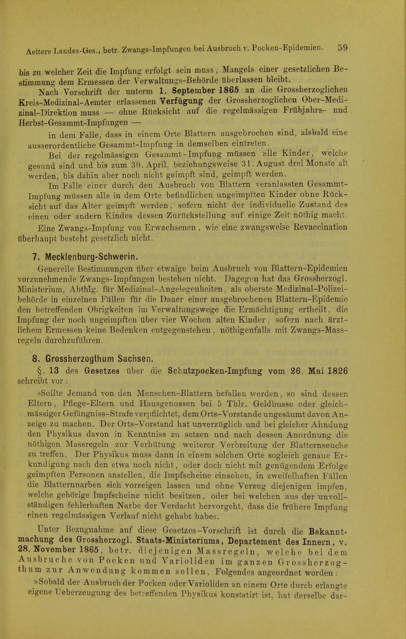 bis zu welcher Zeit die Impfung; erfolgt sein muss, Mangels einer gesetzlichen Be- stimmung dem Ermessen der Verwaltungs-Behörde überlassen bleibt. Nach Vorschrift der unterm 1. September 1865 an die Grossherzoglichen Ki-eis-Medizinal-Aemter erlasseneu Verfügung der Grossherzoglichen Ober-Medi- zinal-Direktion muss — ohne Rücksicht auf die regelmässigen Frühjahrs- und Herbst-Gesammt-Impfungen — in dem Falle, dass in einem Orte Blattern ausgebrochen sind, alsbald eine ausserordentliche Gesammt-Impfung in demselben eintreten. Bei der regelmässigen Gesammt-Impfung müssen alle Kinder, welche gesund sind und bis zum 30. April, beziehungsweise 31. August drei Monate alt werden, bis dahin aber noch nicht geimpft sind, geimpft werden. Im Falle einer durch den Ausbruch von Blattern veranlassten Gesammt- Impfung müssen alle in dem Orte befindlichen ungeimpften Kinder ohne Rück- sicht auf das Alter geimpft werden , sofern nicht der individuelle Zustand des einen oder andern Kindes dessen Zurückstellung auf einige Zeit nöthig macht. Eine Zwangs-Impfung von Erwachsenen, wie eine zwangsweise Revaccination überhaupt besteht gesetzlich nicht. 7. Mecklenburg-Schwerin. Generelle Bestimmungen über etwaige beim Ausbruch von Blattern-Epidemien vorzunehmende Zwangs-Impfungen bestehen nicht. Dagegen hat das Grossherzogl. Ministerium, Abthlg. für Medizinal-Angelegenheiten, als oberste Medizinal-Polizei- behörde in einzelnen Fällen für die Dauer einer ausgebrochenen Blattern-Epidemie den betreffenden Obrigkeiten im Verwaltungswege die Ermächtigung ertheilt, die Impfimg der noch ungeimpften über vier Wochen alten Kinder, sofern nach ärzt- lichem Ermessen keine Bedenken entgegenstehen, nöthigenfalls mit Zwangs-Mass- regeln durchzuführen. 8. Grossherzogthum Sachsen. §. 13 des Gesetzes über die Schutzpocken-Impfung vom 26. Mai 1826 schreibt vor : »Sollte Jemand von den Menschen-Blattern befallen werden, so sind dessen Eltern, Pflege-Eltern und Hausgenossen bei 5 Thlr. Geldbusse oder gleich- mässiger Gefängniss-Strafe verpflichtet^ dem Orts-Vorstande ungesäumt davon An- zeige zu machen. Der Orts-Vorstand hat unverzüglich und bei gleicher Ahndung den Physikus davon in Kenntniss zu setzen und nach dessen Anordnung die nöthigen Massregeln zur Verhütung weiterer Verbreitung der Blatternseuche zu trefi'en. Der Physikus muss dann in einem solchen Orte sogleich genaue Er- kundigung nach den etwa noch nicht, oder doch nicht mit genügendem Erfolge geimpften Personen anstellen, die Impfscheine einsehen, in zweifelhaften Fällen die Blatternnarben sich vorzeigen lassen und ohne Verzug diejenigen impfen, welche gehörige Impfscheine nicht besitzen, oder bei welchen aus der unvoll- ständigen fehlerhaften Narbe der Verdacht hervorgeht, dass die frühere Impfung einen regelmässigen Verlauf nicht gehabt habe«. Unter Bezugnahme auf diese Gesetzes-Vorschrift ist durch die Bekannt- machung des Grossherzogl. Staats-Ministeriums, Departement des Innern, v. 28. November 1865, betr. di ej euigen Mass regeln, welche bei dem Ausbruche von Pocken und Varioliden im ganzen Grossherzog- thum zur Anwendung kommen sollen, Folgendes angeordnet worden : »Sobald der Ausbruch der Pocken oder Varioliden an einem Orte durch erlangte eigene Ueberzeugung des betreff'enden Physikus konstatirt ist, hat derselbe dar-