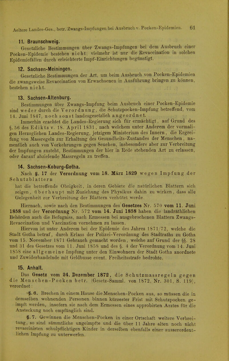 11. Braunschweig. Gesetzliche Bestimmungen über -Zwangs-Impfuugen bei dem Ausbruch einer Pocken-Epidemie bestehen nicht; Aaelmehr ist nur die Revaccination in solchen Epidemiefällen durch erleichterte Irapf-Einrichtungen begünstigt. 12. Sachsen-Meiningen. Gesetzliche Bestimmungen der Art, um beim Ausbruch von Pocken-Epidemien die zwangsweise Revaccination von Erwachsenen m Ausführung bringen zu können, bestehen nicht. 13. Sachsen-Ältenburg. Bestimmungen über Zwangs-Impfung beim Ausbruch einer Pocken-Epidemie sind weder durch die Verordnung, die Schutzpocken-Impfung betreffend, vom 14. Juni 1847, noch sonst landesgesetzlich angeordnet. Immerhin erachtet die Landes-Regierung sich für ermächtigt, auf Grund des §.56 des Edikts V. 18. April 1831, nach welchem unter Anderem der vormali- gen Herzoglichen Landes-Regierung, jetzigem Ministerium des Innern, die Ergrei- fung von Massregeln zur Erhaltung des Gesundheits-Zustandes der Menschen, na- mentlich auch von Vorkehrungen gegen Seuchen, insbesondere aber zur Verbreitung der Impfungen zusteht, Bestimmungen der hier in Rede stehenden Art zu erlassen, oder darauf abzielende Massregeln zu treffen. 14. Sachsen-Koburg-Gotha. Nach §. 17 der Verordnung vom 18. März 1829 wegen Impfung der Schutzblattern hat die betreffende Obrigkeit, in deren Gebiete die natürlichen Blattern sich zeigen, überhaupt mit Zuziehung des Physikus dahin zu wirken, dass alle Gelegenheit zur Verbreitung der Blattern verhütet werde. Hiernach, sowie nach den Bestimmungen des Gesetzes Nr. 570 vom 11. Juni 1858 und der Verordnung Nr. 572 vom 14. Juni 1858 haben die landräthlichen Behörden auch die Befugniss, nach Ermessen bei ausgebrochenen Blattern Zwangs- Revaccination und Vaccination vornehmen zu lassen. Hiervon ist unter Anderem bei der Epidemie des Jahres 1871/72, welche die Stadt Gotha betraf, durch Erlass der Polizei-Verordnung des Stadtraths zu Gotha vom 15. November 1871 Gebrauch gemacht worden, welche auf Grund der §§. 28 und 31 des Gesetzes vom 11. Juni 1858 und des §. 4 der Verordnung vom 14. Juni 1858 eine allgemeine Impfung unter den Einwohnern der Stadt Gotha anordnete und Zuwiderhandelnde mit Geldbusse event. Freiheitsstrafe bedrohte. 15. Anhalt. Das Gesetz vom 24. Dezember 1872, die Schutzmassregeln gegen die Menschen-Pocken betr. (Gesetz-Samml. von 1872, Nr. 301, S. 119), verordnet: »§.6. Brechen in einem Hause die Menschen-Pocken aus, so müssen die in demselben wohnenden Personen binnen kürzester Frist mit Schutzpocken ge- impft werden, insofern sie nach dem Ermessen eines approbirten Arztes für die Ansteckung noch empfänglich sind. §. 7. Gewinnen die Menschen-Pocken in einer Ortschaft weitere Verbrei- tung, so sind sämmtliche ungeimpfte und die über 11 Jahre alten noch nicht revaccinirten schulpflichtigen Kinder in derselben ebenfalls einer ausserordent- lichen Impfung zu unterwerfen.