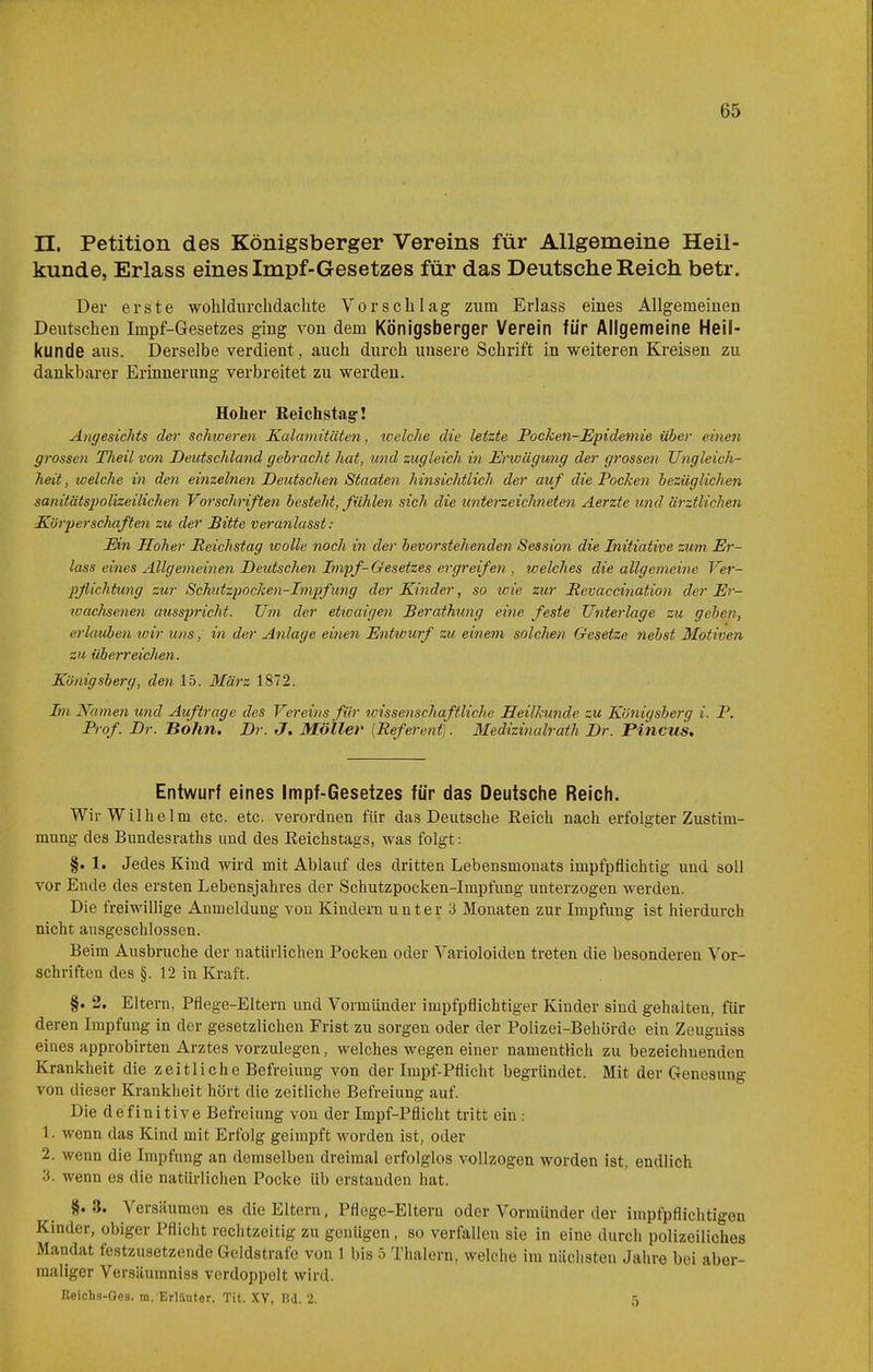 n. Petition des Königsberger Vereins für Allgemeine Heil- kunde, Erlass eines Impf-Gesetzes für das Deutsche Reich betr. Der erste wohldurchdachte Vorschlag zum Erlass eines Allgemeinen Deutschen Impf-Gesetzes ging von dem Königsberger Verein für Allgemeine Heil- kunde aus. Derselbe verdient, auch durch unsere Schrift in weiteren Kreisen zu dankbarer Erinnerung verbreitet zu werden. Hoher Reichstag! Angesichts der schweren Kalamitäten, welche die letzte Pocken-Epidemie über einen grossen Theil von Deutschland gebracht hat, und zugleich in Erwägung der grossen Ungleich- heit, welche in den einzelnen Deutschen Staaten hinsichtlich der auf die Pochen bezüglichen sanitätspolizeilichen Vorschriften besteht, fühlen sich die unterzeichneten Aerzte und ärztlichen Körperschaften zu der Bitte veranlasst: Ein Hoher Reichstag wolle noch in der bevorstehenden Session die Initiative zum Er- lass eines Allgemeinen Deutschen Impf-Gesetzes ergreifen , welches die allgemeine Ver- pflichtung zur Schutzpocken-Impfung der Kinder, so icie zur Pevaccination der Er- wachsenen ausspricht. Um der etxoaigen Berathung eine feste Unterlage zu gehen, erlauben loir uns, in der Anlage einen Entwurf zu einem solchen Gesetze nebst Motiven zu überreichen. Königsberg, den 15. März 1872. Im Namen und Auftrage des Vereins für wissenschaftliche Heilkunde zu Königsberg i. P. Prof. Dr. Bo7m, Dr. J, Möller [Referent). Medizitialrath Dr. Pincus, Entwurf eines Impf-Gesetzes für das Deutsche Reich. Wir Wilhelm etc. etc. verordnen für das Deutsche Eeich nach erfolgter Zustim- mung des Bundesraths und des Reichstags, was folgt: §. 1. Jedes Kind wird mit Ablauf des dritten Lebensmonats impfpflichtig und soll vor Ende des ersten Lebensjahres der Schutzpocken-Impfung unterzogen werden. Die freiwillige Anmeldung von Kindern unter 3 Monaten zur Impfung ist hierdurch nicht ausgeschlossen. Beim Ausbruche der natürlichen Pocken oder Varioloiden treten die besonderen Vor- schriften des §. 12 in Kraft. §. 2. Eltern, Pflege-Eltern und Vormünder impfpflichtiger Kinder sind gehalten, für deren Impfung in der gesetzlichen Frist zu sorgen oder der Polizei-Behörde ein Zeuguiss eines approbirten Arztes vorzulegen, welches wegen einer namentlich zu bezeichnenden Krankheit die zeitliche Befreiung von der Irapf-Pflicht begründet. Mit der Genesung von dieser Krankheit hört die zeitliche Befreiung auf. Die definitive Befreiung von der Impf-Pflicht tritt ein : 1. wenn das Kind mit Erfolg geimpft worden ist, oder 2. wenn die Impfung an demselben dreimal erfolglos vollzogen worden ist. endlich 3. wenn es die natürlichen Pocke üb erstanden hat. §. 3. Versäumen es die Eltern, Pflege-Eltern oder Vormünder der impfpflichtigen Kinder, obiger Pflicht rechtzeitig zu genügen, so verfallen sie in eine durch polizeiliches Mandat festzusetzende Geldstrafe von 1 bis 5 Thalern, welche im nächsten Jahre bei aber- maliger Versäumniss verdoppelt wird. Beichs-Oes. m. Erläutor. Tit. XV, Bd. 2. 5