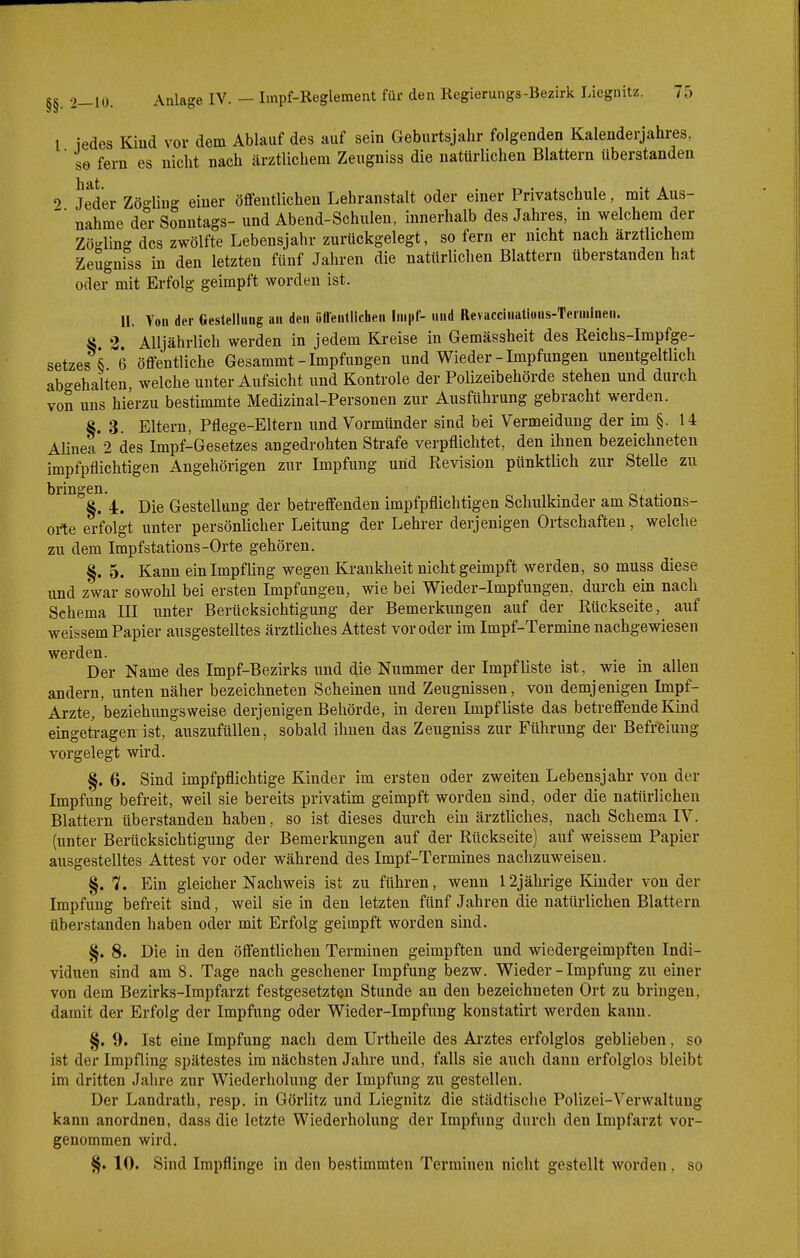 l jedes Kind vor dem Ablauf des auf sein Geburtsjahr folgenden Kalenderjahres, ' so fern es nicht nach ärztlichem Zeugniss die natürlichen Blattern überstanden 0 Jeder Zö°-Iiug einer öffentlichen Lehranstalt oder einer Privatschule, mit Aus- ^' nähme der Sonntags- und Abend-Schulen, innerhalb des Jahres, in welchem der Zö-lin^' des zwölfte Lebensjahr zurückgelegt, so fern er nicht nach ärztlichem ZeSgnfss in den letzten fünf Jahren die natürlichen Blattern überstanden hat oder mit Erfolg geimpft worden ist. II. Von der Gestellung an den öflentlichen Impf- und Revaccinatious-Tcrnilnen. S 2 Alljährlich werden in jedem Kreise in Gemässheit des Reichs-Impfge- setzesS 6 öffentliche Gesammt - Impfungen und Wieder-Impfungen unentgeltlich abgehalten, welche unter Aufsicht und Kontrole der Polizeibehörde stehen und durch von uns hierzu bestimmte Medizinal-Personen zur Ausführung gebracht werden. S. 3. Eltern, Pflege-Eltern und Vormünder sind bei Vermeidung der im §. 14 Alinea 2 des Impf-Gesetzes angedrohten Strafe verpflichtet, den ihnen bezeichneten impfpflichtigen Angehörigen zur Impfung und Revision pünktlich zur Stelle zu bringen. §. 4:. Die Gestellung der betreffenden impfpflichtigen Schulkinder am Stations- orte erfolgt unter persönlicher Leitung der Lehrer derjenigen Ortschaften, welche zu dem Impfstations-Orte gehören. §. 5. Kann ein Impfling wegen Krankheit nicht geimpft werden, so muss diese und zwar sowohl bei ersten Impfungen, wie bei Wieder-Impfungen, durch ein nach Schema III unter Berücksichtigung der Bemerkungen auf der Rückseite, auf weissem Papier ausgestelltes ärztliches Attest vor oder im Impf-Termine nachgewiesen werden. Der Name des Impf-Bezirks und die Nummer der Impf liste ist, wie in allen andern, unten näher bezeichneten Scheinen und Zeugnissen, von demjenigen Impf- Arzte, beziehiingsweise derjenigen Behörde, in deren Impf liste das betreffende Kind eingetragen ist, auszufüllen, sobald ihnen das Zeugniss zur Führung der Befreiung vorgelegt wird. §. 6. Sind impfpflichtige Kinder im ersten oder zweiten Lebensjahr von der Impfung befreit, weil sie bereits privatim geimpft worden sind, oder die natürlichen Blattern überstanden haben, so ist dieses durch ein ärztliches, nach Schema IV. (unter Berücksichtigung der Bemerkungen auf der Rückseite) auf weissem Papier ausgestelltes Attest vor oder während des Impf-Termines nachzuweisen. §. 7. Ein gleicher Nachweis ist zu führen, wenn 12jährige Kinder von der Impfung befreit sind, weil sie in den letzten fünf Jahren die natürlichen Blattern tiberstanden haben oder mit Erfolg geimpft worden sind. §. 8. Die in den öffentlichen Terminen geimpften und wiedergeimpften Indi- viduen sind am 8. Tage nach gesehener Impfung bezw. Wieder - Impfung zu einer von dem Bezirks-Impfarzt festgesetzten Stunde an den bezeichneten Ort zu bringen, damit der Erfolg der Impfung oder Wieder-Impfung konstatirt werden kann. §. 9. Ist eine Impfung nach dem Urtheile des Ai'ztes erfolglos geblieben, so ist der Impfling spätestes im nächsten Jahre und, falls sie auch dann erfolglos bleibt im dritten Jahre zur Wiederholung der Impfung zu gesteilen. Der Landrath, resp. in Görlitz und Liegnitz die städtische Polizei-Verwaltung kann anordnen, dass die letzte Wiederholung der Impfung durch den Impfarzt vor- genommen wird. §. 10. Sind Impflinge in den bestimmten Terminen nicht gestellt worden. so