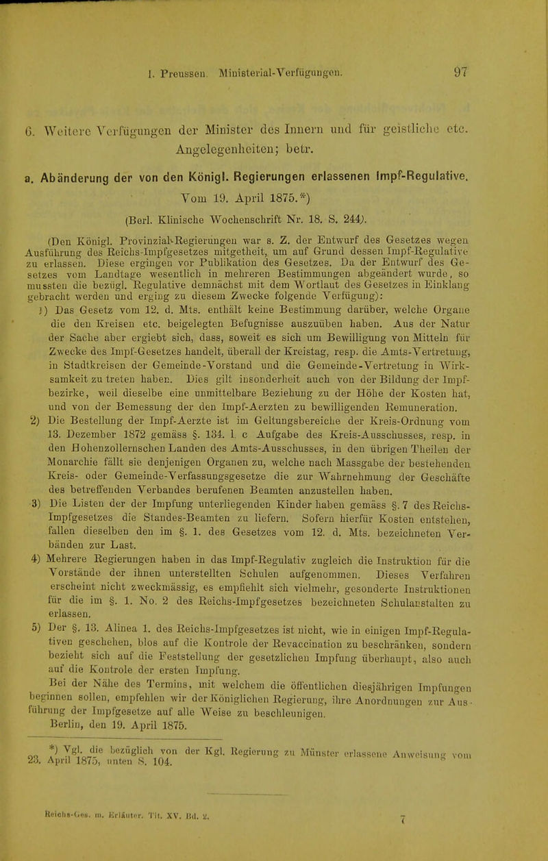 G. Weitere Verfügungen der Minister des Innern und für geistliclie etc. Angelegenheiten; betr. a. Abänderung der von den Königl. Regierungen erlassenen Impf-Regulative. Vom 19. April 1875.*) (Berl. Klinische Woclienschrift Nr. 18. S. 244;. (Den Königl. ProvinziaKRegierungeu war s. Z. der Entwurf des Gesetzes wegen Ausführung des Reichs-Impfgesetzes mitgetheit, um auf Grund dessen Impf-Regulative zu erlassen. Diese ergingen vor Publikation des Gesetzes. Da der Entwurf des Ge- setzes vom Landtage wesentlicli in mehreren Bestimmungen abgeändert wurde, so mussteu die beziig]. Regulative demnächst mit dem Wortlaut des Gesetzes in Einklang gebracht werden und erging zu diesem Zwecke folgende Verfügung): ») Das Gesetz vom 12. d. Mts. enthält keine Bestimmung darüber, welche Orgaue die den Kreisen etc. beigelegten Befugnisse auszuüben haben. Aus der Natur der Sache aber ergiebt sich, dass, soweit es sich um Bewilligung von Mitteln für Zwecke des Impf-Gesetzes handelt, überall der Kreistag, resp. die Amts-Vertretung, in Stadtkreisen der Gemeinde-Vorstand und die Gemeinde-Vertretung in AVirk- samkeit zu treten haben. Dies gilt insonderheit auch von der Bildung der Impf- bezirke, weil dieselbe eine unmittelbare Beziehung zu der Höhe der Kosten hat, und von der Bemessung der den Impf-Aerzten zu bewilligenden Remuneration, 2) Die Bestellung der Impf-Aerzte ist im Geltungsbereiche der Kreis-Ordnung vom 13. Dezember 1872 gemäss §. 134. 1. c Aufgabe des Kreis-Ausschusses, resp. in den BohenzoUernschen Landen des Amts-Ausschusses, in den übrigen Theilen der Monarchie fällt sie denjenigen Orgauen zu, welche nach Massgabe der besiehenden Kreis- oder Gemeinde-Verfassungsgesetze die zur Wahrnehmung der Geschäfte des betreffenden Verbandes berufenen Beamten anzustellen haben. 3) Die Listen der der Impfung unterliegenden Kinder haben gemäss §. 7 des Reichs- Impfgesetzes die Standes-Beamten zu liefern. Sofern hierfür Kosten entstehen, fallen dieselben den im §. 1. des Gesetzes vom 12. d. Mts. bezeichneten Ver- bänden zur Last. 4) Mehrere Regierungen haben in das Impf-Regulativ zugleich die Instruktion für die Vorstände der ihnen unterstellten Schulen aufgenommen. Dieses Verfahren erscheint nicht zweckmässig, es empfiehlt sich vielmehr, gesonderte Instruktionen für die im §. 1. No. 2 des Reichs-Impfgesetzes bezeichneten Schulacstalten zu erlassen. 5) Der §. 13. Alinea 1. des Reichs-Impfgesetzes ist nicht, wie in einigen Impf-Regula- tiveu geschehen, blos auf die Kontrole der Revaccination zu beschränken, sondern bezieht sich auf die Peststellung der gesetzlichen Impfung überhaupt, also auch auf die Kontrole der ersten Impfung. Bei der Nähe des Termins, mit welchem die öfientlichen diesjährigen Impfungen beginnen sollen, empfehlen wir der Königlichen Regierung, ihre Anordnungen zur A^ua- führung der Impfgesetze auf alle Weise zu beschleunigen. Berlin, den 19. April 1875. oo V y^^\^on'^ bezüglich von der Kgl. Regierung zu Münster erlassene Anweisung von. 26, April 1870, unten S. 104. Heichs-(ji!8. III. Kriaiiti'r. '1 if. XV. lid. V!.