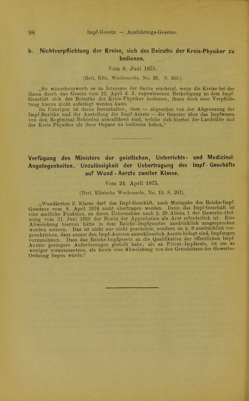 b. NichtVerpflichtung der Kreise, sich des Beiraths der Kreis-Physiker zu bedienen. Vom 8. Juni 1875. (Bei-l. Klin. Wochenschr. No. 26. S. 3G8.) ,,So wünsclienswerth es im Inleresse der Sache erscheint, wenn die Kreise bei der ihnen durch das Gesetz vom 12. Api'il d. J. zugewiesenen Betheiligung an dem Impf- Geschäft sich des Beiraths der Kreis-Physiker bedienen, ihnen doch eine Verpflich- tung hierzu nicht auferlegt werden kann. Im Uebrigen ist daran festzuhalten, dass — abgesel^en von der Abgrenzung der Impf-Bezirke und der Anstellung der Impf-Aerzte — die Gesetze über das Impfweseu von den Regiminal-Behörden auszuführen sind, welche sich hierbei der Landräthe und der Kreis-Physiker als ihrer Organe zu bedienen haben. Verfügung des Ministers der geistlichen, Unterrichts- und Medizinal- Angelegenheiten, Unzulässigkeit der Uebertragung des Impf - Geschäfts auf Wund - Aerzte zweiter Klasse. Vom 24. April 1875. (Berl. Klinische Wochenschr. No. 19. S. 261). „Wundärzten 2. Klasse darf das Impf-Geschäft, nach Massgabe des Reichs-Impf- Gesetzes vom 8. April 1874 nicht übertragen werden. Denn das Impf-Geschäft ist eine amtliche Funktion, zu deren Uebernahme nach §. 29 Alinea 1 der Gewerbe-Ord- nung vom 21. Juni 1869 der Besitz der Approbation als Arzt erforderlich ist. Bme Abweichung hiervon hätte in dem Reichs-Impfgesetze ausdrücklich ausgesprochen werden müssen. Das ist nicht nur nicht geschehen, sondern im §. 8 ausdrücklich vor- geschrieben, dass ausser den Impf-Aerzten ausschliesslich Aerzte befugt sind, Impfungen vorzunehmen. Dass das Reichs-Impfgesetz an die Qualifikation der öfiFentlichen Impf- Aerzte geringere Anforderungen gestellt habe, als an Privat-Impfärzte, ist um so weniger vorauszusetzen, als hierin eine Abweichung von den Grundsätzen der Gewerbe- Ordnung liegen würde.