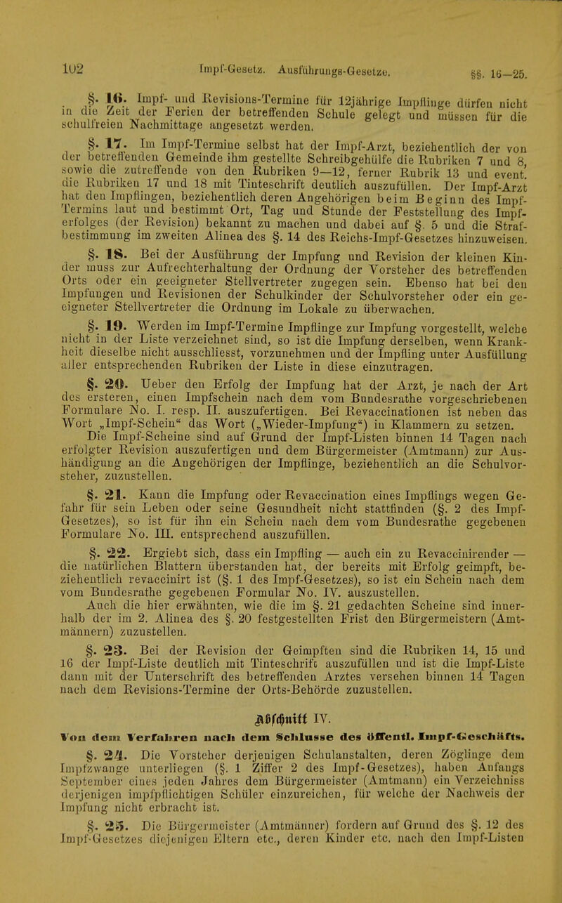 1U2 Iinpl-Gesetz. Aust'iilifungs-GeBelzo. §§. 1Ö-25. §• 16- Impf- iiiid Kevisions-Termine für 12jährige Impflinge dürfen nicht ui die Zeit der Ferien der betreffenden Schule gelegt und müssen für die schulireieu Nachmittage angesetzt werden. §. n. Im Impf-Termine selbst hat der Impf-Arzt, beziehentlieh der von der betreffenden Gemeinde ihm gestellte Schreibgehülfe die Rubriken 7 und 8 sowie die zutreffende von den Rubriken 9—12, ferner Rubrik 13 und event' die Rubriken 17 und 18 mit Tinteschrift deutlich auszufüllen. Der Impf-Arzt hat den Impflingen, beziehentlich deren Angehörigen beim Beginn des Impf- Termins laut und bestimmt Ort, Tag und Stunde der Feststellung des Impf- erfolges (der Revision) bekannt zu machen und dabei auf §. 5 und die Straf- bestimmung im zweiten Alinea des §. 14 des Reiehs-Impf-Gesetzes hinzuweisen. §. 18. Bei der Ausführung der Impfung und Revision der kleinen Kin- der muss zur Aufrechterhaltung der Ordnung der Vorsteher des betreffenden Orts oder ein geeigneter Stellvertreter zugegen sein. Ebenso hat bei den Impfungen und Revisionen der Schulkinder der Schulvorsteher oder ein ge- eigneter Stellvertreter die Ordnung im Lokale zu überwachen. §. 19. Werden im Impf-Termine Impflinge zur Impfung vorgestellt, welche nicht in der Liste verzeichnet sind, so ist die Impfung derselben, wenn Krank- heit dieselbe nicht ausschliesst, vorzunehmen und der Impfling unter Ausfüllung tiller entsprechenden Rubriken der Liste in diese einzutragen, §. 20. Ueber den Erfolg der Impfung hat der Arzt, je nach der Art des ersteren, einen Impfschein nach dem vom Bundesrathe vorgeschriebenen Formulare jMo. I. resp, II. auszufertigen. Bei Revaccinationen ist neben das Wort „Impf-Scheiu das Wort („Wieder-Impfung) in Klammern zu setzen. Die Impf-Scheine sind auf Grund der Impf-Listen binnen 14 Tagen nach erfolgter Revision auszufertigen und dem Bürgermeister (Amtmann) zur Aus- händigung an die Angehörigen der Impflinge, beziehentlich an die Schulvor- steher, zuzustellen. §. 21. Kann die Impfung oder Revaccination eines Impflings wegen Ge- fahr für sein Leben oder seine Gesundheit nicht stattfinden (§. 2 des Impf- Gesetzes), so ist für ihn ein Schein nach dem vom Bundesrathe gegebenen Formulare No. III, entsprechend auszufüllen. §. 22. Ergiebt sich, dass ein Impfling — auch ein zu Revacciuirender — die natürlichen Blattern üljerstanden hat, der bereits mit Erfolg geimpft, be- ziehentlich revaccinirt ist (§. 1 des Impf-Gesefczes), so ist ein Schein nach dem vom Bundesrathe gegebenen Formular No. lY. auszustellen. Auch die hier erwähnten, wie die im §, 21 gedachten Scheine sind inner- halb der im 2. Alinea des §. 20 festgestellten Frist den Bürgermeistern (Amt- männern) zuzustellen, §. 23. Bei der Revision der Geimpften sind die Rubriken 14, 15 und 16 der Impf-Liste deutlich mit Tinteschrifc auszufüllen und ist die Impf-Liste dann mit der Unterschrift des betreffenden Arztes versehen binnen 14 Tagen nach dem Revisions-Termine der Orts-Behörde zuzustellen. Jißft^tti« IV. Von dem Verfaltren nacli dem Sclilusse des UfTentl. Iinpr-CMescliüfts. §. 244. Die Vorsteher derjenigen Schulanstalten, deren Zöglinge dem Impfzwange unterliegen (§. 1 Ziffer 2 des Impf-Gesetzes), haben Anfangs September eines jeden Jahres dem Bürgermeister (Amtmann) ein Verzeichniss derjenigen impfpilichtigen Schüler einzureichen, für welche der Nachweis der Impfung nicht erbracht ist, §. 2S. Die Bürgermeister (Amtmänner) fordern auf Grund des §, 12 des Impf-Gesetzes diejenigen Eltern etc., deren Kinder etc. nach den Impf-Listen