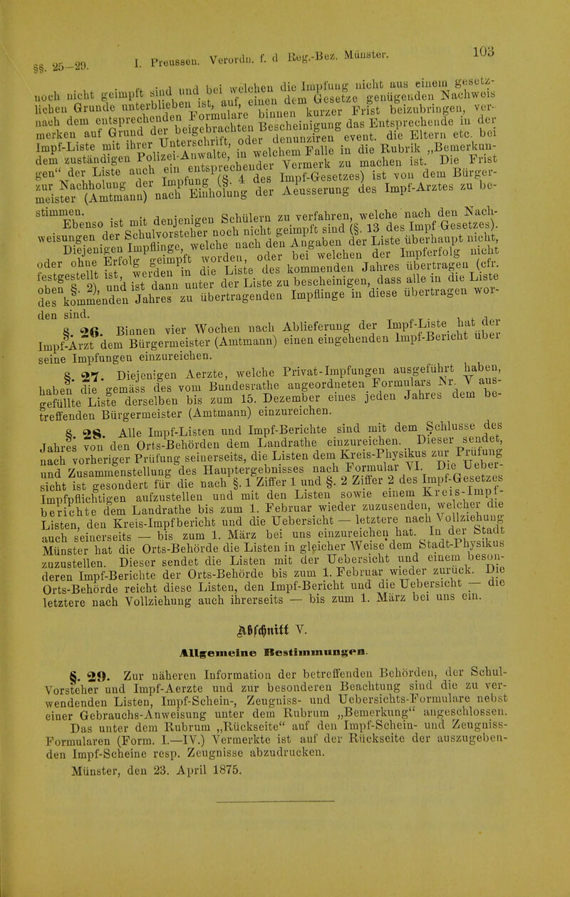 ■ ,. • ff oi.ul und bei welehea die Impfuug nicht uus einem g^iöctz- uücli uiobt g-eimpft sind n^. J^'^ Gesetze genügenden Naehweis lieben Grnnde ^terbhebeu ist au^ u ^^^^ beizubringen, ver- nach dem cutsprechenden loimulaic f^J^^'. . Entsprechende iu der merken auf Grund der 1;>«^g^f:.^.f^'*^^ f'^^^ die Eltern etc. bei Impf-Liste mit i^ver Untex^chr l , «^d«^ \« die Rubrilc „Bemerlcuu- dem zuständigen Pf ^^Xm.^re^ machen ist. Die Frist gen der Liste auch ^^ 'if^^^^^^^ Impf-Gesetzes) ist von dem Bürger- L'sfer(ÄnnrnS der A^usserung des Impf-Arztes zu be- stimmen. . . cj„T„-5iovn -/n vprfflhren welche nach den Nach- oder ohne ^itolg geimplt ^^oiae , koj^^^enden Jahres übertragen (clr. 't^T^ und ilt danu unter Liste zu bescheinigen, dass allein die Liste derkoU^^ndtlhts zutbertragenden Impflinge in diese übertragen wor- den sind, v, i. ;i 8 Binnen vier Wochen nach Ablieferung der Impf-Liste hat der luipt^i^t^'dem Mrgermeister (Amtmann) einen eingehenden Impt-Bericht über seine Impfungen einzureichen. 8 27. Diejenigen Aerzte, welche Privat-Impfungen ausgeführt haben, haben cfie -emä s des vom Bundesrathe angeordneten_ Formulars ^^-^J ^^^l' gefiSL List^ derselben bis zum 15. Dezember eines jeden Jahres dem be- treffenden Bürgermeister (Amtmann) einzureichen. 8 28. Alle Impf-Listen und Impf-Berichte sind mit dem Schlüsse des Jahils von den Orts-Behörden dem Landrathe einzureichen. Dieser sendet vorheriger Prüfung seinerseits, die Listen dem Kreis-Physikus '^-^J^-^-^_ und Zusammenstellung des Hauptergebnisses nach Formular VI. D e Ueber s'cht ist gesondert fü? die nach §. 1 Ziffer 1 und §. 2 Ziffer 2 des Impf-Gesetzes Impfpflichtigen aufzustellen und mit den Listen sowie einem Kreis-Imp - Shte dem Landrathe bis zum 1. Februar wieder zuzusenden welcher die Listen, den Kreis-Impf bericht und die Uebersichfc - letztere nach Vollziebuug auch seinerseits - bis zum 1. März bei uns .e^^^ureichen hat. In dei b adt Münster hat die Orts-Behörde die Listen m gleicher Weise dem fetadt-Physikus zuzustellen. Dieser sendet die Listen mit der Uebersicht und einem beson- deren Impf-Berichte der Orts-Behörde bis zum 1. Februar wieder zurück. Die Orts-Behörde reicht diese Listen, den Impf-Bericht und die Uebersicht — die letztere nach Yollziehung auch ihrerseits — bis zum 1. Marz bei uns ein. Allgemeine nestiinmungen. 8. 29- Zur näheren Information der betreffenden Behörden, der Schul- Vorsteher und Impf-Aerzte und zur besonderen Beachtung sind die zu ver- wendenden Listen, Impf-Schein-, Zeugniss- und Uebersichts-Formulare nebst einer Gebrauchs-Anweisung unter dem Rubrum „Bemerkung angeschlossen. Das unter dem Rubrum „Rückseite auf den Impf-Schein- und Zeuguiss- Pormularen (Form. I.—IV.) Vermerkte ist auf der Rückseite der auszugeben- den Impf-Scheine rcsp. Zeugnisse abzudrucken. Münster, den 23. April 1875.