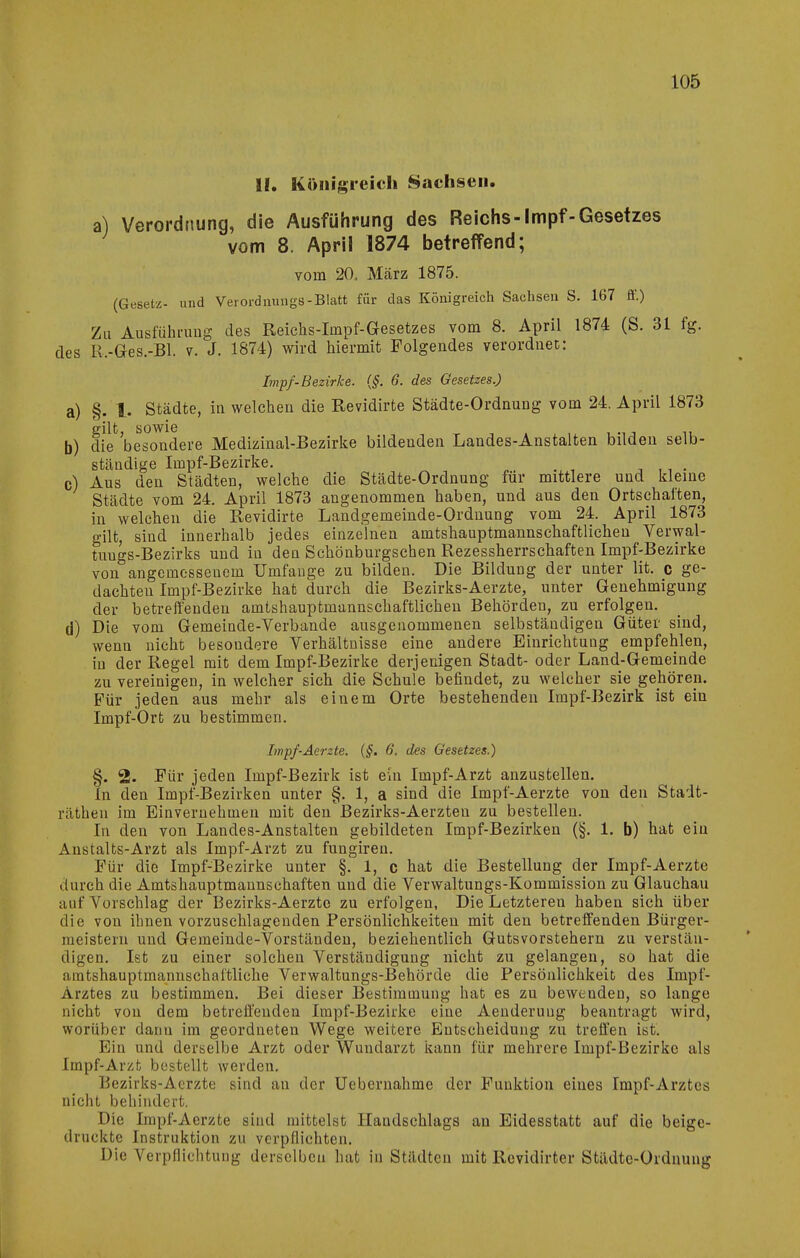 II. Königreich Sachsen. a) Verordnung, die Ausführung des Reichs-Impf-Gesetzes vom 8. April 1874 betreffend; vom 20. März 1875. (Gesetz- und Verordmmgs-Blatt für das Königreich Sachsen S. 167 fi.) Zu Ausführung des Reichs-Impf-Gesetzes vom 8. April 1874 (S. 31 fg. des H.-Ges.-Bl. v. J. 1874) wird hiermit Folgendes verordnet: Impf-Bezirke. {§. 6. des Gesetzes.) a) §. l. Städte, in welchen die Revidirte Städte-Ordnung vom 24. April 1873 b) dk besondere Medizinal-Bezirke bildenden Landes-Anstalten bilden selb- ständige Impf-Bezirke. , ,, . c) Aus den Städten, welche die Städte-Ordnung für mittlere und kleine Städte vom 24. April 1873 angenommen haben, und aus den Ortschaften, in welchen die Revidirte Landgemeinde-Ordnung vom 24. April 1873 gilt, sind innerhalb jedes einzelnen amtshauptmannschaftlichen Verwal- tuugs-Bezirks und in den Schönburgschen Rezessherrschaften Impf-Bezirke von angemessenem Umfange zu bilden. Die Bildung der unter lit. c ge- dachten Impf-Bezirke hat durch die Bezirks-Aerzte, unter Genehmigung der betreffenden amtshauptmannschaftlichen Behörden, zu erfolgen. d) Die vom Gemeinde-Verbände ausgeuommenen selbständigen Güter sind, wenn nicht besondere Verhältnisse eine andere Eiurichtuag empfehlen, in der Regel mit dem Impf-Bezirke derjenigen Stadt- oder Land-Gemeinde zu vereinigen, in welcher sich die Schule befindet, zu welcher sie gehören. Für jeden aus mehr als einem Orte bestehenden Impf-Bezirk ist ein Impf-Ort zu bestimmen. Iwpf-Aerzte. {§. 6. des Gesetzes.) §. 2. Für jeden Impf-Bezirk ist ein Impf-Arzt anzustellen. In den Impf-Bezirken unter §. 1, a sind die Impf-Aerzte von den Stadt- räthen im Einvernehmen mit den Bezirks-Aerzteu zu bestellen. In den von Landes-Anstalten gebildeten Impf-Bezirken (§. 1. b) hat ein Anstalts-Arzt als Impf-Arzt zu fungiren. Für die Impf-Bezirke unter §. 1, c hat die Bestellung der Impf-Aerzte durch die Amtshauptmannschaften und die Verwaltungs-Kommission zu Glauchau auf Vorschlag der Bezirks-Aerzte zu erfolgen, Die Letzteren haben sich über die von ihnen vorzuschlagenden Persönlichkeiten mit den betreffenden Bürger- meistern und Gemeinde-Vorständen, beziehentlich Gutsvorsteheru zu verstän- digen. Ist zu einer solchen Verständigung nicht zu gelangen, so hat die amtshauptmannschaftliche Verwaltungs-Behörde die Persönlichkeit des Impf- Arztes zu bestimmen. Bei dieser Bestimmung hat es zu bewenden, so lange nicht von dem betreffenden Impf-Bezirke eine Aeuderuug beantragt wird, worüber dann im geordneten Wege weitere Entscheidung zu treffen ist. Bin und derselbe Arzt oder Wundarzt kann für mehrere Impf-Bezirke als Impf-Arzt bestellt werden, Bezirks-Aerzte sind an der Uebernahme der Funktion eines Impf-Arztes nicht behindert. Die Impf-Aerzte sind mittelst Handschlaga au Eidesstatt auf die beige- druckte Instruktion zu verpflichten. Die Verpflichtung derselben hat in Städten mit Rcvidirter Städte-Ordnung