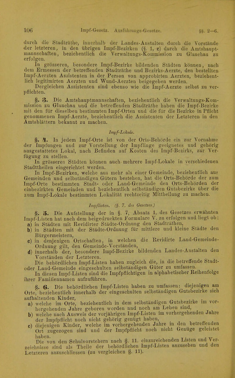 durch die Stadträtlie, iiuiorluilb der Landes-AiiBtulteii dui'ch die Vorstände der letzteren, in den übrigen Impl-Eezirken (§. 1, c) durch die Amtshaupt- niannschaften, beziehentlich die Verwaltungs-Koinmission zu Glauchau zu erfolgen. In grösseren, besondere Impf-Bezirke bildenden Städten können, nach dem Ermessen der betreffenden Stadträthe und Bezirks-Aerzte, den bestellten Irapf-Aerzten Assistenten in der Person von approbirten Aerzten, beziehent- lich legitimirten Aerzten und Wund-Aerzten beigegeben werden. Dergleichen Assistenten sind ebenso wie die Impf-Aerzte selbst zu ver- pflichten. §. 3. Die Amtshauptmannschaften, beziehentlich die Verwaltungs-Kom- raission zu Glauchau und die betreffenden Stadträthe haben die Impf-Bezirke mit den für dieselben bestimmten Impf-Orten und die für die Bezirke in Pflicht genommenen Impf-Aerzte, beziehentlich die Assistenten der Letzteren in den Amtsblättern bekannt zu macheu. Impf-Lokale. §. Ii. In jedem Impf-Orte ist von der Orts-Behörde ein zur Vornahme der Impfungen und zur Vorstellung der Impflinge geeignetes und gehörig ausgestattetes Lokal, nach Befinden auf Kosten des Impf-Bezirks, zur Ver- fügung zu stellen. In grösseren Städten können auch mehrere Impf-Lokale in verschiedenen Stadttheilen eingerichtet werden. In Impf-Bezirken, welche aus mehr als einer Gemeinde, beziehentlich aus Gemeinden und selbständigen Gütern bestehen, hat die Orts-Behörde der zum Impf-Orte bestimmten Stadt- oder Land-Gemeinde den Orts-Behörden der einbezirkten Gemeinden und beziehentlich selbständigen Gutsbezirke über die zum Impf-Lokale bestimmten Lokalität rechtzeitig Mittheilung zu machen. Impflisten. (§. 7. des Gesetzes.) §. 3. Die Aufstellung der in §. 7, Absatz 1. des Gesetzes erwähnten Impf-Listen hat nach dem beigedruckten Formulare V. zu erfolgen und liegt ob: a) in Städten mit Revidirter Städte-Ordnung den Stadträthen, b) in Städten mit der Städte-Ordnung für mittlere und kleine Städte den Bürgermeistern, c) in denjenigen Ortschaften, in welchen die Bevidirte Land-Gemeinde- Ordnung gilt, den Gemeinde-Yorständen, d) innerhalb der, besondere Impf-Bezirke bildenden Landes-Anstalten den Vorständen der Letzteren. Die behördlichen Impf-Listen haben zugleich die, in die betreffende btadt- oder Land-Gemeinde eingeschulten selbständigen Güter zu umfassen. In diesen Impf-Listen sind die Impfpflichtigen in alphabetischer Reihenfolge ihrer Familiennamen aufzuführen, §. 6. Die behördlichen Impf-Listen haben zu umfassen: diejenigen am Orte', beziehentlich innerhalb der eingeschulten selbständigen Gutsbezirke sich aufhaltenden Kinder, - . , a) welche im Orte, beziehentlieh in dem selbständigen Gutsbezirke im vor- hergehenden Jahre geboren worden und noch am Leben sind, b) welche nach Ausweis der vorjährigen Impf-Listen im vorhergehenden Jahre der Impfpflicht noch nicht gehörig genügt haben, _ , ^ «. c) diejenigen Kinder, welche im vorhergehenden Jahre in den betreöenden Ort zugezogen sind und der Impfpflicht noch nicht Genüge geleistet D^^^von den Schulvorstehern nach §. 11. einzureichenden Listen und Ver- zeichnisse sind als Theile der behördlichen Impf-Listen anzusehen und den Letzteren anzuschliessen (zu vergleichen §. 11).