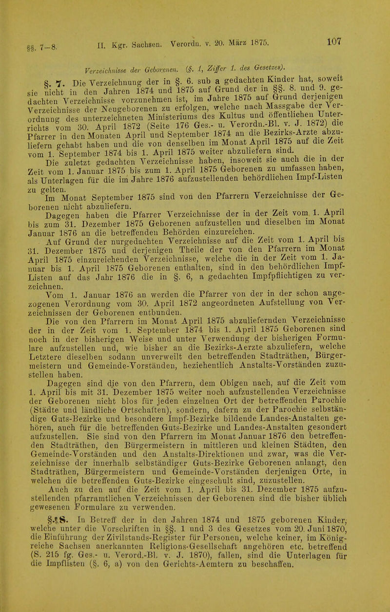 §§. 7-8. Verzeichnisse der Geborenen. (§. l, Ziffer 1. des Gesetzes). 8. 7. Die Verzeichnung der in §. 6. sub a gedachten Kinder hat soweit sie nicht in den Jahren 1874 nnd 1875 anf Grund der in §§. 8^ und 9.,ge- lachTen Verzeichnisse vorzunehmen ist, im Jahre 1875 auf Grund derjen.g-en Verzeichnisse der Neugeborenen zu erfolgen, welche nach Massgabe der Ver- ordnung des unterzeichneten Ministeriums des Kultus und öffentlichen Unter- richts vom 30. April 1872 (Seite 176 Ges.- u. Verordn.-Bl. y. J. 1872) die Pfarrer in den Monaten April nnd September 1874 an die ^^^^^l^l'^'^fXfi,'^- liefern gehabt haben und die von denselben im Monat April 1875 aut die /iCit vom 1. September 1874 bis 1. April 1875 weiter abzuliefern sind. _ Die zuletzt gedachten Verzeichnisse haben, insoweit sie auch die maav Zeit vom 1. Januar 1875 bis zum 1. April 1875 Geborenen zu umfassen haben, als Unterlagen für die im Jahre 1876 aufzustellenden behördlichen Impf-Listen ^Im^Monat September 1875 sind von den Pfarrern Verzeichnisse der Ge- borenen nicht abzuliefern. ^ a m Dagegen haben die Pfarrer Verzeichnisse der in der Zeit vom 1. April bis zum 31. Dezember 1875 Geborenen aufzustellen und dieselben im Monat Januar 1876 an die betreffenden Behörden einzureichen. Anf Grund der nurgedachten Verzeichnisse auf die Zeit vom 1. April bis 31. Dezember 1875 und derjenigen Theile der von den Pfarrern im Monat April 1875 einzureichenden Verzeichnisse, welche die in der Zeit vom 1. Ja- nuar bis 1. April 1875 Geborenen enthalten, sind in den behördlichen Impf- Listen auf das Jahr 1876 die in §. 6, a gedachten Impfpflichtigen zu ver- zeichnen. Vom 1. Januar 1876 an werden die Pfarrer von der in der schon ange- zogenen Verordnung vom 30. April 1872 angeordneten Aufstellung von Ver- zeichnissen der Geborenen entbunden. Die von den Pfarrern im Monat April 1875 abzuliefernden Verzeichnisse der in der Zeit vom 1. September 1874 bis 1. April 1875 Geborenen sind noch in der bisherigen Weise und unter Verwendung der bisherigen Formu- lare aufzustellen und, wie bisher an die Bezirks-Aerzte abzuliefern, welche Letztere dieselben sodann unverweilt den betreffenden Stadträthen, Bürger- meistern und Gemeinde-Vorständen, beziehentlich Anstalts-Vorständen zuzu- stellen haben. Dagegen sind die von den Pfarrern, dem Obigen nach, auf die Zeit vom 1, April bis mit 31. Dezember 1875 weiter noch aufzustellenden Verzeichnisse der Geborenen nicht blos für jeden einzelnen Ort der betreffenden Psrochie (Städte und ländliche Ortschaften), sondern, dafern zu der Parochie selbstän- dige Guts-Bezirke und besondere Impf-Bezirke bildende Landes-Anstalten ge- hören, auch für die betreffenden Guts-Bezirke und Landes-Anstalten gesondert aufzustellen. Sie sind von den Pfarrern im Monat Januar 1876 den betreffen- den Stadträthen, den Bürgermeistern in mittleren und kleinen Städten, den Gemeinde-Vorständen und den Anstalts-Direktionen und zwar, was die Ver- zeichnisse der innerhalb selbständiger Guts-Bezirke Geborenen anlangt, den Stadträthen, Bürgermeistern und Gemeinde-Vorständen derjenigen Orte, in welchen die betreffenden Guts-Bezirke eingeschult sind, zuzustellen. Auch zu den auf die Zeit vom 1. April bis 31. Dezember 1875 aufzu- stellenden pfarramtlichen Verzeichnissen der Geborenen sind die bisher üblich gewesenen Formulare zu verwenden. §.»;8. In Betreff der in den Jahren 1874 und 1875 geborenen Kinder^ welche unter die Vorschriften in §§. 1 und 3 des Gesetzes vom 20. Juni 1870, die Einführung der Zivilstands-Register für Personen, welche keiner, im König- reiche Sachsen anerkannten Religions-Gesellschaft angehören etc. betreffend (S. 215 fg. Ges.- u. Verord.-Bl. v. J. 1870), fallen, sind die Unterlagen für die Impflisten (§. 6, a) von den Gcrichts-Aemtern zu beschaffen.