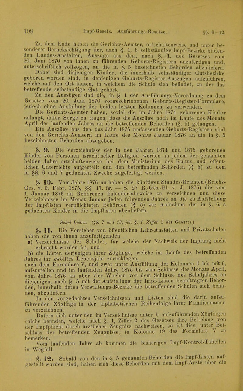 Zu (lern Endo haben die Gcrichts-Aemter, ortschaftonweiae und miter be- sonderer Berücksichtigung der, nach §. 1, b selbständige Impf-ßezirke bilden- den Laudes-Anstalteu, Auszüge aus den, nach §. 1. des Gesetzes vom 20. Juni 1870 von ihnen zu führenden Geburts-Registern anzufertigen und, unterschriftlich vollzogen, an die in §. 5 bezeichneten Behörden abzuliefern. Dabei sind diejenigen Kinder, die innerhalb selbständiger Gutsbezirke geboren worden sind, in denjenigen Geburts-Register-Auszügen aufzuführen, welche auf den Ort lauten, in welchem die Schule sich befindet, zu der das betreifende selbständige Gut gehört. Zu den Auszügen sind die, in §. 1 der Ausführangs-Verordnung zu dem Gesetze vom 20. Juni 1870 vorgeschriebenen Geburts-Register-Formulare, jedoch ohne Ausfüllung der beiden letzten Kolonnen, zu verwenden. Die Gerichts-Aemter haben, soviel die im Jahre 1874 geborenen Kinder anlangt, dafür Sorge zu tragen, dass die .Auszüge noch im Laufe dos Monats April des laufenden Jahres an die betreffenden Behörden (§. 5) gelangen. Die Auszüge aus den, das Jahr 1875 umfassenden Geburts-Registern sind von den Gerichts-Aemtern im Laufe des Monats Januar 1876 an die in §. 5 bezeichneten Behörden abzugeben. §. 9. Die Yerzeichnisse der in den Jahren 1874 und 1875 geborenen Kinder von Personen israelitischer Religion werden in jedem der genannten beiden Jahre ortschaftenweise bei dem Ministerium des Kultus und öffent- lichen Unterrichts aufgestellt und den betreffenden Behörden (§. 5) zu dem in §§. 6 und 7 gedachten Zwecke zugefertigt werden. §. l®. Vom Jahre 1876 an haben die künftigen Standes-Beamten (Reiehs- Ges. V. 6. Febr. 1875, §§. 17. fg. — S. 27 R.-Ges.-Bl. v. J. 1875) die vom 1. Januar 1876 an Geborenen kalenderjahrweise zu verzeichnen und diese Verzeichnisse im Monat Januar jeden folgenden Jahres an die zu Aufstellung der Impflisten verpflichteten Behörden (§. 5) zur Aufnahme der in §. 6, a gedachten Kinder in die Impflisten abzuliefern. Schul-Listen. {§§. 7 und 13, jct. §. 1, Ziffer 2 des Gesetzes.) §. 11, Die Vorsteher von öffentlichen Lehr-Anstalten und Privatschulen haben die von ihnen anzufertigenden a) Verzeichnisse der Schüler, für welche der Nachweis der Impfung nicht erbracht worden ist, und b) die Listen derjenigen ihrer Zöglinge, welche im Laufe des betreffenden Jahres ihr zwölftes Lebensjahr zurücklegen, nach dem Formulare V, und zwar unter Ausfüllung der Kolonneu 1 bis mit 6, aufzustellen und im laufenden Jahre 1875 bis zum Schlüsse des Monats April, vom Jahre 1876 an aber vier Wochen vor dem Schlüsse des Schuljahres an diejenigen, nach § 5 mit der Aufstellung der Impf-Listen beauftragten Behör- den, innerhalb deren Verwaltungs-Eezirke die betreffenden Schulen sich befin- den, abzuliefern. In den vorgedachten Verzeichnissen und Listen sind die darin aufzu- führenden Zöglinge in der alphabetischen Reihenfolge ihrer Familiennamen zu verzeichnen. Däfern sich unter den im Verzeichnisse unter b aufzuführenden Zöglingen solche befinden, welche nach §. 1, Ziffer 2 des Gesetzes ihre Befreiung voii der Impfpflicht durch ärztliches Zeugniss nachweisen, so ist dies, unter Bei- schluss der betreffenden Zeugnisse, in Kolonne 19 des Formulars V zu bemerken. i m i n Vom laufenden Jahre ab kommen die bisherigen Impf-Kontrol-iabellen in Wegfall. §. 12, Sobald von den in §. 5 genannten Behörden die Impf-Listen auf- gestellt worden sind, haben sich diese Behörden mit dem Impf-Arzte über die