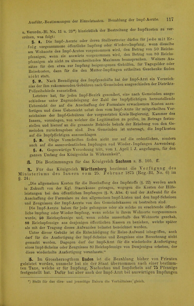 u. Verordn.-Bl. No. 11 u. 23*) hiasLchtlich der Bestreitung der Impfkosten zu ver- ordnen, was folgt: c- • j -4. -ijt« S 1 Die Impf-Aerzte oder deren Stellvertreter dürfen für jede mit Er- folg vorgenommene öffentliche Impfung oder Wieder-Impfung, wenn dieselbe am Wohnorte des Impf-Arztes vorgenommen wird, den Betrag von 50 Reichs- pfenui-en wenn sie auswärts vorgenommen wird, den Betrag von 80 Reichs- pftiuni-en' als nicht zu überschreitendes Maxiraum beanspruchen. Weitere An- sätze mr den etwa zur Impfung beigezogenen Gehiilfen, für Tagegelder oder Reisekosten, dann für die den Mutter-Impflingen ertheilten Geschenke finden nicht statt. . • u §, 9, Nach Beendigung des Impfgeschäfts hat der Impf-Arzt ein Verzeich- niss'der ihm zukommenden Gebühren nach Gemeinden ausgeschieden der Distrikts- Polizeibehörde zuzustellen. Letztere hat, für jeden Impf-Bezirk gesondert, eine nach Gemeinden ausge- schiedene unter Zugrundelegung der Zahl der Impfpflichtigen herzustellende Uebersicht der auf die Anschaffung der Formulare erwachsenen Kosten anzu- fertigen und diese Uebersicht nebst dem vom Impf-Arzte ihr mitgetheilten Ver- zeichnisse der Impf-Gebühren der vorgesetzten Kreis-Regierung, Kammer des Innern, vorzulegen, von welcher die Legitimation zu prüfen, im Betrage festzu- . stellen'und hierauf an die genannte Behörde behufs der Erhebung von den Ge- meinden zurückzugeben sind. Den Gemeinden ist untersagt, die Impf kosten auf die Impfpflichtigen auszuschlagen. §, 3, Obige Vorschriften finden nicht nur auf die ordentlichen, sondern auch auf die auserordentlichen Impfungen und Wieder-Impfungen Anwendung. §. 4. Gegenwärtige Verordnung tritt, vom 1. April 1. J. angefangen, für den ganzen Umfang des Königreichs in Wirksamkeit. 3. Die Bestimmungen für das Königreich Sachsen s. S. 105. ff. Ii, Für das Königreich Württemberg bestimmt die Verfügung des Ministeriums des Innern vom 25. Februar 1875 (Reg.-Bl. No. 6) im §. 24: „Die allgemeinen Kosten für die Beschaffung des Impfstoffs (§. 22) werden auch in Zukunft von der Kgl. Staatskasse getragen, wogegen die Kosten der Hilfe- leistungen bei den öffentlichen Impfungen (§. 8, Abs. 4) und der Aufwand für die Anschaffung der Formulare zu den allgemeinen Impf-Listen und den Impf-Scheinen und Zeugnissen der Impf-Aerzte von den Gemeindekassen zu bestreiten sind. Die Impf-Aerzte haben für jede gelungene oder als solche zu erachtende öffent- liche Impfung oder Wieder-Impfung, wenn solche in ihrem Wohnorte vorgenommen wurde, 50 Reichspfennige und, wenn solche ausserhalb des Wohnorts geschab, 80 Reichspfennige aus denjenigen öffentlichen Kassen zu beziehen, welche später als mit der Tragung dieses Aufwandes belastet bezeichnet werden. Unter dieser Gebühr ist die Entschädigung für Reise-Aufwand inbegriffen, auch darf für die Ausfertigung der Impf-Scheine und Zeugnisse eine Berechnung nicht gemacht werden. Dagegen darf der Impf-Arzt für die wiederholte Ausfertigung eines Impt-Scheins oder Zeugnisses 80 Reichspfennige von Demjenigen erheben, der diese wiederholte Ausfertigung veranlasste. 5. Im Grossherzogthum Baden ist die Bezahlung bisher von Privaten geleistet worden, nunmehr hat sie der Staat übernommen nach einer bestimm- ten Taxe, welche er für Impfung, Nachschau und Impfschein auf 75 Pfennige festgestellt hat. Dafür hat aber auch der Impf-Arzt bei auswärtigen Impfungen *) Stellt für das dies- und jenseitigo Baiern die Verhältnisse''gleich.