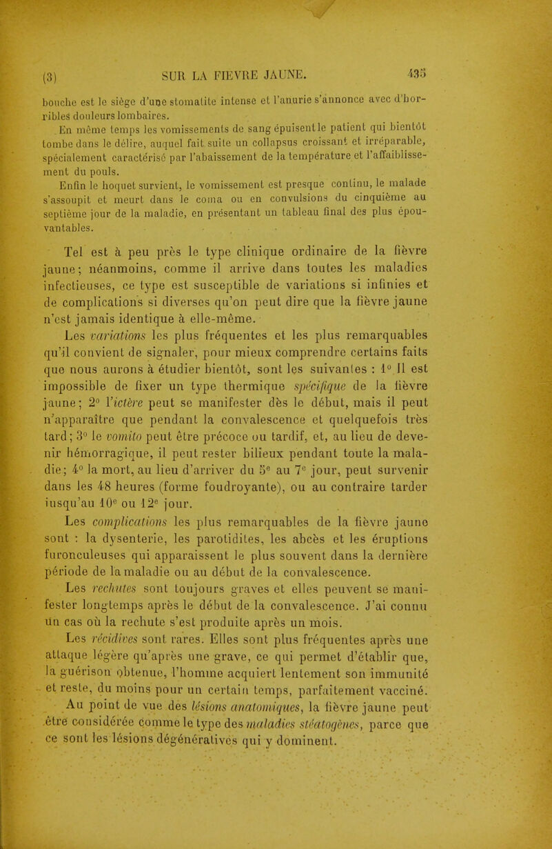 bouche est le siège d'uoe stomalile intense el l'anurie s'annonce avec d'hor- ribles douleurs lombaires. En même temps les vomissements de sang épuisent le patient qui bientôt tombe dans le délire, auquel fait suite un collapsus croissant et irréparable, spécialement caractérisé par l'abaissement de la température et l'affaiblisse- ment du pouls. Enfin le hoquet survient, le vomissement est presque continu, le malade s'assoupit et meurt dans le coina ou en convulsions du cinquième au septième jour de la maladie, en présentant un tableau final des plus épou- vantables. Tel est à peu près le type clinique ordinaire de la fièvre jaune; néanmoins, comme il arrive dans toutes les maladies infectieuses, ce type est susceptible de variations si infinies et de complications si diverses qu'on peut dire que la fièvre jaune n'est jamais identique à elle-même. Les variations les plus fréquentes et les plus remarquables qu'il convient de signaler, pour mieux comprendre certains faits que nous aurons à étudier bientôt, sont les suivantes : 1°.]1 est impossible de fixer un type thermique spécifique de la fièvre jaune; 2° Victère peut se manifester dès le début, mais il peut n'apparaître que pendant la convalescence et quelquefois très tard; 3'' le vomito peut être précoce ou tardif, et, au lieu de deve- nir hémorrag-ique, il peut rester bilieux pendant toute la mala- die; 4° la mort, au lieu d'arriver du 5® au 1^ jour, peut survenir dans les 48 heures (forme foudroyante), ou au contraire tarder iusqu'au 10^ ou 12 jour. Les complications les plus remarquables de la fièvre jaune sont : la dysenterie, les parotidites, les abcès et les éruptions furonculeuses qui apparaissent le plus souvent dans la dernière période de la maladie ou au début de la convalescence. Les rechutes sont toujours graves et elles peuvent se mani- fester longtemps après le début de la convalescence. J'ai connu Un cas où la rechute s'est produite après un mois. Les récidives sont rares. Elles sont plus fréquentes après une attaque lég-ère qu'après une grave, ce qui permet d'établir que, la guérison obtenue, l'homme acquiert lentement son immunité et reste, du moins pour un certain temps, parfaitement vacciné. Au point de vue des lésions anatoiniques, la fièvre jaune peut être considérée comme le type des wtt/afc stéatogènes, parce que ce sont les lésions dégénéralivcs qui y dominent.