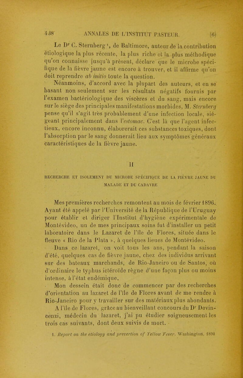 Le D^ C. Sternberg', de liallimoro, auteur de la contribution éliologique la plus réconle, la plus riche et la plus méthodique qu'on connaisse jusqu'à présent, déclare que le microbe spéci- lique de la fièvre jaune est encore à trouver, et il affirme qu'on doit reprendre ah inUio toute la question. Néanmoins, d'accord avec la plupart des auteurs, et en se basant non seulement sur les résultats négatifs fournis par l'examen bactériologique des viscères et du sang, mais encore sur le siège des principales manifestations morbides. M. Slenibmj pense qu'il s'agit très probablement d'une infection locale, sié- geant principalement dans Vestomac. C'est là que l'agent infec- tieux, encore inconnu, élaborerait ces substances toxiques, dont l'absorption par le sang donnerait lieu aux symptômes généraux caractéristiques de la fièvre jaune. II RECHERCHE ET ISOLEMENT DU MICROBE SPÉCIFIQUE DE LA FIÈVRE JAUNE DU MALADE ET DU CADAVRE Mes premières recherches remontent au mois de février 1896., Ayant été appelé par l'Université de la République de l'Uruguay pour établir et diriger l'Institut d'hygiène expérimentale de Montévideo, un de mes principaux soins fut d'installer un petit laboratoire dans le Lazaret de l'île de Flores, située dans le fleuve « Rio de la Plala », à quelques lieues de Montévideo. Dans ce lazaret, on voit tous les ans, pendant la saison d'été, quelques cas de fièvre jaune, chez des individus arrivant sur des bateaux marchands, de Rio-Janeiro ou de Santos, où d'ordinaire le typhus ictéroïde règne d'une façon plus ou moins intense, à l'état endémique, Mon dessein était donc de commencer par des recherches d'orientation au lazaret de l'île de Flores avant de me rendre à Rio-Janeiro pour y travailler sur des matériaux plus abondants. A l'île de Flores, grâce au bienveillant concours du D'' Dovin- cenzi, médecin du lazaret, j'ai pu étudier soigneusement les trois cas suivants, dont deux suivis de mort. d. Report on Ihc cliolocjy and preverlion of Yelloio Fevcr- Wasliinglon, 1890