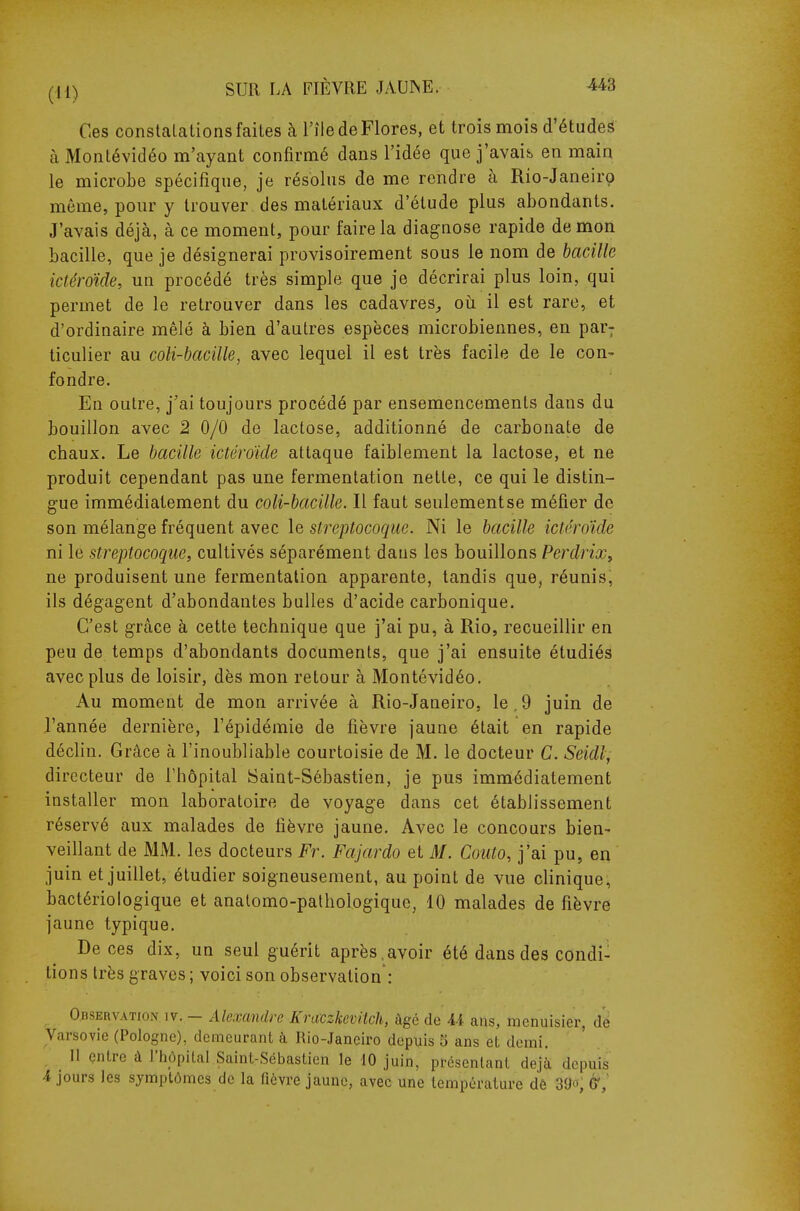 Ces constalations faites à l'île de Flores, et trois mois d'étudeë à Montévidéo m'ayant confirmé dans l'idée que j'avais en main le microbe spécifique, je résolus de me rendre à Rio-Janeiro môme, pour y trouver des matériaux d'étude plus abondants. J'avais déjà, à ce moment, pour faire la diagnose rapide de mon bacille, que je désignerai provisoirement sous le nom de bacille ictéroïde, un procédé très simple que je décrirai plus loin, qui permet de le retrouver dans les cadavres^ oii il est rare, et d'ordinaire mêlé à bien d'autres espèces microbiennes, en par; ticulier au coli-bacille, avec lequel il est très facile de le con- fondre. En outre, j'ai toujours procédé par ensemencements dans du bouillon avec 2 0/0 de lactose, additionné de carbonate de chaux. Le bacille ictéroïde attaque faiblement la lactose, et ne produit cependant pas une fermentation nette, ce qui le distin- gue immédiatement du coli-bacille. Il faut seulementse méfier de son mélange fréquent avec le streptocoque. Ni le bacille ictéroïde ni le streptocoque, cultivés séparément daus les bouillons Perdrix^ ne produisent une fermentation apparente, tandis que, réunis, ils dégagent d'abondantes bulles d'acide carbonique. C'est grâce à cette technique que j'ai pu, à Rio, recueillir en peu de temps d'abondants documents, que j'ai ensuite étudiés avec plus de loisir, dès mon retour à Montévidéo. Au moment de mon arrivée à Rio-Janeiro, le,9 juin de l'année dernière, l'épidémie de fièvre jaune était en rapide déchu. Grâce à l'inoubliable courtoisie de M. le docteur C. Seidl, directeur de l'hôpital Saint-Sébastien, je pus immédiatement installer mon laboratoire de voyage dans cet établissement réservé aux malades de fièvre jaune. Avec le concours bien- veillant de MM. les docteurs Fr. Fajardo et M. Couto, j'ai pu, en juin et juillet, étudier soigneusement, au point de vue chnique, bactériologique et analomo-pathologique, 10 malades de fièvre jaune typique. De ces dix, un seul guérit après.avoir été dans des condi- tions très graves ; voici son observation : Observation iv. - Alexandre Kraczkevitch, âgé de U ans, menuisier, de Varsovie (Pologne), demeurant à Rio-Janeiro depuis 5 ans et demi. Il entre à l'hôpital Saint-Sébastien le 10 juin, présentant déjà depuis 4 jours les symptômes de la fièvre jaune, avec une température dê 39o, é*,'