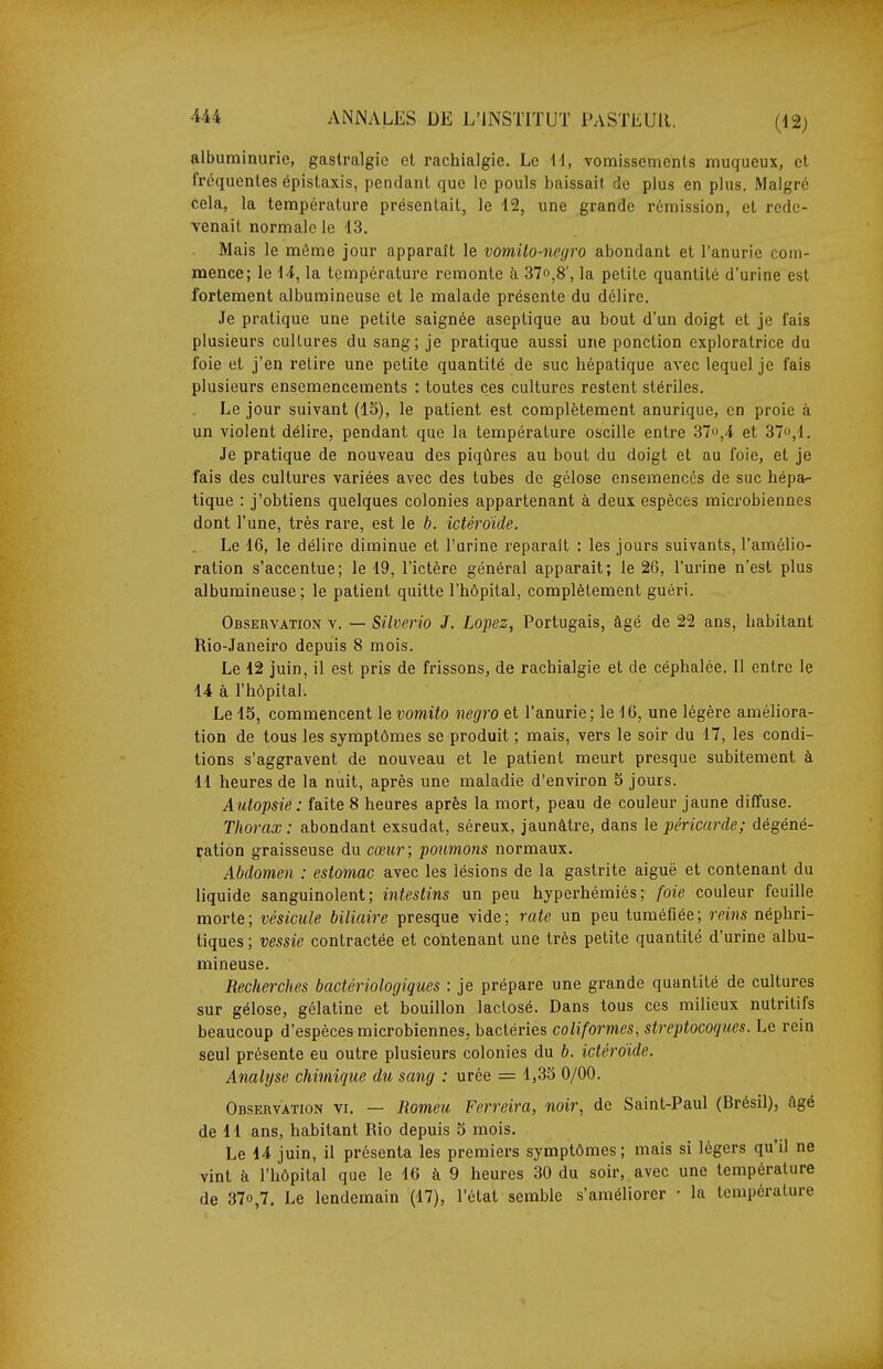 albuminurie, gastralgie et rachialgie. Le ii, vomissements muqueux, et fréquentes épistaxis, pendant que le pouls baissait de plus en plus. Malgré cela, la température présentait, le 12, une grande rémission, et rede- venait normale le 13, Mais le môme jour apparaît le vomito-negro abondant et l'anurie com- mence; le 14, la température remonte à 37o,8', la petite quantité d'urine est fortement albumineuse et le malade présente du délire. Je pratique une petite saignée aseptique au bout d'un doigt et je fais plusieurs cultures du sang; je pratique aussi une ponction exploratrice du foie et j'en relire une petite quantité de suc hépatique avec lequel je fais plusieurs ensemencements : toutes ces cultures restent stériles. Le jour suivant (15), le patient est complètement anurique, en proie à un violent délire, pendant que la température oscille entre 370,4 et 37,1. Je pratique de nouveau des piqûres au bout du doigt et au foie, et je fais des cultures variées avec des tubes de gélose ensemencés de suc hépa- tique : j'obtiens quelques colonies appartenant à deux espèces microbiennes dont l'une, très rare, est le b. ictéroïde. Le 16, le délire diminue et l'urine reparaît : les jours suivants, l'amélio- ration s'accentue; le 19, l'ictère général apparaît; le 26, l'urine n'est plus albumineuse; le patient quitte l'hôpital, complètement guéri. Observation v. — Silverio J. Lopez, Portugais, âgé de 22 ans, habitant Rio-Janeiro depuis 8 mois. Le 12 juin, il est pris de frissons, de rachialgie et de céphalée. Il entre le 14 à l'hôpital. Le 15, commencent le vomito negro et l'anurie; le 16, une légère améliora- tion de tous les symptômes se produit ; mais, vers le soir du 17, les condi- tions s'aggravent de nouveau et le patient meurt presque subitement à 11 heures de la nuit, après une maladie d'environ 5 jours. Autopsie: faite 8 heures après la mort, peau de couleur jaune diffuse. Thorax : abondant exsudât, séreux, jaunâtre, dans le péricarde; dégéné- ration graisseuse du cœur; poumons normaux. Abdomen : estomac avec les lésions de la gastrite aiguë et contenant du liquide sanguinolent; intestins un peu hyperhémiés; foie couleur feuille morte; vésicule biliaire presque vide; rate un peu tuméfiée; reins néphri- tiques ; vessie contractée et contenant une très petite quantité d'urine albu- mineuse. Recherches bactériologiques : je prépare une grande quantité de cultures sur gélose, gélatine et bouillon laclosé. Dans tous ces milieux nutritifs beaucoup d'espèces microbiennes, bactéries coliformes, streptocoques. Le rein seul présente eu outre plusieurs colonies du b. ictéroide. Analyse chimiqice du sang : urée = 1,35 0/00. Observation vi. — Romeu Ferreira, noir, de Saint-Paul (Brésil), âgé de 11 ans, habitant Rio depuis 5 mois. Le 14 juin, il présenta les premiers symptômes; mais si légers qu'il ne vint à l'hôpital que le 16 à 9 heures 30 du soir, avec une température de 37o,7. Le lendemain (17), l'état semble s'améliorer • la température