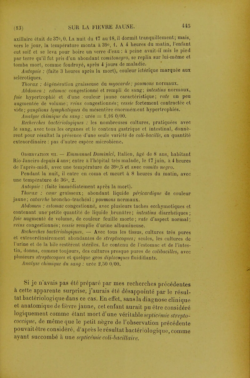 axillaire était de37o,0. La nuit du 17 au 18, il dormit tranquillement; mais, vers le jour, la température monta à 39o, 1. A 4 heures du matin, l'enfant eut soif et se leva pour boire un verre d'eau : à peine avait-il mis le pied par terre qu'il fut pris d'un abondant vomitonegro, se replia sur lui-même et tomba mort, comme foudroyé, après 4 jours de maladie. Autopsie : (faite 3 heures après la mort), couleur ictérique marquée aux scléi'otiques. Thorax : dégénération graisseuse du myocarde ; poumons normaux. Abdomen : estomac congestionné et rempli de sang; intestins normaux, foie hypertrophié et d'une couleur jaune caractéristique; rate un peu augmentée de volume; reins congestionnés; vessie fortement contractée et vide; ganglions lymphatiques du mésentère énormément hypertrophiés. Analyse chimique du sang : urée = 1,16 0/00. Recherches bactériologiques : les nombreuses cultures, pratiquées avec le sang, avec tous les organes et le contenu gastrique et intestinal, donnè- rent pour résultat la présence d'une seule variété de coli-bacille, en quantité extraordinaire : pas d'autre espèce microbiene. Observation vn. — Emmanuel Dominici, Italien, âgé de 8 ans, habitant Rio-Janeiro depuis 4 ans ; entre à l'hôpital très malade, le 17 juin, à 4 heures de l'après-midi, avec une température de 39°,5 et avec vomito negro. Pendant la nuit, il entre en coma et meurt à 8 heures du matin, avec une température de 36», 2. Autopsie : (faite immédiatement après la mort). Thorax : cœur graisseux; abondant liquide pérîcardique de couleur jaune; catarrhe broncho-trachéal ; poumons normaux. Abdomen : estomac congestionné, avec plusieurs taches ecchymotiques et contenant une petite quantité de liquide ^brunâtre; intestins diarrhéiques ; foie augmenté de volume, de couleur feuille morte; rate d'aspect normal; reins congestionnés; vessie remplie d'urine albumineuse. Recherches bactériologiques. — Avec tous les tissus, cultures très pures et extraordinairement abondantes de streptocoques; seules, les cultures de l'urine et de la bile restèrent stériles. Le contenu de l'estomac et de l'intes- tin, donna, comme toujours, des cultures presque pures de colibacilles, avec plusieurs streptocoques et quelque gros diplocêques ûmdirmnis. Analyse cliimique du sang : urée 2,50 0/00. Si je n'avais pas été préparé par mes recherches précédentes à celte apparente surprise, j'aurais été désappointé par le résul- tat hactériologique dans ce cas. En effet, sansla diagnose clinique et anatomique de fièvre jaune, cet enfant aurait pu être considéré logiquement comme étant mort d'une Yévhahlesepticémie strepto- cocciqiie, de même que le petit nègre de l'observation précédente pouvait être considéré, d'après le résultat bactériologique, comme ayant succombé à une septicémiecoli-hacillaire.