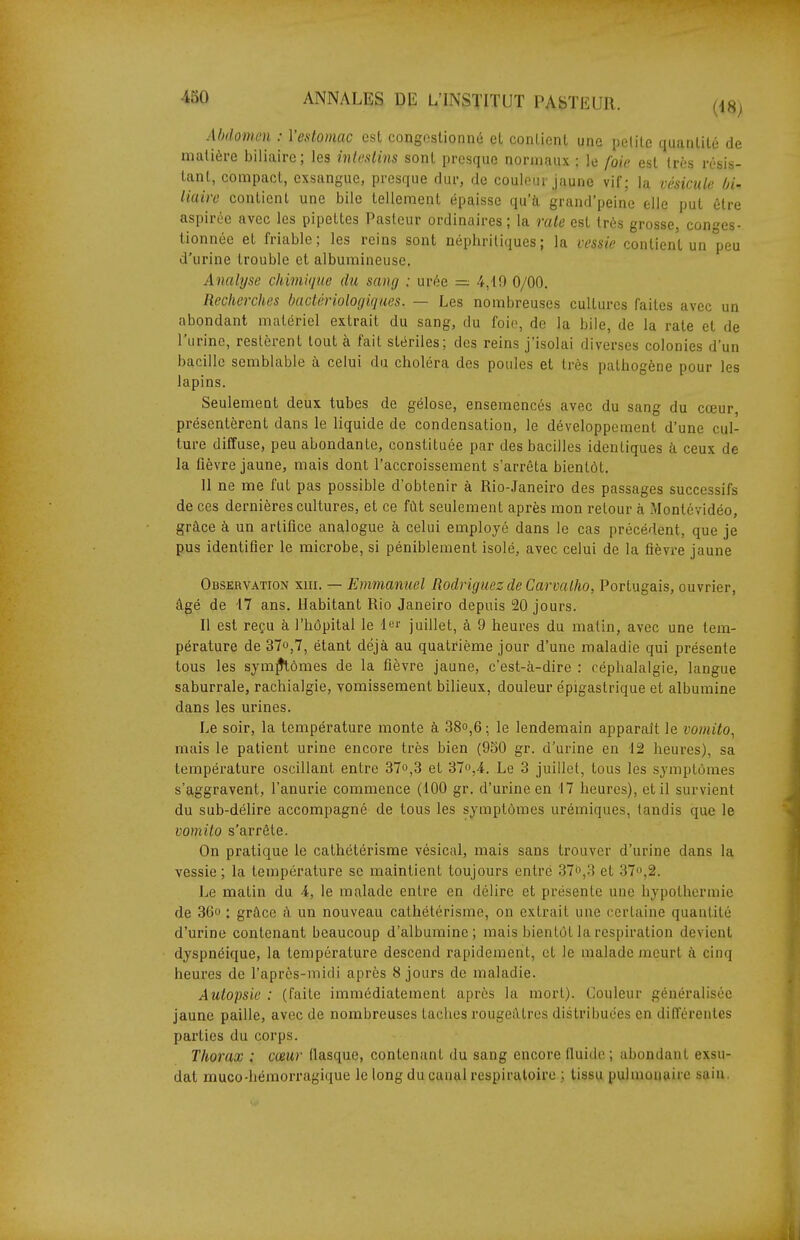 Abdomen : Vedomac esl congestionné et conLicnl une iiclite quanlité de matière biliaire; les inlusiins sont presque normaux : le foie esl très résis- tant, compact, exsangue, presque dur, de couleur jaune vif; la vésicule bi- liaire contient une bile tellement épaisse qu'à grand'peine elle put être aspirée avec les pipettes Pasteur ordinaires; la raie est très grosse, conges- tionnée et friable; les reins sont néphritiques; la vessie contient un peu d'urine trouble et albumineuse. Analyse chimùjue du sang : urée = 4,49 0/00. Recherches bactériologiques. — Les nombreuses cultures faites avec un abondant matériel extrait du sang, du foio, de la bile, de la rate et de l'urine, restèrent tout à fait stériles; des reins j'isolai diverses colonies d'un bacille semblable à celui du choléra des poules et très pathogène pour les lapins. Seulement deux tubes de gélose, ensemencés avec du sang du cœur présentèrent dans le liquide de condensation, le développement d'une cul- ture diffuse, peu abondante, constituée par des bacilles identiques à ceux de la fièvre jaune, mais dont l'accroissement s'arrêta bientôt, 11 ne me fut pas possible d'obtenir à Rio-Janeiro des passages successifs de ces dernières cultures, et ce fût seulement après mon retour à Montévidéo, grâce à un artifice analogue à celui employé dans le cas précédent, que je pus identifier le microbe, si péniblement isolé, avec celui de la fièvre jaune Observation xni. — Emmanuel Rodriguez de Carvalho, Portugais, ouvrier, âgé de 47 ans. Habitant Rio Janeiro depuis 20 jours. Il est reçu à l'hôpital le 4er juillet, à 9 heures du matin, avec une tem- pérature de 37o,7, étant déjà au quatrième jour d'une maladie qui présente tous les symfHômes de la fièvre jaune, c'est-à-dire : céphalalgie, langue saburrale, rachialgie, vomissement bilieux, douleur épigastrique et albumine dans les urines. Le soir, la température monte à 38°,6 ; le lendemain apparaît le vomito, mais le patient urine encore très bien (950 gr. d'urine en 42 heures), sa température oscillant entre 37°,3 et 37o,4. Le 3 juillet, tous les symptômes s'aggravent, l'anurie commence (400 gr. d'urine en 47 heures), et il survient du sub-délire accompagné de tous les symptômes urémiques, tandis que le vomito s'arrête. On pratique le cathétérisme vésical, mais sans trouver d'urine dans la vessie; la température se maintient toujours entré 37o,3 et 37,2. Le matin du 4, le malade entre en délire et présente une hypothermie de 36o : grâce â un nouveau cathétérisme, on extrait une certaine quantité d'urine contenant beaucoup d'albumine; mais bientôt la respiration devient dyspnéique, la température descend rapidement, et le malade meurt à cinq heures de l'après-midi après 8 jours de maladie. Autopsie : (faite immédiatement après la mort). Couleur généralisée jaune paille, avec de nombreuses taches rougeâtres distribuées en différentes parties du corps. Thorax : cœur flasque, contenant du sang encore fluide ; abondant exsu- dât muco-hémorragique le long du canal respiratoire ; tissu pulmonaire sain.