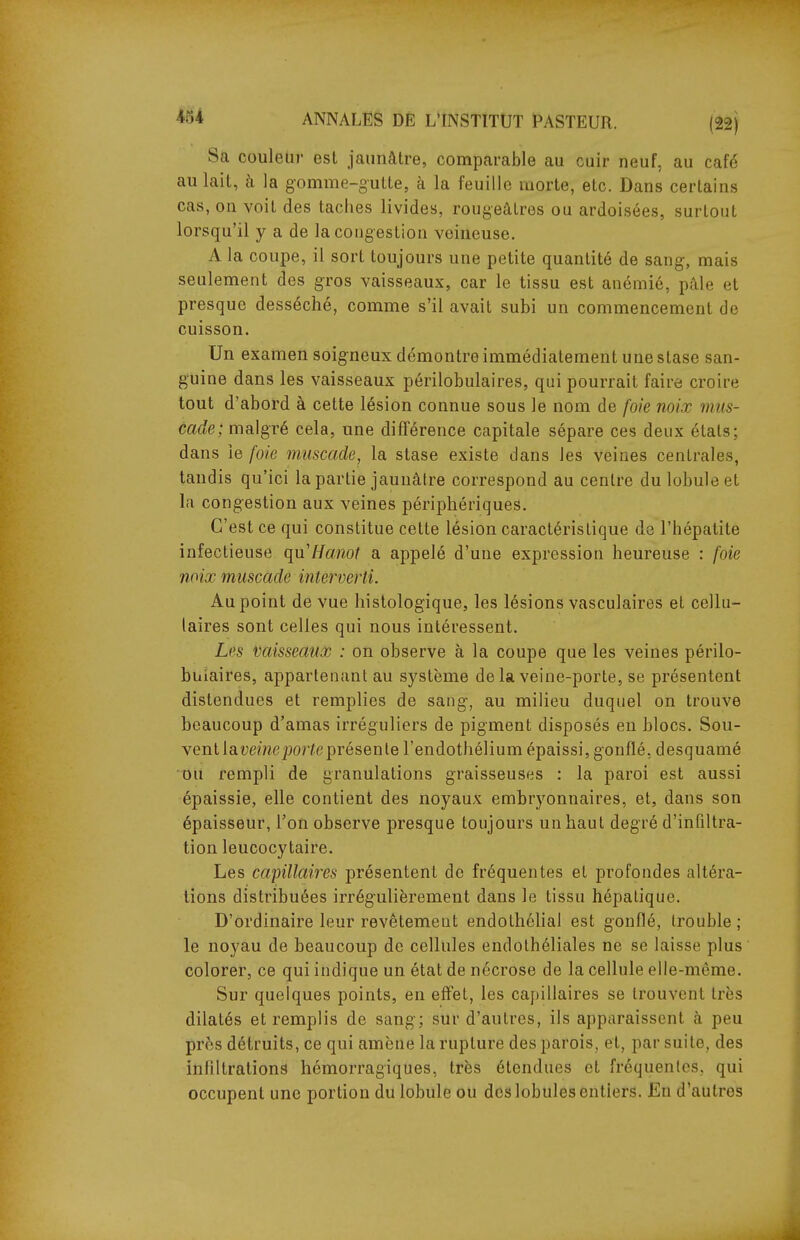 Sa couleur est jaunâtre, comparable au cuir neuf, au café au lait, à la gomme-gutte, à la feuille morte, etc. Dans certains cas, on voit des taches livides, rougeâtres ou ardoisées, surtout lorsqu'il y a de la congestion veineuse. A la coupe, il sort toujours une petite quantité de sang, mais seulement des gros vaisseaux, car le tissu est anémié, pâle et presque desséché, comme s'il avait subi un commencement de cuisson. Un examen soigneux démontre immédiatement une stase san- guine dans les vaisseaux périlobulaires, qui pourrait faire croire tout d'abord à cette lésion connue sous le nom de foie noix mus- cade; malgré cela, une difTérence capitale sépare ces deux étals: dans le foie muscade, la stase existe dans les veines centrales, tandis qu'ici la partie jaunâtre correspond au centre du lobule et la congestion aux veines périphériques. C'est ce qui constitue cette lésion caractéristique de l'hépatite infectieuse qu'Ha/not a appelé d'une expression heureuse : foie noix muscade interverti. Au point de vue histologique, les lésions vasculaires et cellu- laires sont celles qui nous intéressent. Les vaisseaux : on observe à la coupe que les veines périlo- bulaires, appartenant au système de la veine-porte, se présentent distendues et remplies de sang, au milieu duquel on trouve beaucoup d'amas irréguliers de pigment disposés en blocs. Sou- vent lauemcjjorïe présente l'endothélium épaissi, gonflé, desquamé DU rempli de granulations graisseuses : la paroi est aussi épaissie, elle contient des noyaux embryonnaires, et, dans son épaisseur, l'on observe presque toujours un haut degré d'infiltra- tion leucocytaire. Les capillaires présentent de fréquentes et profondes altéra- tions distribuées irrégulièrement dans le tissu hépatique. D'ordinaire leur revêtemeut endothélial est gonflé, trouble; le noyau de beaucoup de cellules endolhéliales ne se laisse plus colorer, ce qui indique un état de nécrose de la cellule elle-même. Sur quelques points, en effet, les capillaires se trouvent très dilatés et remplis de sang; sur d'autres, ils apparaissent à peu près détruits, ce qui amène la rupture des parois, et, par suite, des infiltrations hémorragiques, très étendues et fréquentes, qui occupent une portion du lobule ou des lobules entiers. En d'autres