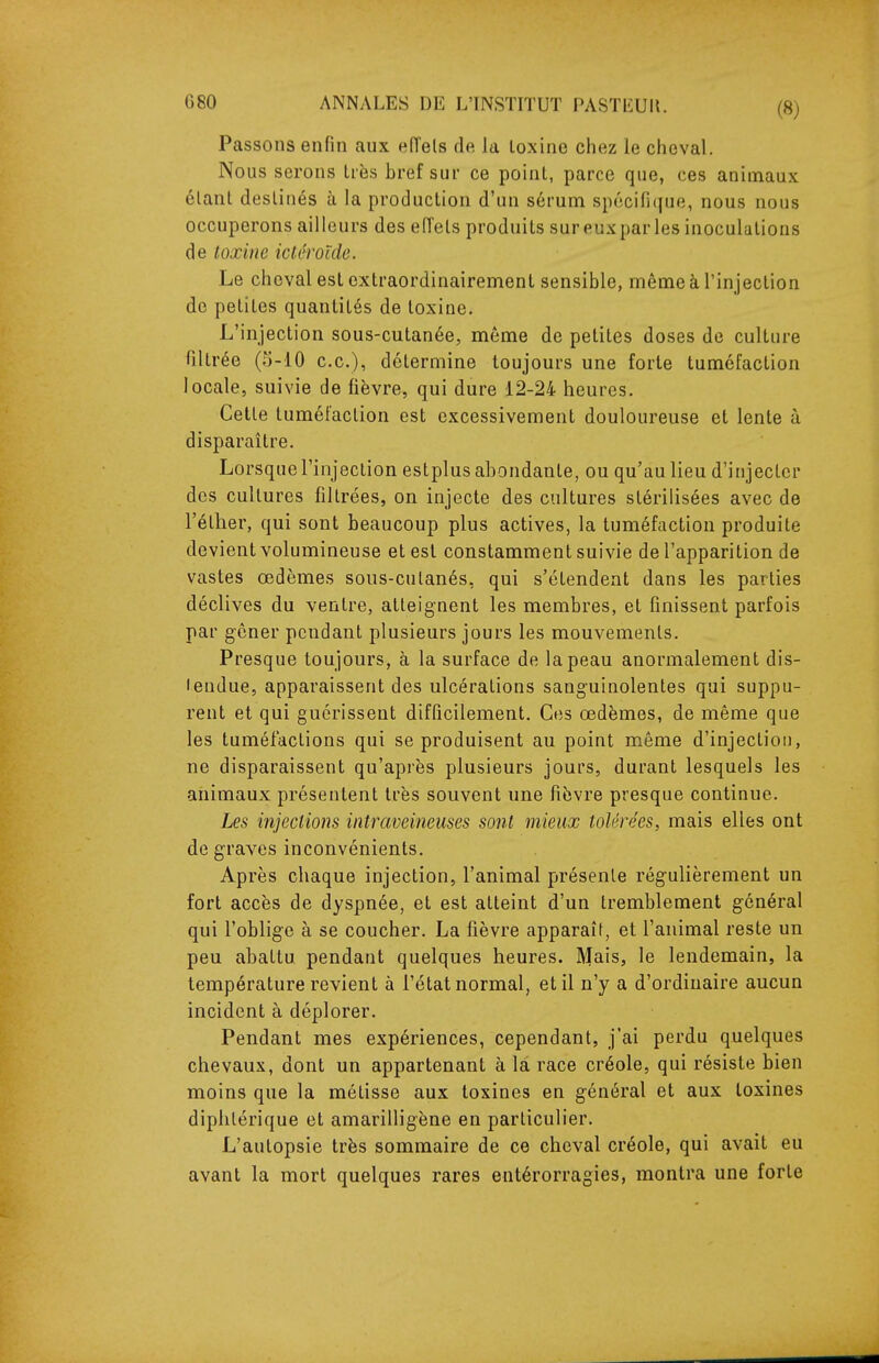 Passons enfin aux eiïels de la loxine chez le cheval. Nous serons très bref sur ce point, parce que, ces animaux élant destinés à la production d'un sérum spécifique, nous nous occuperons ailleurs des effets produits sur eux par les inoculations de toxine ictêroïde. Le cheval est extraordinairement sensible, même à l'injection de petites quantités de toxine. L'injection sous-cutanée, même de petites doses de culture filtrée (5-10 ce), détermine toujours une forte tuméfaction locale, suivie de fièvre, qui dure 12-24 heures. Cette tuméfaction est excessivement douloureuse et lente à disparaître. Lorsque l'injection estplus abondante, ou qu'au lieu d'injecter des cultures filtrées, on injecte des cultures stérilisées avec de l'éther, qui sont beaucoup plus actives, la tuméfaction produite devient volumineuse et est constamment suivie de l'apparition de vastes œdèmes sous-cutanés, qui s'étendent dans les parties déclives du ventre, atteignent les membres, et finissent parfois par gêner pendant plusieurs jours les mouvements. Presque toujours, à la surface de la peau anormalement dis- tendue, apparaissent des ulcérations sanguinolentes qui suppu- rent et qui guérissent difficilement. Ces œdèmes, de même que les tuméfactions qui se produisent au point même d'injection, ne disparaissent qu'après plusieurs jours, durant lesquels les animaux présentent très souvent une fièvre presque continue. Les injections intraveineuses sont mieux tolérées, mais elles ont de graves inconvénients. Après chaque injection, l'animal présente régulièrement un fort accès de dyspnée, et est atteint d'un tremblement général qui l'oblige à se coucher. La fièvre apparaît, et l'animal reste un peu abattu pendant quelques heures. Mais, le lendemain, la température revient à l'état normal, et il n'y a d'ordinaire aucun incident à déplorer. Pendant mes expériences, cependant, j'ai perdu quelques chevaux, dont un appartenant à la race créole, qui résiste bien moins que la métisse aux toxines en général et aux toxines diphtérique et amarilligène en particulier. L'autopsie très sommaire de ce cheval créole, qui avait eu avant la mort quelques rares entérorragies, montra une forte