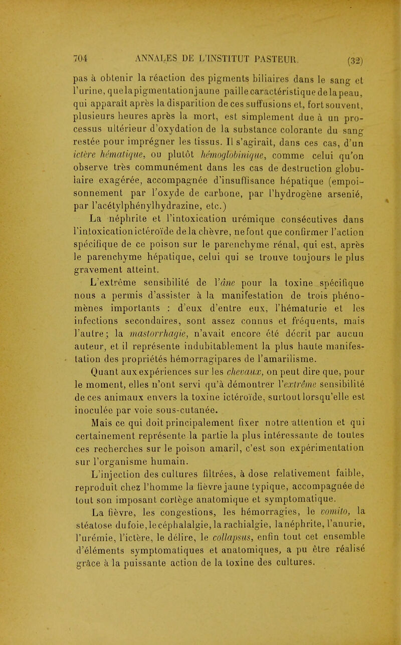 pas à obtenir la réaction des pigments biliaires dans le sang et l'urine,quelapigmentationjaune pailiecaractéristiquedelapeau, qui apparaît après la disparition de ces suffusions et, fort souvent, plusieurs heures après la mort, est simplement due à un pro- cessus ultérieur d'oxydation de la substance colorante du sang restée pour imprégner les tissus. Il s'agirait, dans ces cas, d'un ictère kémafique, ou plutôt hémoglobinique, comme celui qu'on observe très communément dans les cas de destruction globu- laire exagérée, accompagnée d'insuffisance hépatique (empoi- sonnement par l'oxyde de carbone, par l'hydrogène arsénié, par l'acélylphénylhydrazine, etc.) La néphrite et l'intoxication urémique consécutives dans l'intoxication ictéroïde delà chèvre, ne font que confirmer l'action spécifique de ce poison sur le parenchyme rénal, qui est, après le parenchyme hépatique, celui qui se trouve toujours le plus gravement atteint. L'extrême sensibilité de Yâne pour la toxine spécifique nous a permis d'assister à la manifestation de trois phéno- mènes importants : d'eux d'entre eux, l'hématurie et les infections secondaires, sont assez connus et fréquents, mais l'autre; la mastorrhagie, n'avait encore été décrit par aucun auteur, et il représente indubitablement la plus haute manifes- tation des propriétés hémorragipares de l'amarilisme. Quant aux expériences sur les chevaux, on peut dire que, pour le moment, elles n'ont servi qu'à démontrer Vextrôme sensibilité de ces animaux envers la toxine ictéroïde, surtout lorsqu'elle est inoculée par voie sous-cutanée. Mais ce qui doit principalement fixer notre attention et qui certainement représente la partie la plus intéressante de toutes ces recherches sur le poison amaril, c'est son expérimentation sur l'organisme humain. L'injection des cultures filtrées, à dose relativement faible, reproduit chez l'homme la fièvre jaune typique, accompagnée de tout son imposant cortège anatomique et symptomatique. La fièvre, les congestions, les hémorragies, le vomilo, la stéatose dufoie, le céphalalgie, la rachialgie, la néphrite, l'anurie, l'urémie, l'ictère, le délire, le coUapsus, enfin tout cet ensemble d'éléments symptomatiques et anatomiques, a pu être réalisé grâce à la puissante action de la toxine des cultures.