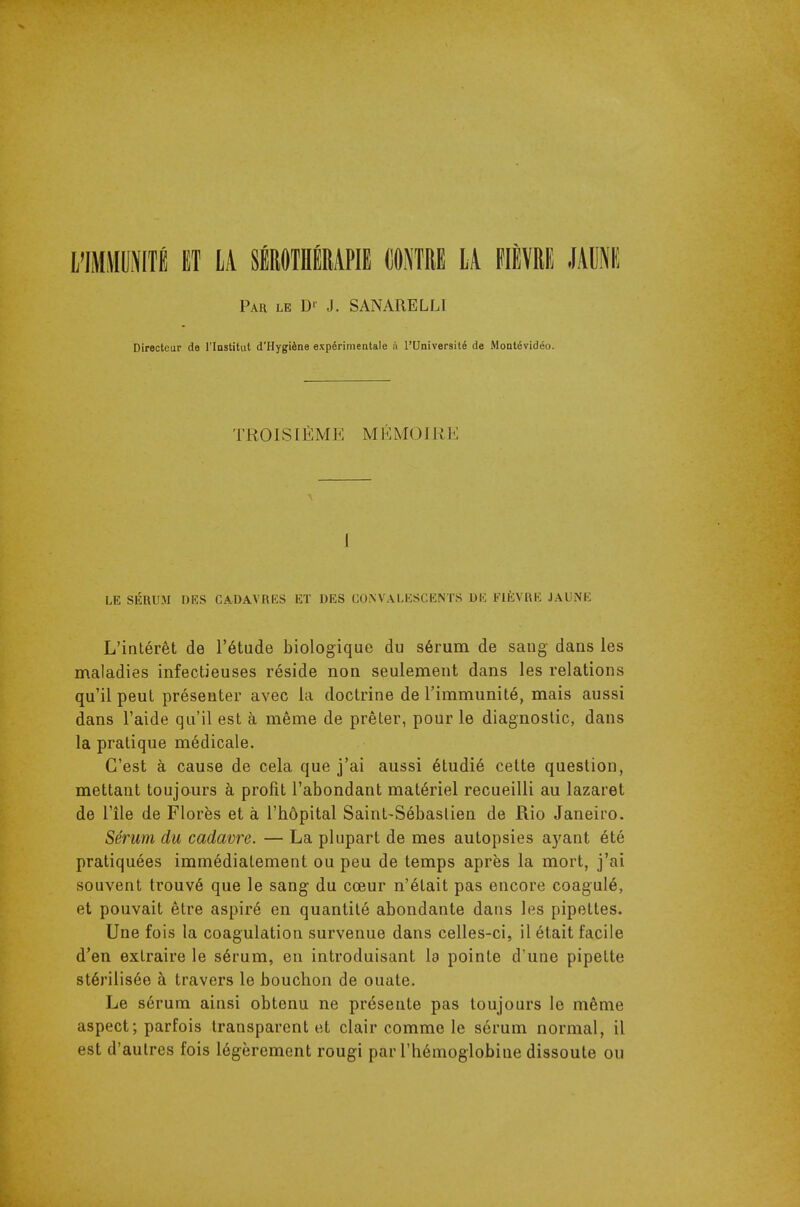 l'IMMOITi ET LA SÉROTHÉMPIE CONTRE LA FIÈVRE JAUNI! Par le D' J. SANARELLI Directeur de l'Iastitut d'Hygiène expérimentale à l'Université de Montévidéo. TROISIÈME M KMO1 II K 1 LE SÉRUM DES CADAVRES ET DES COiNVALESCENTS DE ElfcVRE JAUNE L'intérêt de l'étude biologique du sérum de sang dans les maladies infectieuses réside non seulement dans les relations qu'il peut présenter avec la doctrine de l'immunité, mais aussi dans l'aide qu'il est à même de prêter, pour le diagnostic, dans la pratique médicale. C'est à cause de cela que j'ai aussi étudié cette question, mettant toujours à profit l'abondant matériel recueilli au lazaret de l'île de Florès et à l'hôpital Saint-Sébaslien de Rio Janeiro. Sérum du cadavre. — La plupart de mes autopsies ayant été pratiquées immédiatement ou peu de temps après la mort, j'ai souvent trouvé que le sang du cœur n'était pas encore coagulé, et pouvait être aspiré en quantité abondante dans les pipettes. Une fois la coagulation survenue dans celles-ci, il était facile d'en extraire le sérum, en introduisant la pointe d'une pipette stérilisée à travers le bouchon de ouate. Le sérum ainsi obtenu ne présente pas toujours le même aspect; parfois transparent et clair comme le sérum normal, il est d'autres fois légèrement rougi par l'hémoglobine dissoute ou