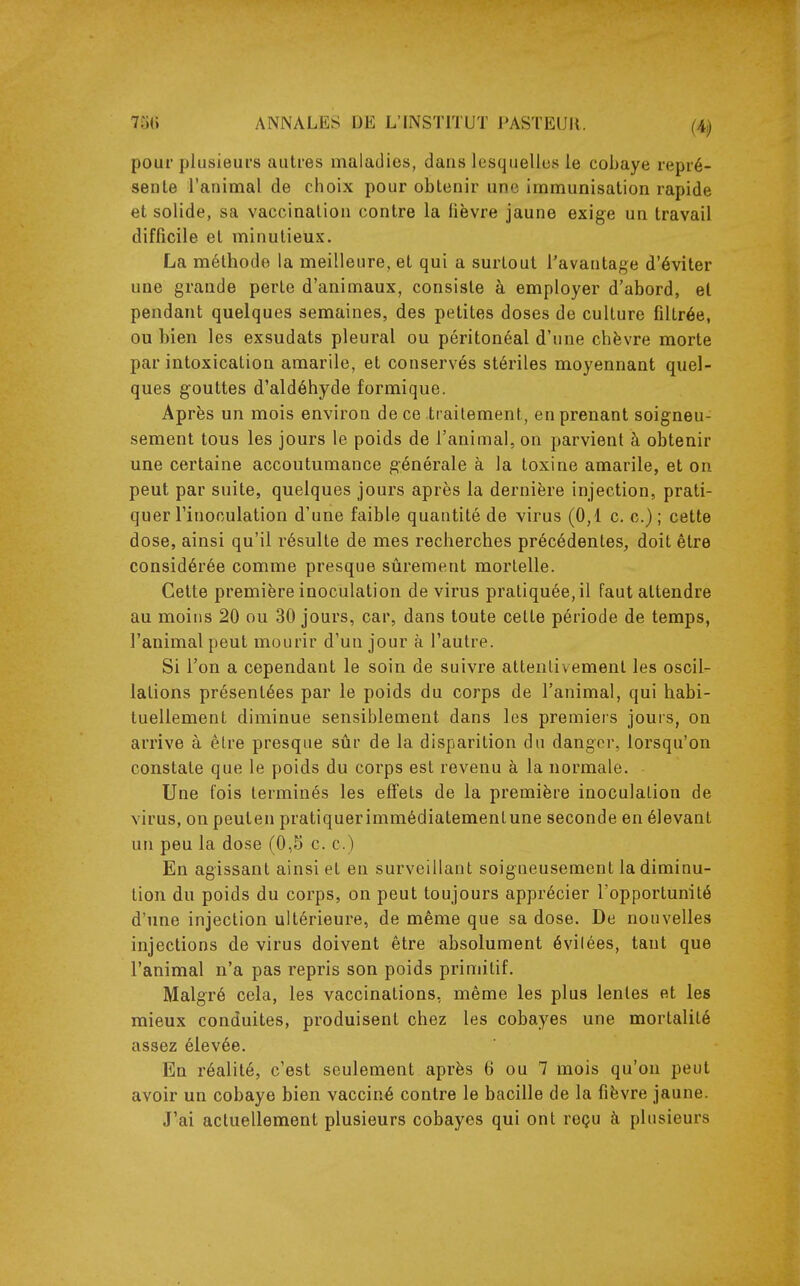pour plusieurs autres maladies, dans lesquelles le cobaye repré- sente l'animal de choix pour obtenir une immunisation rapide et solide, sa vaccination contre la fièvre jaune exige un travail difficile et minutieux. La méthode la meilleure, et qui a surtout l'avantage d'éviter une grande perte d'animaux, consiste à employer d'abord, et pendant quelques semaines, des petites doses de culture filtrée, ou bien les exsudats pleural ou péritonéal d'une chèvre morte par intoxication amarile, et conservés stériles moyennant quel- ques gouttes d'aldéhyde formique. Après un mois environ de ce traitement, en prenant soigneu- sement tous les jours le poids de l'animal, on parvient à obtenir une certaine accoutumance générale à la toxine amarile, et on peut par suite, quelques jours après la dernière injection, prati- quer l'inoculation d'une faible quantité de virus (0,1 c. c.) ; cette dose, ainsi qu'il résulte de mes recherches précédentes, doit être considérée comme presque sûrement mortelle. Celte première inoculation de virus pratiquée, il faut attendre au moins 20 ou 30 jours, car, dans toute celte période de temps, l'animal peut mourir d'un jour à l'autre. Si l'on a cependant le soin de suivre atlenlivemenl les oscil- lations présentées par le poids du corps de l'animal, qui habi- tuellement diminue sensiblement dans les premiers jours, on arrive à être presque sûr de la disparition du danger, lorsqu'on constate que le poids du corps est revenu à la normale. Une fois terminés les effets de la première inoculation de virus, on peuten pratiquerimmédiatemenlune seconde en élevant un peu la dose (0,5 c. c.) En agissant ainsi et en surveillant soigneusement la diminu- tion du poids du corps, on peut toujours apprécier l'opportunité d'une injection ultérieure, de même que sa dose. De nouvelles injections de virus doivent être absolument évilées, tant que l'animal n'a pas repris son poids primitif. Malgré cela, les vaccinations, même les plus lentes et les mieux conduites, produisent chez les cobayes une morlalilé assez élevée. En réalité, c'est seulement après 6 ou 7 mois qu'on peut avoir un cobaye bien vacciné contre le bacille de la fièvre jaune. J'ai actuellement plusieurs cobayes qui ont reçu à plusieurs