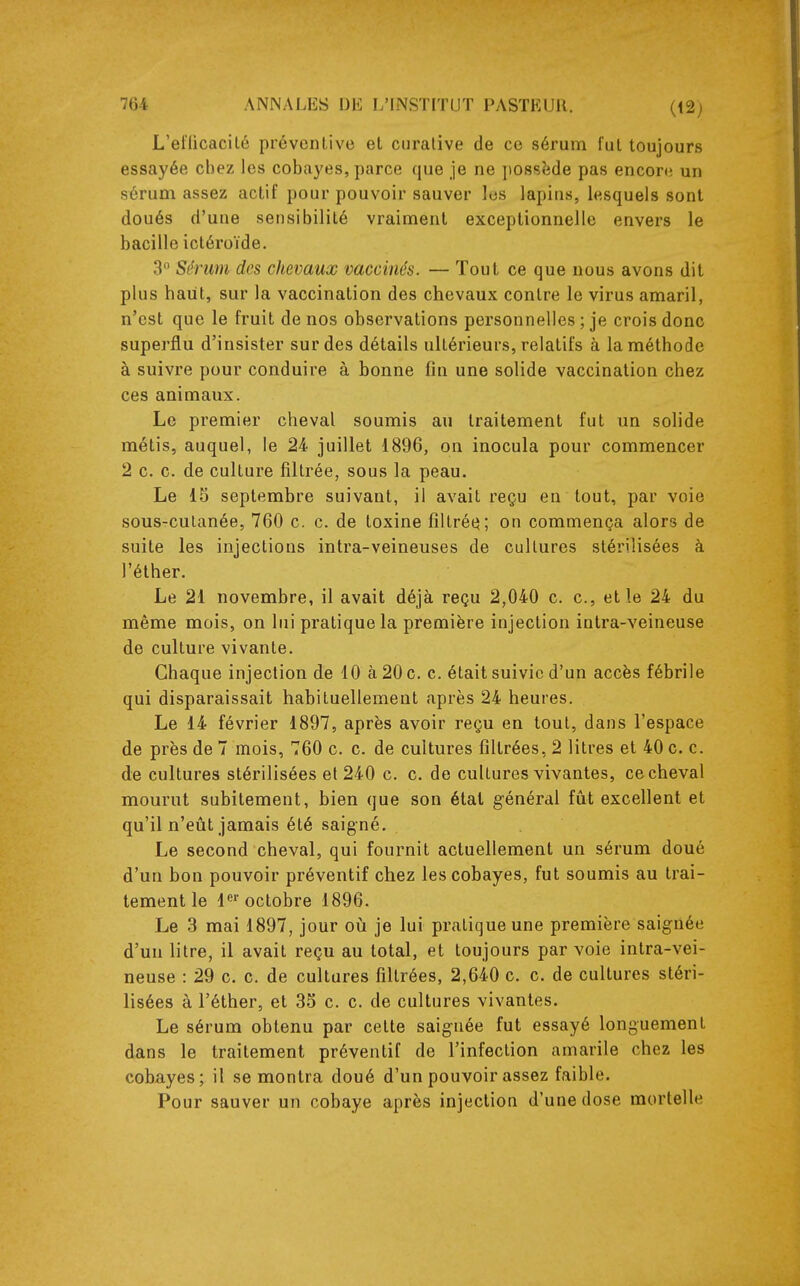 L'el'licacil6 préventive et curative de ce sérum fut toujours essayée chez les cobayes, parce que je ne possîide pas encore un sérum assez actif pour pouvoir sauver los lapins, lesquels sont doués d'une sensibilité vraiment exceptionnelle envers le bacille ictéroïde, 3 Sérum des chevaux vaccinés. — Tout ce que nous avons dit plus haiit, sur la vaccination des chevaux contre le virus amaril, n'est que le fruit de nos observations personnelles ; je crois donc superflu d'insister sur des détails ultérieurs, relatifs à la méthode à suivre pour conduire à bonne fin une solide vaccination chez ces animaux. Le premier cheval soumis au traitement fut un solide métis, auquel, le 24 juillet 1896, on inocula pour commencer 2 c. c. de culture filtrée, sous la peau. Le 15 septembre suivant, il avait reçu en tout, par voie sous-cutanée, 760 c. c. de toxine filtréq; on commença alors de suite les injections intra-veineuses de cultures stérilisées à l'éther. Le 21 novembre, il avait déjà reçu 2,040 c. c, et le 24 du même mois, on lui pratique la première injection intra-veineuse de culture vivante. Chaque injection de 10 à 20 c. c. était suivie d'un accès fébrile qui disparaissait habituellement après 24 heures. Le 14 février 1897, après avoir reçu en tout, dans l'espace de près de 7 mois, 760 c. c. de cultures filtrées, 2 litres et 40 c. c. de cultures stérilisées et 240 c. c. de cultures vivantes, ce cheval mourut subitement, bien que son état général fût excellent et qu'il n'eût jamais été saigné. Le second cheval, qui fournit actuellement un sérum doué d'un bon pouvoir préventif chez les cobayes, fut soumis au trai- tement le 1 octobre 1896. Le 3 mai 1897, jour où je lui pratique une première saignée d'un litre, il avait reçu au total, et toujours par voie intra-vei- neuse : 29 c. c. de cultures filtrées, 2,640 c. c. de cultures stéri- lisées à l'éther, et 35 c. c. de cultures vivantes. Le sérum obtenu par cette saignée fut essayé longuement dans le traitement préventif de l'infection amarile chez les cobayes; il se montra doué d'un pouvoir assez faible. Pour sauver un cobaye après injection d'une dose mortelle