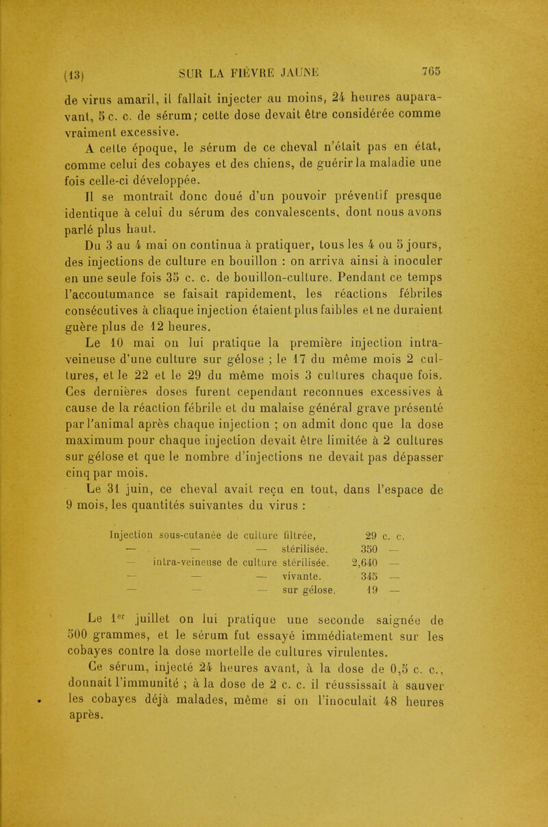 de virus amaril, il fallait injecter au moins, 24 heures aupara- vant, 5 c. c. de sérum; cette dose devait être considérée comme vraiment excessive. A celte époque, le sérum de ce cheval n'était pas en état, comme celui des cobayes et des chiens, de guérir la maladie une fois celle-ci développée. Il se montrait donc doué d'un pouvoir préventif presque identique à celui du sérum des convalescents, dont nous avons parlé plus haut. Du 3 au 4 mai on continua à pratiquer, tous les 4 ou 5 jours, des injections de culture en bouillon : on arriva ainsi à inoculer en une seule fois 35 c. c. de bouillon-culture. Pendant ce temps l'accoutumance se faisait rapidement, les réactions fébriles consécutives à chaque injection étaient plus faibles etne duraient guère plus de 12 heures. Le 10 mai on lui pratique la première injection intra- veineuse d'une culture sur gélose ; le 17 du même mois 2 cul- tures, et le 22 et le 29 du même mois 3 cultures chaque fois. Ces dernières doses furent cependant reconnues excessives à cause de la réaction fébrile et du malaise général grave présenté par l'animal après chaque injection ; on admit donc que la dose maximum pour chaque injection devait être limitée à 2 cultures sur gélose et que le nombre d'injections ne devait pas dépasser cinq par mois. Le 31 juin, ce cheval avait reçu en tout, dans l'espace de 9 mois, les quantités suivantes du virus : Injection sous-culanée de culture filtrée, 29 c. c. — — — stérilisée. 3S0 — — intra-veineuse de culture stérilisée. 2,640 — — — — vivante. 345 — — — — sur gélose. 19 — Le 1 juillet on lui pratique une seconde saignée de 500 grammes, et le sérum fut essayé immédiatement sur les cobayes contre la dose mortelle de cultures virulentes. Ce sérum, injecté 24 heures avant, à la dose de 0,5 c. c, donnait l'immunité ; à la dose de 2 c. c. il réussissait à sauver les cobayes déjà malades, même si on l'inoculait 48 heures après.