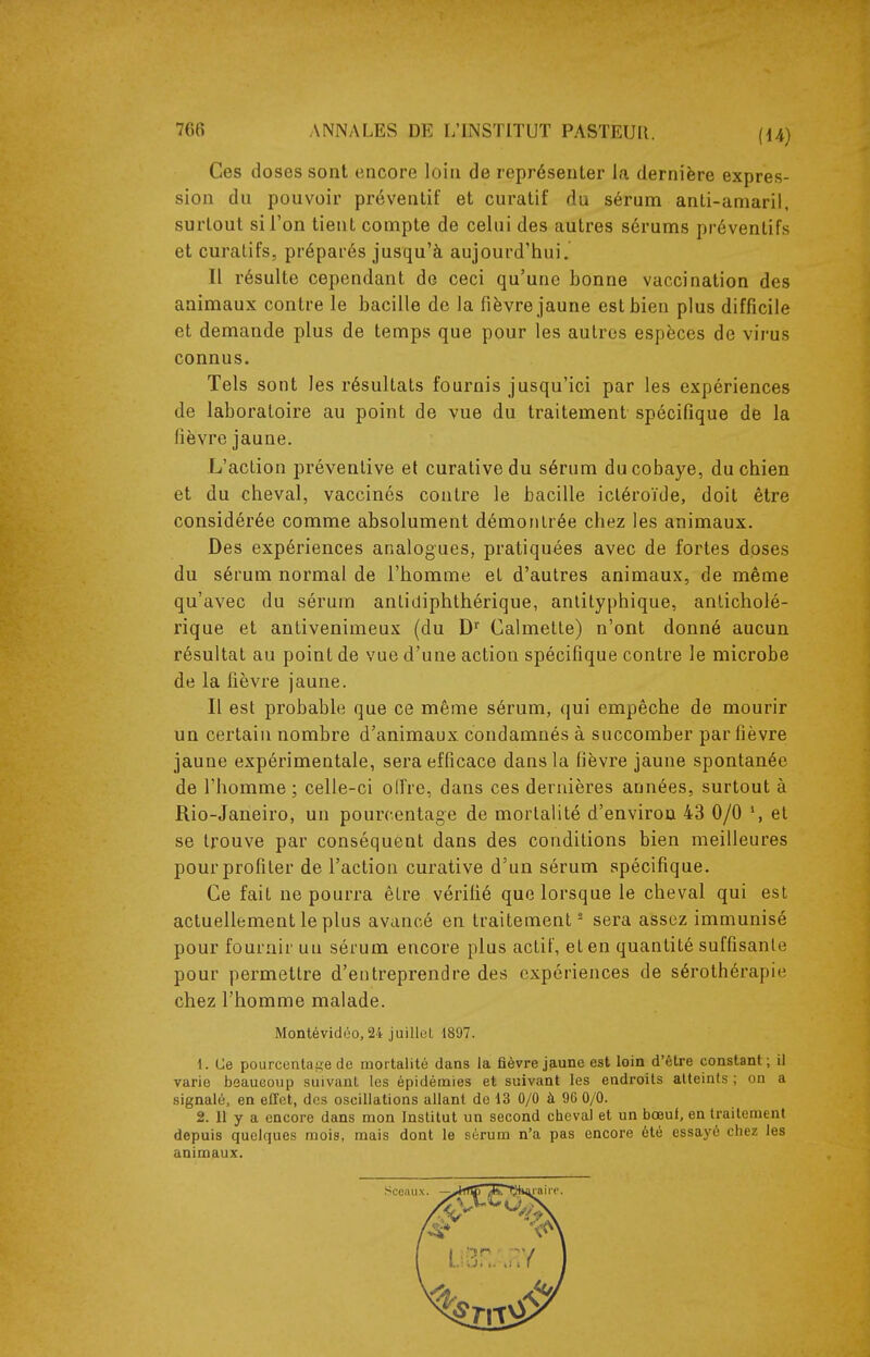 Ces doses sont encore loin de représenter la dernière expres- sion du pouvoir préventif et curatif du sérum anti-amaril, surtout si l'on tient compte de celui des autres sérums préventifs et curalifs, préparés jusqu'à aujourd'hui. Il résulte cependant de ceci qu'une bonne vaccination des animaux contre le bacille de la fièvre jaune est bien plus difficile et demande plus de temps que pour les autres espèces de virus connus. Tels sont les résultats fournis jusqu'ici par les expériences de laboratoire au point de vue du traitement spécifique de la fièvre jaune. L'action préventive et curative du sérum du cobaye, du chien et du cheval, vaccinés contre le bacille ictéroïde, doit être considérée comme absolument démontrée chez les animaux. Des expériences analogues, pratiquées avec de fortes doses du sérum normal de l'homme et d'autres animaux, de même qu'avec du sérum anLidiphthérique, anlilyphique, anlicholé- rique et antivenimeux (du D Calmette) n'ont donné aucun résultat au point de vue d'une action spécifique contre le microbe de la fièvre jaune. Il est probable que ce même sérum, qui empêche de mourir un certain nombre d'animaux condamnés à succomber par fièvre jaune expérimentale, sera efficace dans la lièvre jaune spontanée de l'homme ; celle-ci oiïre, dans ces dernières années, surtout à Rio-Janeiro, un pourcentage de mortalité d'environ 43 0/0 et se trouve par conséquent dans des conditions bien meilleures pour profiter de l'action curative d'un sérum spécifique. Ce fait ne pourra être vérifié que lorsque le cheval qui est actuellement le plus avancé en traitement' sera assez immunisé pour fournir un sérum encore plus actif, et en quantité suffisante pour permettre d'entreprendre des expériences de sérothérapie chez l'homme malade. Montévidéo, 24 juillet 1897. 1. (Je pourcentai^e de mortalité dans la fièvre jaune est loin d'être constant; il varie beaucoup suivant les épidémies et suivant les endroits atteints ; on a signalé, en effet, dos oscillations allant de 13 0/0 à 96 0/0. 2. 11 y a encore dans mon Institut un second cheval et un bœuf, en traitement depuis quelques mois, mais dont le sérum n'a pas encore été essayé chez les animaux.