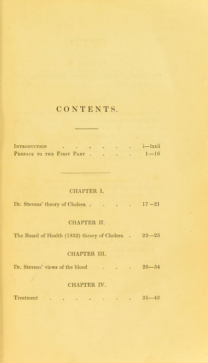 CONTENTS. Introduction . . . . . . i—lxxii Preface to the First Part . . . . 1—16 CHAPTER I. Dr. Stevens'theory of Cholera .... 17—21 CHAPTER II. The Board of Health (1832) theory of Cholera . 22—25 CHAPTER III. Dr. Stevens' views of the blood . . . 26—34 CHAPTER IV. Treatment 35—43