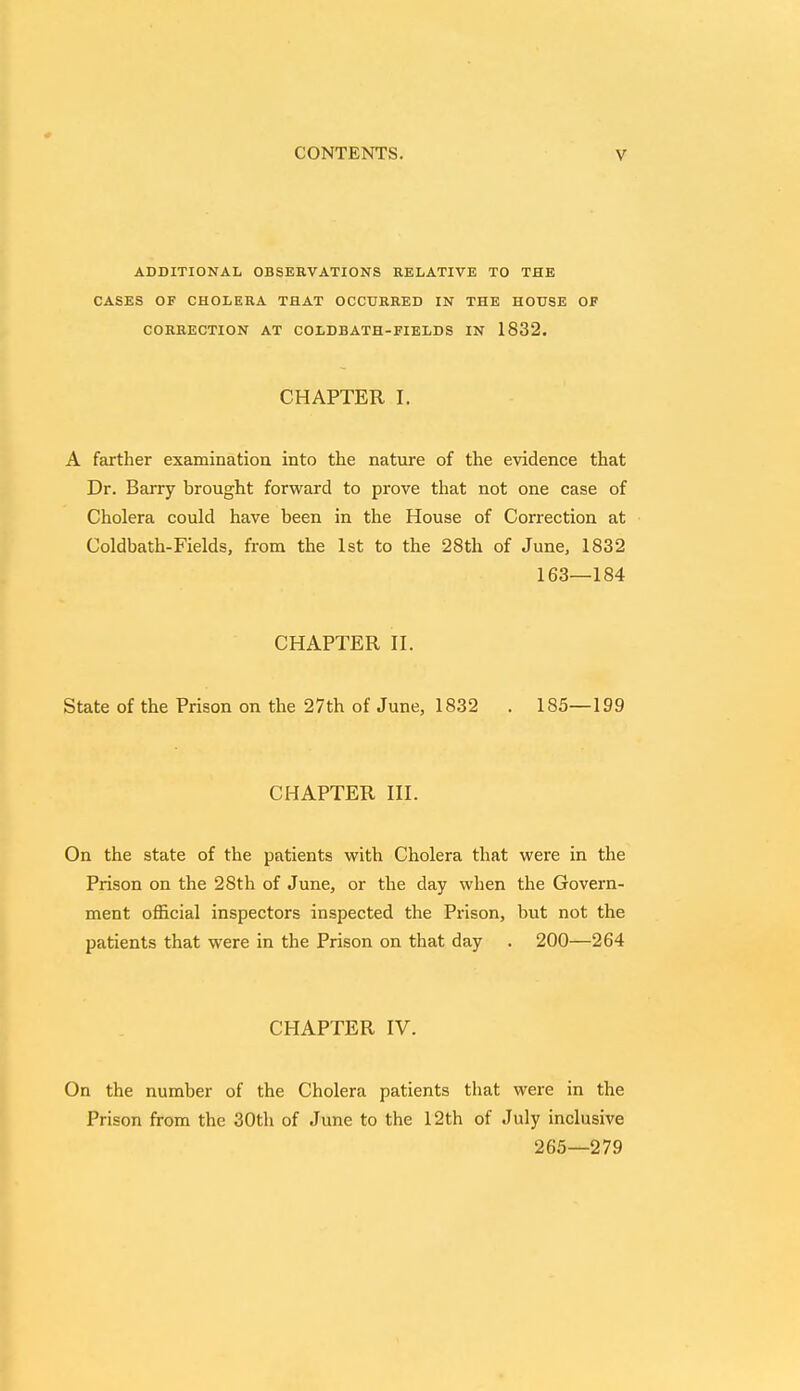 ADDITIONAL OBSERVATIONS RELATIVE TO THE CASES OF CHOLERA THAT OCCURRED IN THE HOUSE OF CORRECTION AT COLDBATH-FIELDS IN 1832. CHAPTER I. A farther examination into the nature of the evidence that Dr. Barry brought forward to prove that not one case of Cholera could have been in the House of Correction at Coldbath-Fields, from the 1st to the 28th of June, 1832 163—184 CHAPTER II. State of the Prison on the 27th of June, 1832 . 185—199 CHAPTER III. On the state of the patients with Cholera that were in the Prison on the 28th of June, or the day when the Govern- ment official inspectors inspected the Prison, but not the patients that were in the Prison on that day . 200—264 CHAPTER IV. On the number of the Cholera patients that were in the Prison from the 30th of June to the 12th of July inclusive 265—279