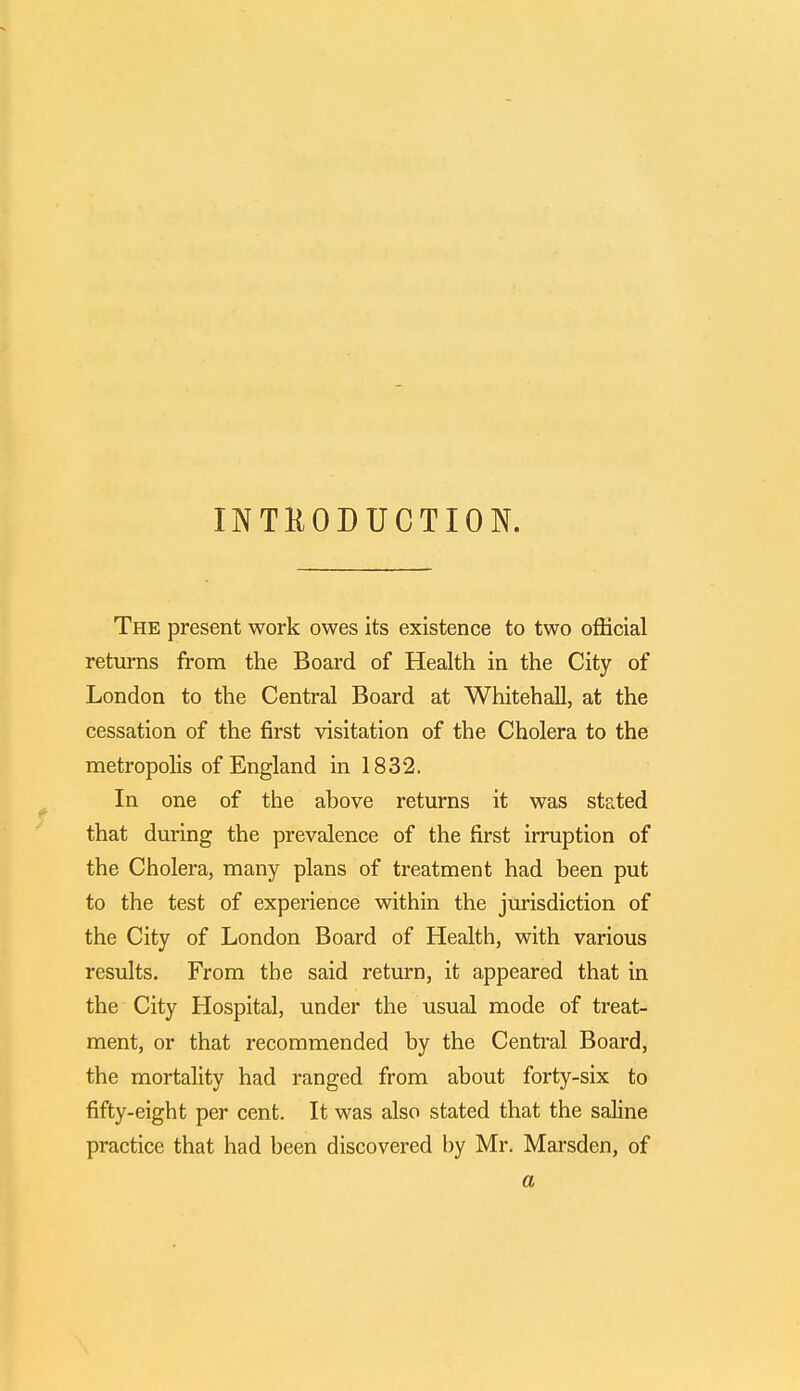 INTRODUCTION. The present work owes its existence to two official returns from the Board of Health in the City of London to the Central Board at Whitehall, at the cessation of the first visitation of the Cholera to the metropolis of England in 1832. In one of the above returns it was stated that during the prevalence of the first irruption of the Cholera, many plans of treatment had been put to the test of experience within the jurisdiction of the City of London Board of Health, with various results. From the said return, it appeared that in the City Hospital, under the usual mode of treat- ment, or that recommended by the Central Board, the mortality had ranged from about forty-six to fifty-eight per cent. It was also stated that the saline practice that had been discovered by Mr. Marsden, of a