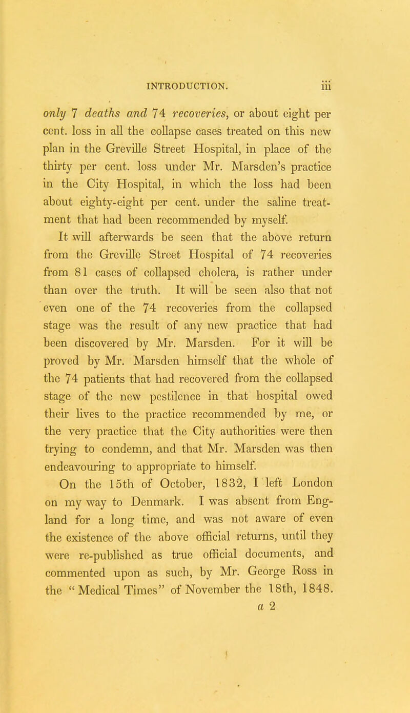 only 7 deaths and 74 recoveries, or about eight per cent, loss in all the collapse cases treated on this new plan in the Greville Street Hospital, in place of the thirty per cent, loss under Mr. Marsden's practice in the City Hospital, in which the loss had been about eighty-eight per cent, under the saline treat- ment that had been recommended by myself. It will afterwards be seen that the above return from the Greville Street Hospital of 74 recoveries from 81 cases of collapsed cholera, is rather under than over the truth. It will be seen also that not even one of the 74 recoveries from the collapsed stage was the result of any new practice that had been discovered by Mr. Marsden. For it will be proved by Mr. Marsden himself that the whole of the 74 patients that had recovered from the collapsed stage of the new pestilence in that hospital owed their lives to the practice recommended by me, or the very practice that the City authorities were then trying to condemn, and that Mr. Marsden was then endeavouring to appropriate to himself. On the 15th of October, 1832, I left London on my way to Denmark. I was absent from Eng- land for a long time, and was not aware of even the existence of the above official returns, until they were re-published as true official documents, and commented upon as such, by Mr. George Ross in the  Medical Times of November the 18th, 1848. a 2 J