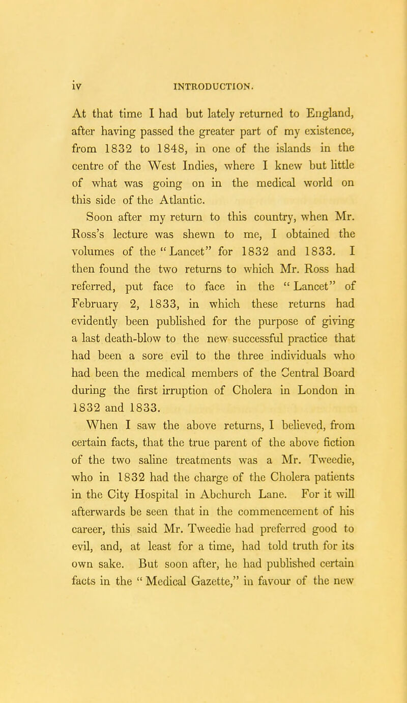 At that time I had but lately returned to England, after having passed the greater part of my existence, from 1832 to 1848, in one of the islands in the centre of the West Indies, where I knew but little of what was going on in the medical world on this side of the Atlantic. Soon after my return to this country, when Mr. Ross's lecture was shewn to me, I obtained the volumes of the  Lancet for 1832 and 1833. I then found the two returns to which Mr. Ross had referred, put face to face in the  Lancet of February 2, 1833, in which these returns had evidently been published for the purpose of giving a last death-blow to the new successful practice that had been a sore evil to the three individuals who had been the medical members of the Central Board during the first irruption of Cholera in London in 1832 and 1833. When I saw the above returns, I believed, from certain facts, that the true parent of the above fiction of the two saline treatments was a Mr. Tweedie, who in 1832 had the charge of the Cholera patients in the City Hospital in Abchurch Lane. For it will afterwards be seen that in the commencement of his career, this said Mr. Tweedie had preferred good to evil, and, at least for a time, had told truth for its own sake. But soon after, he had published certain facts in the  Medical Gazette, in favour of the new