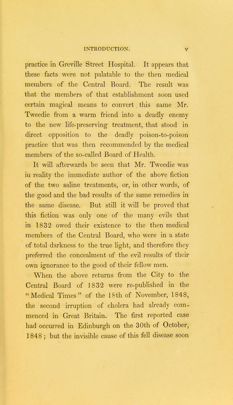 practice in Greville Street Hospital. It appears that these facts were not palatable to the then medical members of the Central Board. The result was that the members of that establishment soon used certain magical means to convert this same Mr. Tweedie from a warm friend into a deadly enemy to the new life-preserving treatment, that stood in direct opposition to the deadly poison-to-poison practice that was then recommended by the medical members of the so-called Board of Health. It will afterwards be seen that Mr. Tweedie was iu reality the immediate author of the above fiction of the two saline treatments, or, in other words, of the good and the bad results of the same remedies in the same disease. But still it will be proved that this fiction was only one of the many evils that in 1832 owed their existence to the then medical members of the Central Board, who were in a state of total darkness to the true light, and therefore they preferred the concealment of the evil results of their own ignorance to the good of their fellow men. When the above returns from the City to the Central Board of 1832 were re-published in the Medical Times of the 18th of November, 1848, the second irruption of cholera had already com- menced in Great Britain. The first reported case had occurred in Edinburgh on the 30th of October, 1848 ; but the invisible cause of this fell disease soon