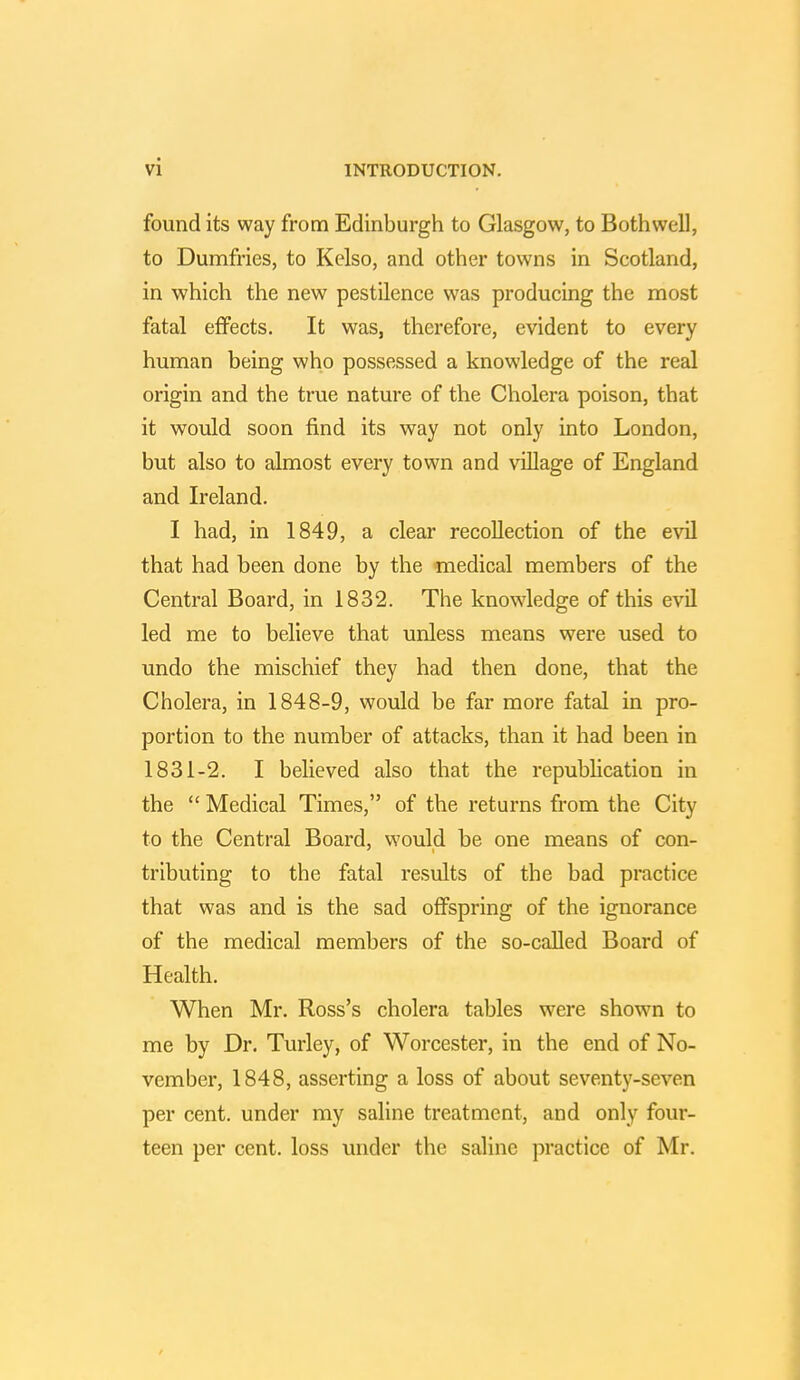 found its way from Edinburgh to Glasgow, to Both well, to Dumfries, to Kelso, and other towns in Scotland, in which the new pestilence was producing the most fatal effects. It was, therefore, evident to every human being who possessed a knowledge of the real origin and the true nature of the Cholera poison, that it would soon find its way not only into London, but also to almost every town and village of England and Ireland. I had, in 1849, a clear recollection of the evil that had been done by the medical members of the Central Board, in 1832. The knowledge of this evil led me to believe that unless means were used to undo the mischief they had then done, that the Cholera, in 1848-9, would be far more fatal in pro- portion to the number of attacks, than it had been in 1831-2. I believed also that the republication in the  Medical Times, of the returns from the City to the Central Board, would be one means of con- tributing to the fatal results of the bad practice that was and is the sad offspring of the ignorance of the medical members of the so-called Board of Health. When Mr. Ross's cholera tables were shown to me by Dr. Turley, of Worcester, in the end of No- vember, 1848, asserting a loss of about seventy-seven per cent, under my saline treatment, and only four- teen per cent, loss under the saline practice of Mr.