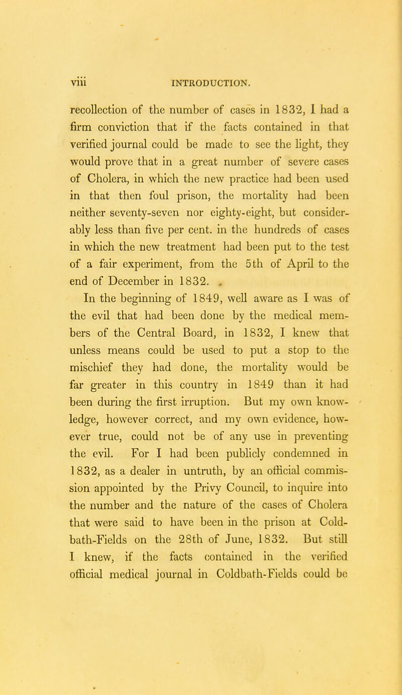 recollection of the number of cases in 1832, 1 had a firm conviction that if the facts contained in that verified journal could be made to see the light, they would prove that in a great number of severe cases of Cholera, in which the new practice had been used in that then foul prison, the mortality had been neither seventy-seven nor eighty-eight, but consider- ably less than five per cent, in the hundreds of cases in which the new treatment had been put to the test of a fair experiment, from the 5 th of April to the end of December in 1832. » In the beginning of 1849, well aware as I was of the evil that had been done by the medical mem- bers of the Central Board, in 1832, I knew that unless means could be used to put a stop to the mischief they had done, the mortality would be far greater in this country in 1849 than it had been during the first irruption. But my own know- ledge, however correct, and my own evidence, how- ever true, could not be of any use in preventing the evil. For I had been publicly condemned in 1832, as a dealer in untruth, by an official commis- sion appointed by the Privy Council, to inquire into the number and the nature of the cases of Cholera that were said to have been in the prison at Cold- bath-Fields on the 28th of June, 1832. But still I knew, if the facts contained in the verified official medical journal in Coldbath-Fields could be