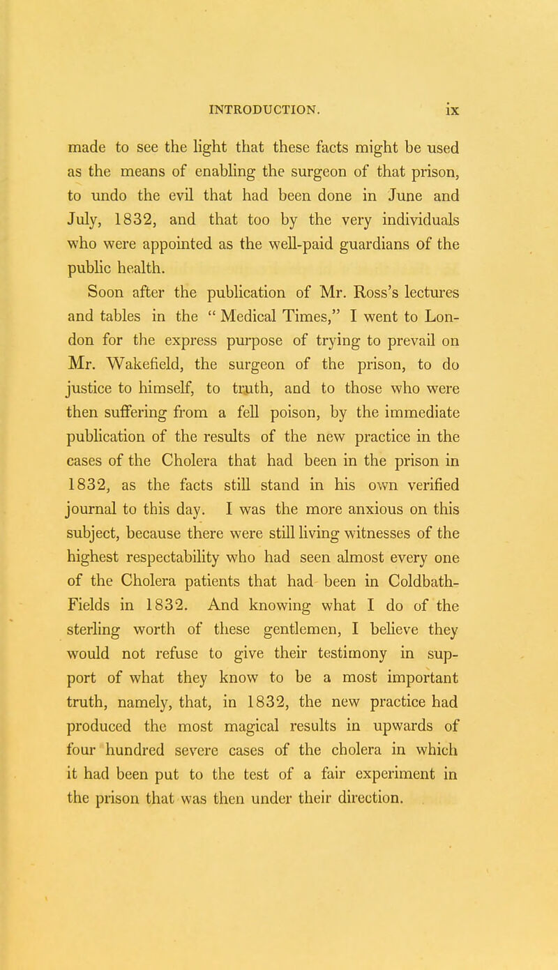 made to see the light that these facts might be used as the means of enabling the surgeon of that prison, to undo the evil that had been done in June and July, 1832, and that too by the very individuals who were appointed as the well-paid guardians of the public health. Soon after the publication of Mr. Ross's lectures and tables in the  Medical Times, I went to Lon- don for the express purpose of trying to prevail on Mr. Wakefield, the surgeon of the prison, to do justice to himself, to truth, and to those who were then suffering from a fell poison, by the immediate publication of the results of the new practice in the cases of the Cholera that had been in the prison in 1832, as the facts still stand in his own verified journal to this day. I was the more anxious on this subject, because there were still living witnesses of the highest respectability who had seen almost every one of the Cholera patients that had been in Coldbath- Fields in 1832. And knowing what I do of the sterling worth of these gentlemen, I believe they would not refuse to give their testimony in sup- port of what they know to be a most important truth, namely, that, in 1832, the new practice had produced the most magical results in upwards of four hundred severe cases of the cholera in which it had been put to the test of a fair experiment in the prison that was then under their direction.