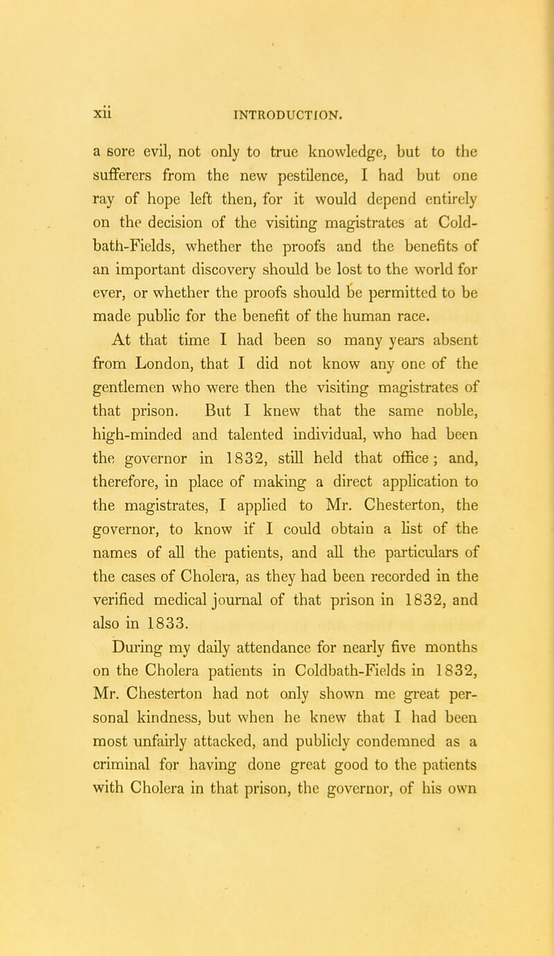 a sore evil, not only to true knowledge, but to the sufferers from the new pestilence, I had but one ray of hope left then, for it would depend entirely on the decision of the visiting magistrates at Cold- bath-Fields, whether the proofs and the benefits of an important discovery should be lost to the world for ever, or whether the proofs should be permitted to be made public for the benefit of the human race. At that time I had been so many years absent from London, that I did not know any one of the gentlemen who were then the visiting magistrates of that prison. But I knew that the same noble, high-minded and talented individual, who had been the governor in 1832, still held that office; and, therefore, in place of making a direct application to the magistrates, I applied to Mr. Chesterton, the governor, to know if I could obtain a list of the names of all the patients, and all the particulars of the cases of Cholera, as they had been recorded in the verified medical journal of that prison in 1832, and also in 1833. During my daily attendance for nearly five months on the Cholera patients in Coldbath-Fields in 1832, Mr. Chesterton had not only shown me great per- sonal kindness, but when he knew that I had been most unfairly attacked, and publicly condemned as a criminal for having done great good to the patients with Cholera in that prison, the governor, of his own