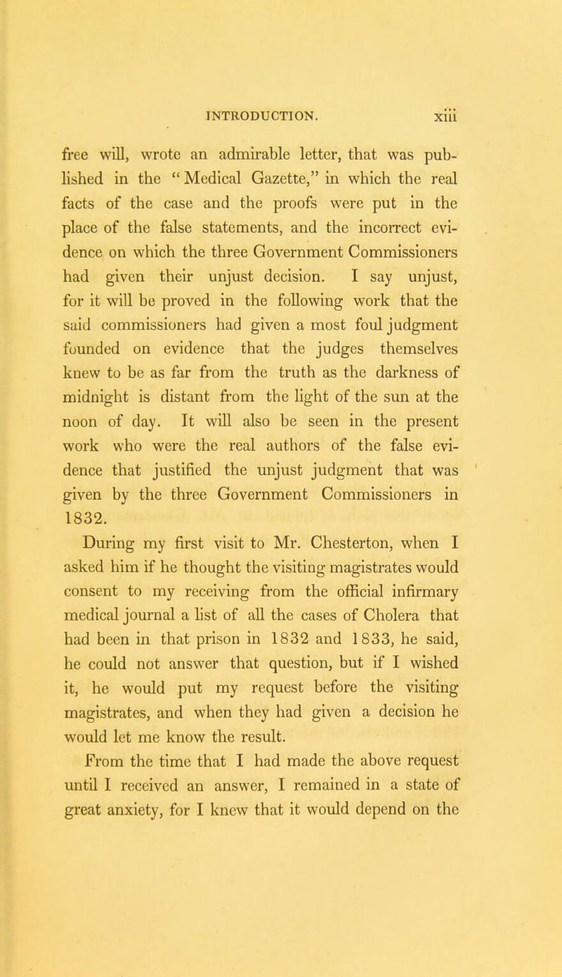 free will, wrote an admirable letter, that was pub- lished in the  Medical Gazette, in which the real facts of the case and the proofs were put in the place of the false statements, and the incorrect evi- dence on which the three Government Commissioners had given their unjust decision. I say unjust, for it will be proved in the following work that the said commissioners had given a most foul judgment founded on evidence that the judges themselves knew to be as far from the truth as the darkness of midnight is distant from the light of the sun at the noon of day. It will also be seen in the present work who were the real authors of the false evi- dence that justified the unjust judgment that was given by the three Government Commissioners in 1832. During my first visit to Mr. Chesterton, when I asked him if he thought the visiting magistrates would consent to my receiving from the official infirmary medical journal a list of all the cases of Cholera that had been in that prison in 1832 and 1833, he said, he could not answer that question, but if I wished it, he would put my request before the visiting magistrates, and when they had given a decision he would let me know the result. From the time that I had made the above request until I received an answer, I remained in a state of great anxiety, for I knew that it would depend on the