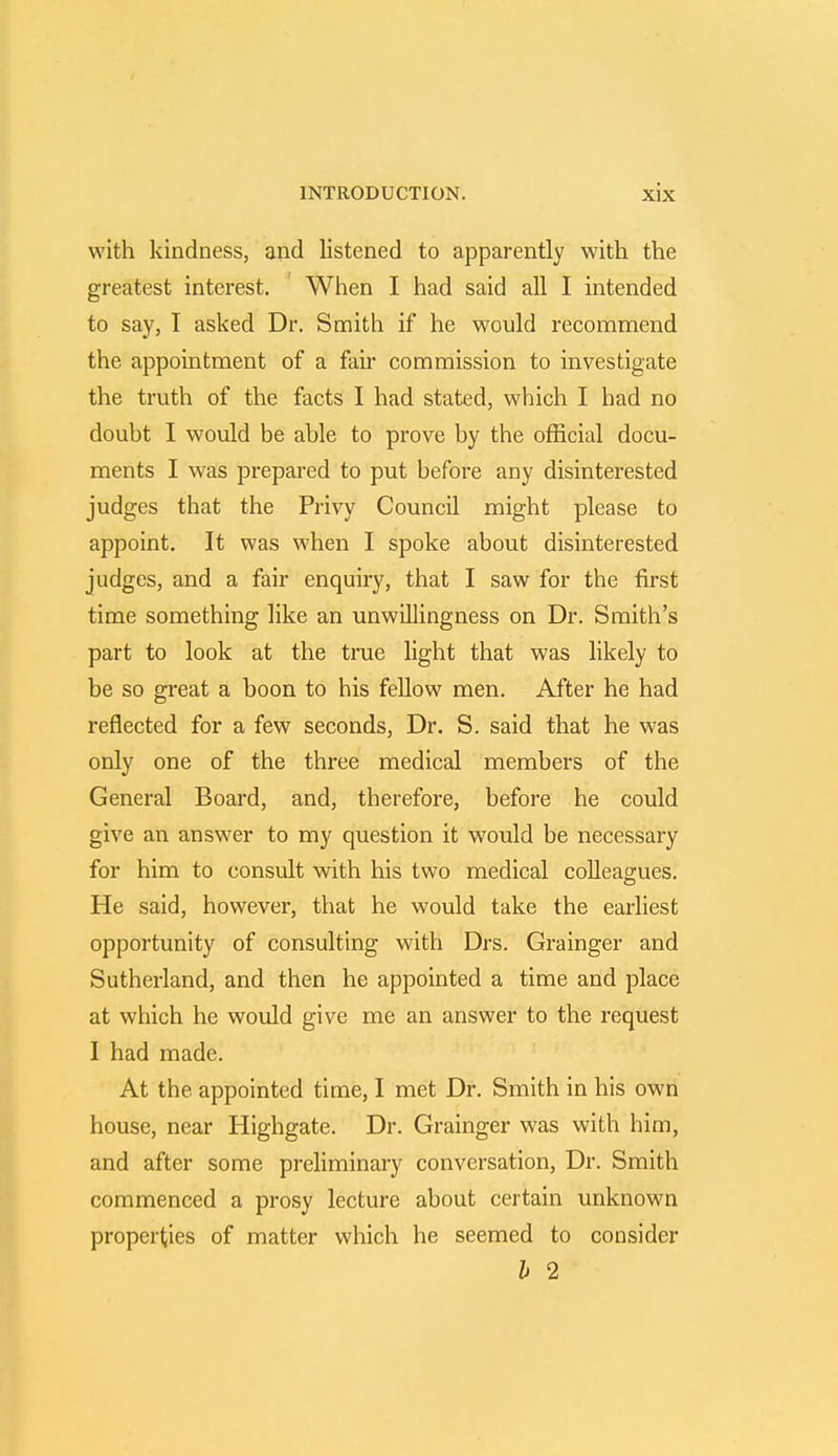 with kindness, and listened to apparently with the greatest interest. When I had said all I intended to say, T asked Dr. Smith if he would recommend the appointment of a fair commission to investigate the truth of the facts I had stated, which I had no doubt I would be able to prove by the official docu- ments I was prepared to put before any disinterested judges that the Privy Council might please to appoint. It was when I spoke about disinterested judges, and a fair enquiry, that I saw for the first time something like an unwillingness on Dr. Smith's part to look at the true light that was likely to be so great a boon to his fellow men. After he had reflected for a few seconds, Dr. S. said that he was only one of the three medical members of the General Board, and, therefore, before he could give an answer to my question it would be necessary for him to consult with his two medical colleagues. He said, however, that he would take the earliest opportunity of consulting with Drs. Grainger and Sutherland, and then he appointed a time and place at which he would give me an answer to the request I had made. At the appointed time, I met Dr. Smith in his own house, near Highgate. Dr. Grainger was with him, and after some preliminary conversation, Dr. Smith commenced a prosy lecture about certain unknown properties of matter which he seemed to consider h 2