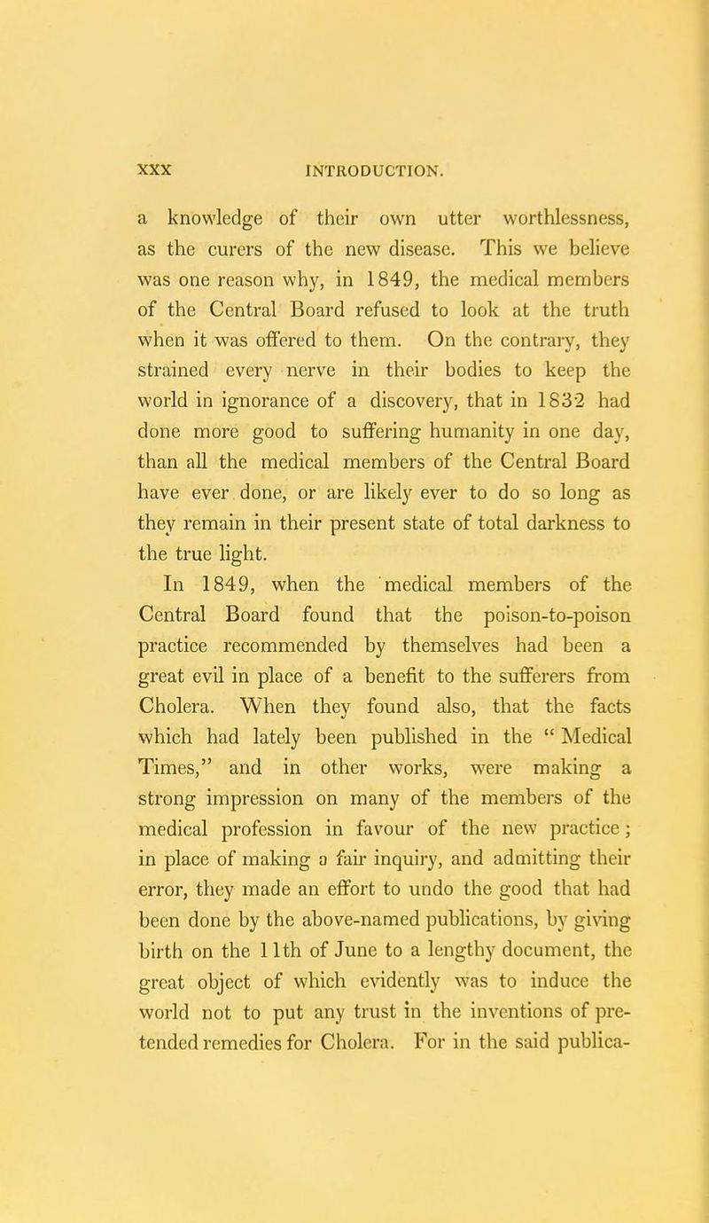 a knowledge of their own utter worthlessness, as the curers of the new disease. This we believe was one reason why, in 1849, the medical members of the Central Board refused to look at the truth when it was offered to them. On the contrary, they strained every nerve in their bodies to keep the world in ignorance of a discovery, that in 1832 had done more good to suffering humanity in one day, than all the medical members of the Central Board have ever done, or are likely ever to do so long as they remain in their present state of total darkness to the true light. In 1849, when the medical members of the Central Board found that the poison-to-poison practice recommended by themselves had been a great evil in place of a benefit to the sufferers from Cholera. When they found also, that the facts which had lately been published in the Medical Times, and in other works, were making a strong impression on many of the members of the medical profession in favour of the new practice; in place of making a fair inquiry, and admitting their error, they made an effort to undo the good that had been done by the above-named publications, by giving birth on the 11th of June to a lengthy document, the great object of which evidently was to induce the world not to put any trust in the inventions of pre- tended remedies for Cholera. For in the said publica-