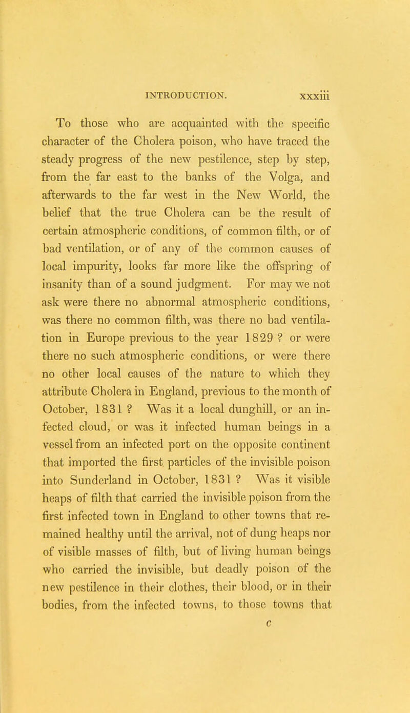 To those who are acquainted with the specific character of the Cholera poison, who have traced the steady progress of the new pestilence, step by step, from the far east to the banks of the Volga, and afterwards to the far west in the New World, the belief that the true Cholera can be the result of certain atmospheric conditions, of common filth, or of bad ventilation, or of any of the common causes of local impurity, looks far more like the offspring of insanity than of a sound judgment. For may we not ask were there no abnormal atmospheric conditions, was there no common filth, was there no bad ventila- tion in Europe previous to the year 1829 ? or were there no such atmospheric conditions, or were there no other local causes of the nature to which they attribute Cholera in England, previous to the month of October, 1831 ? Was it a local dunghill, or an in- fected cloud, or was it infected human beings in a vessel from an infected port on the opposite continent that imported the first particles of the invisible poison into Sunderland in October, 1831 ? Was it visible heaps of filth that carried the invisible poison from the first infected town in England to other towns that re- mained healthy until the arrival, not of dung heaps nor of visible masses of filth, but of living human beings who carried the invisible, but deadly poison of the new pestilence in their clothes, their blood, or in their bodies, from the infected towns, to those towns that c