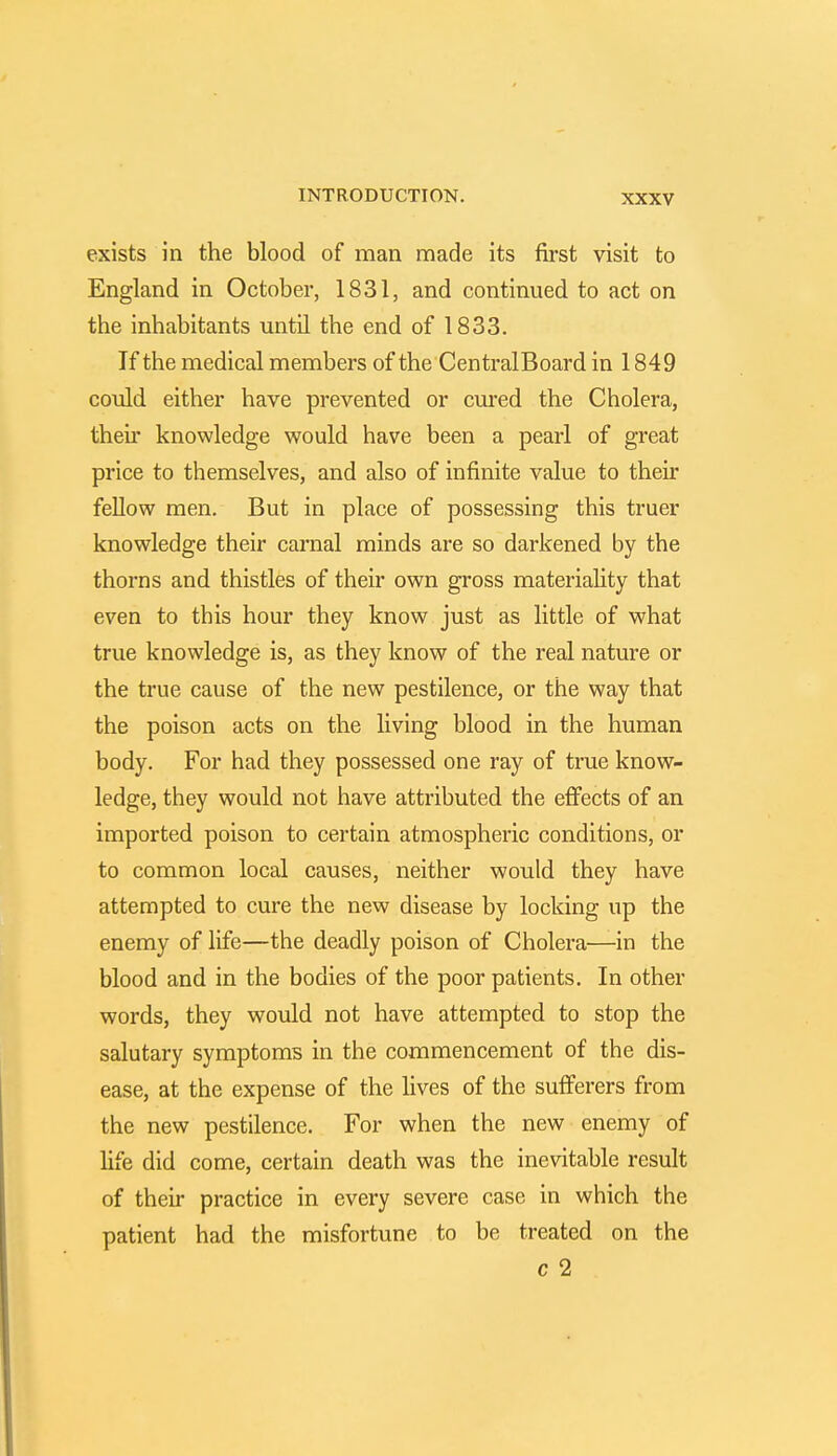 exists in the blood of man made its first visit to England in October, 1831, and continued to act on the inhabitants until the end of 1833. If the medical members of the CentralBoard in 1849 could either have prevented or cured the Cholera, their knowledge would have been a pearl of great price to themselves, and also of infinite value to their fellow men. But in place of possessing this truer knowledge their carnal minds are so darkened by the thorns and thistles of their own gross materiality that even to this hour they know just as little of what true knowledge is, as they know of the real nature or the true cause of the new pestilence, or the way that the poison acts on the living blood in the human body. For had they possessed one ray of true know- ledge, they would not have attributed the effects of an imported poison to certain atmospheric conditions, or to common local causes, neither would they have attempted to cure the new disease by locking up the enemy of life—the deadly poison of Cholera—in the blood and in the bodies of the poor patients. In other words, they would not have attempted to stop the salutary symptoms in the commencement of the dis- ease, at the expense of the lives of the sufferers from the new pestilence. For when the new enemy of life did come, certain death was the inevitable result of their practice in every severe case in which the patient had the misfortune to be treated on the c 2