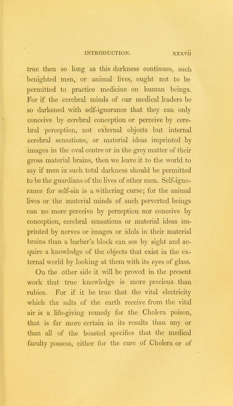 true then so long as this darkness continues, such benighted men, or animal lives, ought not to be permitted to practice medicine on human beings. For if the cerebral minds of our medical leaders be so darkened with self-ignorance that they can only conceive by cerebral conception or perceive by cere- bral perception, not external objects but internal cerebral sensations, or material ideas imprinted by images in the oval centre or in the grey matter of their gross material brains, then we leave it to the world to say if men in such total darkness should be permitted to be the guardians of the lives of other men. Self-igno- rance for self-sin is a withering curse; for the animal lives or the material minds of such perverted beings can no more perceive by perception nor conceive by conception, cerebral sensations or material ideas im- printed by nerves or images or idols in their material brains than a barber's block can see by sight and ac- quire a knowledge of the objects that exist in the ex- ternal world by looking at them with its eyes of glass. On the other side it will be proved in the present work that true knowledge is more precious than rubies. For if it be true that the vital electricity which the salts of the earth receive from the vital air is a life-giving remedy for the Cholera poison, that is far more certain in its results than any or than all of the boasted specifics that the medical faculty possess, either for the cure of Cholera or of