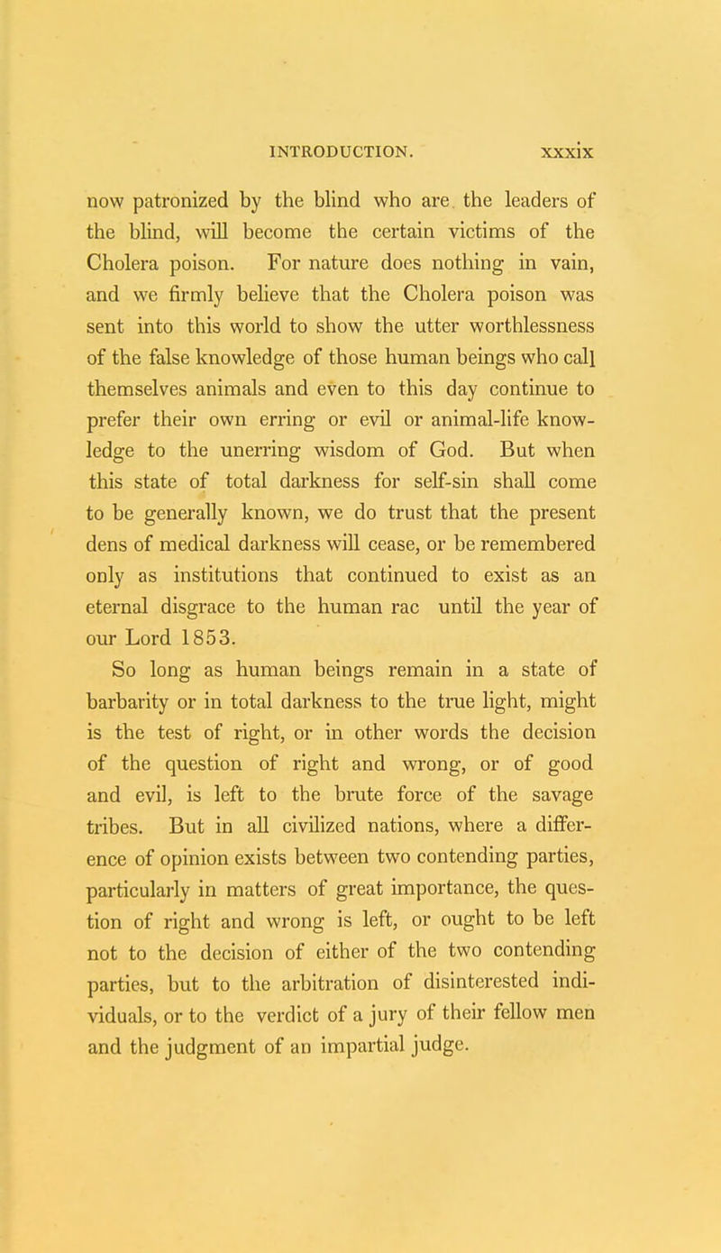 now patronized by the blind who are. the leaders of the blind, will become the certain victims of the Cholera poison. For nature does nothing in vain, and we firmly believe that the Cholera poison was sent into this world to show the utter worthlessness of the false knowledge of those human beings who call themselves animals and even to this day continue to prefer their own erring or evil or animal-life know- ledge to the unerring wisdom of God. But when this state of total darkness for self-sin shall come to be generally known, we do trust that the present dens of medical darkness will cease, or be remembered only as institutions that continued to exist as an eternal disgrace to the human rac until the year of our Lord 1853. So long as human beings remain in a state of barbarity or in total darkness to the true light, might is the test of right, or in other words the decision of the question of right and wrong, or of good and evil, is left to the brute force of the savage tribes. But in all civilized nations, where a differ- ence of opinion exists between two contending parties, particularly in matters of great importance, the ques- tion of right and wrong is left, or ought to be left not to the decision of either of the two contending parties, but to the arbitration of disinterested indi- viduals, or to the verdict of a jury of their fellow men and the judgment of an impartial judge.